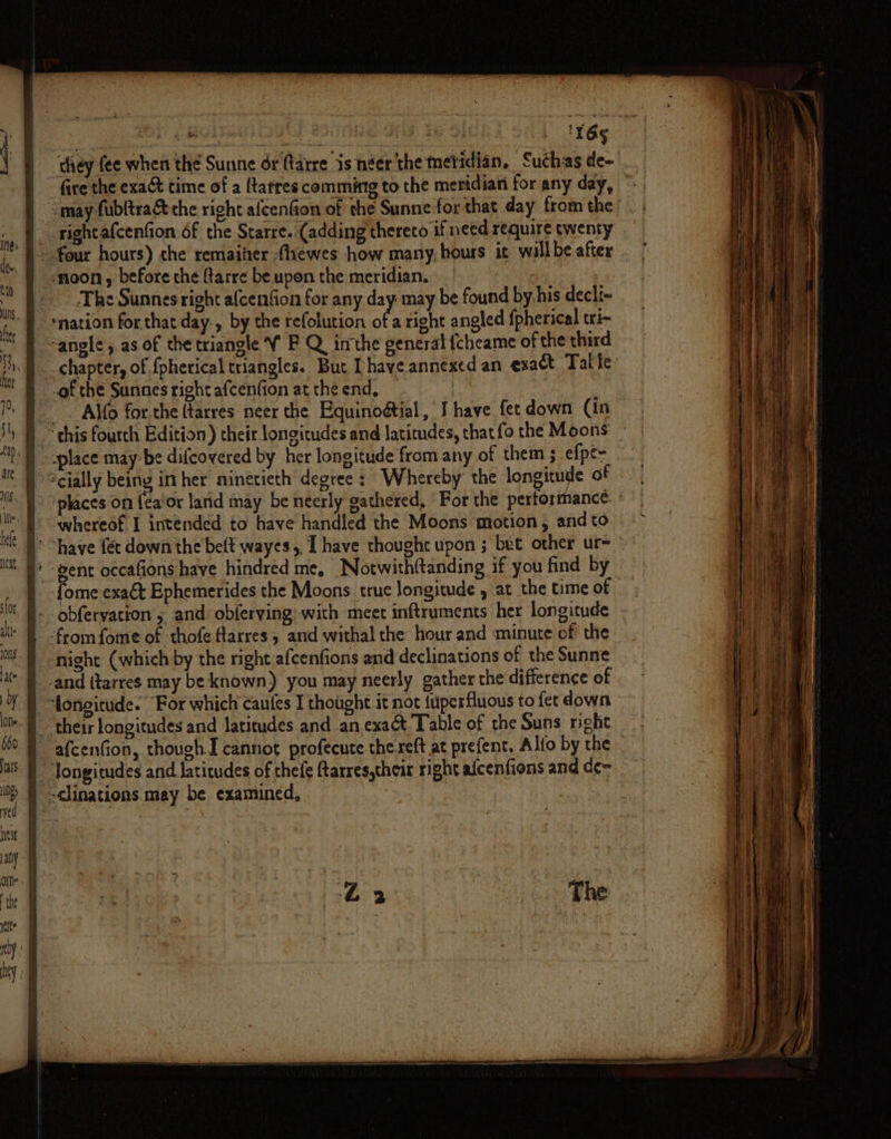 p Bas ak KO ad Os SE ae | IY6§ they fee when the Sunne dr ftarre is néer'the metidian, Suchas de- fire the exact time of a ftarres comming to the meridian for any day, may fubftra&amp; the right alcenfion of che Sunne for that day from the’ ~ rightafcenfion 6f the Sarre. (adding thereto if need require twenty - four hours) the remaiier fhewes how many, hours ic willbe after ‘noon , before the ftarre be upon the meridian. ~The Sunnes right afcenfion for any day: may be found by his decli- ‘nation for that day., by the refolution of a right angled fpherical tri- ‘angle, as of the triangle ¥ F Q inthe general {cheame of the third chapter, of {pherical triangles. But [have annexed an exact Talle _of the Sunnes right afcenfion at the end, ~ . Alfo for.the (tarres neer the Equinoétial, J have fet down (in | ‘this fourth Edition) their longitudes and latitudes, that fo the Moons } -place may: be difcovered by her longitude from any of them ; efpe- } cially being in her ninetieth degree: Whereby the longitude of |) “places on (ea’or larid may be neerly gathered, ‘For the perforrhance whereof I intended to have handled the Moons motion, and to ’ “have féc down the belt wayes, Thave thought upon ; bet other ur- ° ' gent occafions have hindred me, Notwithftanding if you find by | -fome exact Ephemerides the Moons true longitude , at the time of - obfervation 5 and obferving with meet inftruments her longitude from fome of thofe farres, and withal the hour and minute of the night (which by the right afcenfions and declinations of the Sunne _-and ttarres may be known) you may neerly gather the difference of longitude. For which caufes I thought it not {uperfluous to fet down their longitudes and latitudes and anexac&amp;t Table of the Suns right afcenfion, though I cannot profecute the reft at prefent. Alfo by the _ “Jongitudes and latitudes of thefe ftarres,their right alcenfions and de~ -clinations may be examined, :