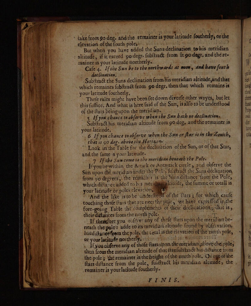 ha NS RE RATERS IIE TT PIR IE TA ee nansladmer f —— he take from go deg. afidthe eemainer is your laticude foutherly, or the _.élevation ofthe fouth poless. ws. 8 8 ee, But when you have added the Sunsdeclination tohis meridian - altitude, if irexceed godegr. fubltra&amp; from it go degr, and the-re- _ rasiner is your laricude northerly. nd OY Cale 4. Ifthe Sua be to the northwards at noon, and have foutle declination. |: | | Sub'tract the Suns declination from his meridian altitude,and that _ which remaines fubftraét from go degr. then that which remains.is your latitude foutherly. : ~ Thefe rules might have been fet down diverfe other wayes, but let this fuffice; And what is here faid of the Sun, isalfo to be underttood of the {tars being upon the meridian. | | 5 Uf you chance to obferve when the Sux hath uo declination. Sub(tra&amp;t his meridian altitude from go.deg, andthe remainer 1s your-lativude. | | 6 Lf you chance ta abferve when the Sun or flar is in the Zenith, that is 90 deg. above.the. fd 071% tt» . 4 Look inthe Table for the declination of the Sun, or of that Star, and the fame is your lacwude. td 9 Uf the Sum come ta the meridian beneath the Pole. Hfyoubewithin the Artick or Antartick cigcle and obferve the Suh upon the, meridian ander the Pele, fuoftract the Suns declination from so degrees, the remasnir 1s the Suns diftance ‘from the Pole, which diftance added ro his merigiigimmalcituds, the fumme or total 1s your latitude Sr poles cleyarions® eee 5 eee tie And ‘the like isto be underf¥eod of the {lars ; for which, caufe touching thofe {tars that are nect the pale, we have expreflcd inthe fore-going Table the complements of their declinations,; hat 1s 5 a anche rinenereT ree emeearn ne wn oy iv - 5 wee theirdiftances fromthe north pole. | Dee i If chegefore you obferve any of thefe’ ftars upon the meridian be- neath thepole: adde co its meridian altitude: found’ by ‘onfes vation, hisidiftaneefrem the pole, the total isthe cle vation of the orth pole, or your latitude northerly. isso poh0 tl se Bie sao ear: - T£youcbferve any of thofe ftarsuipon themeridjan\aovethe pele, then from the meridian altitude of thatitanfubfiract his: difiance trom the pole; the remainer isitheheight, ofthe north pale, Ox egt-of the flars diftance from the pole, fubftract his meridian aliwude, the . remainer is your latitude foutherly. | FINIS.