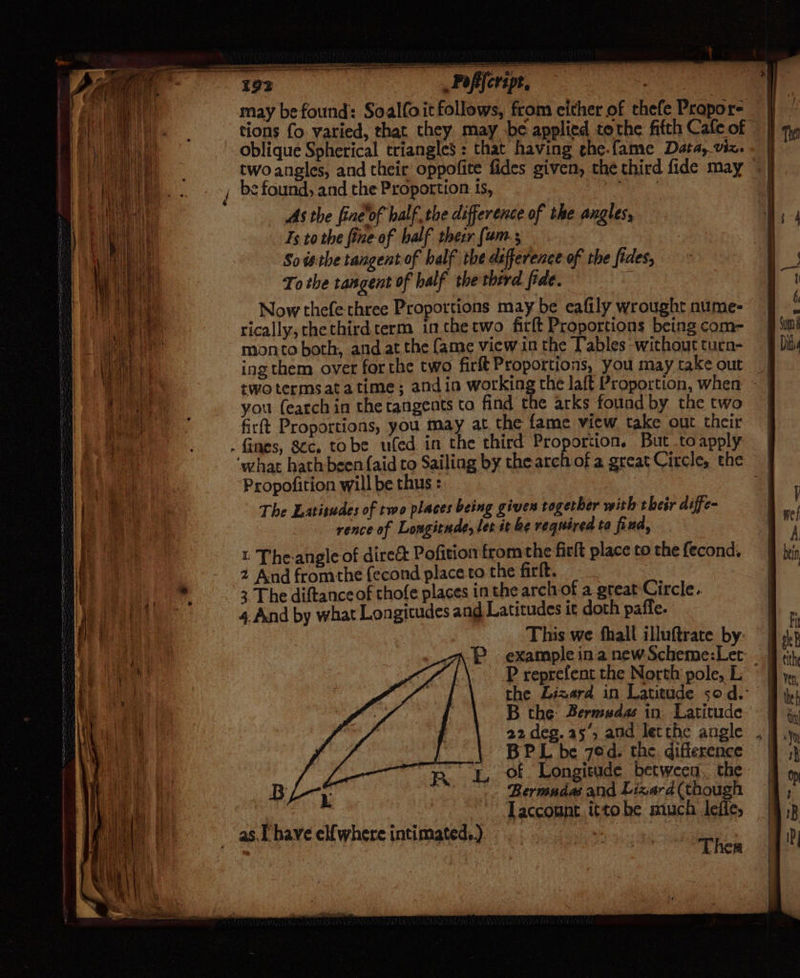 may be found: Soalfoit follows, from either of thefe Propor- _ | tions fo. varied, that they may be applied tothe fifth Cafeof | oblique Spherical triangles : that having che-fame Data, viz. | twoansles, and their oppofite fides given, the third fide may © | _ be found, and the Proportion is, me | a As the fine of halfthe difference of the angles, Ts to the fine-of half their {um So isthe tangent of balf the deference of the fides, To the tangent of half the therd fide. | Now thefe three Proportions may be eafily wroughr nume- rically, chethird term in thetwo firft Proportions being com= monto both, and at the fame view in the T'ables without turn- ing them over for the two firlt Proportions, you maytake out | two termsatatime; andin working the laft Proportion, when ~ | you (earch in the tangents to find the arks found by the two | firft Proportions, you may at the fame view take out their . fines, 8cc. to be ufed. in the third Proportion. But toapply — | ‘what hath-been {aid to Sailing by the arch of a great Circle, the | Propofition will be thus : 4 The Latitudes of two places being gives togerber with their diffe- rence of Longitude, ler it be required ta fiud, i The-angle of dire&amp;t Pofition from the firlt place to the fecond. 2 And fromthe fecond place to the firft. 3 The diftance of thofe places in the arch of a great Circle. 4. And by what Longitudes and Latitudes tt doth paffe. This we fhall illuftrate by: P example ina new Scheme:Ler. P reprefent the North pole, L ” the Lizard in Latitude 50 d.° B the Bermudas in. Latitude 22 des. a5, and lerthe angle BP L be 7ed. the. diflerence -of Longitude between. the Bermudas and Lizard (though Taccount ittobe much leffe, Ther . as. [ have el{where intimated.)