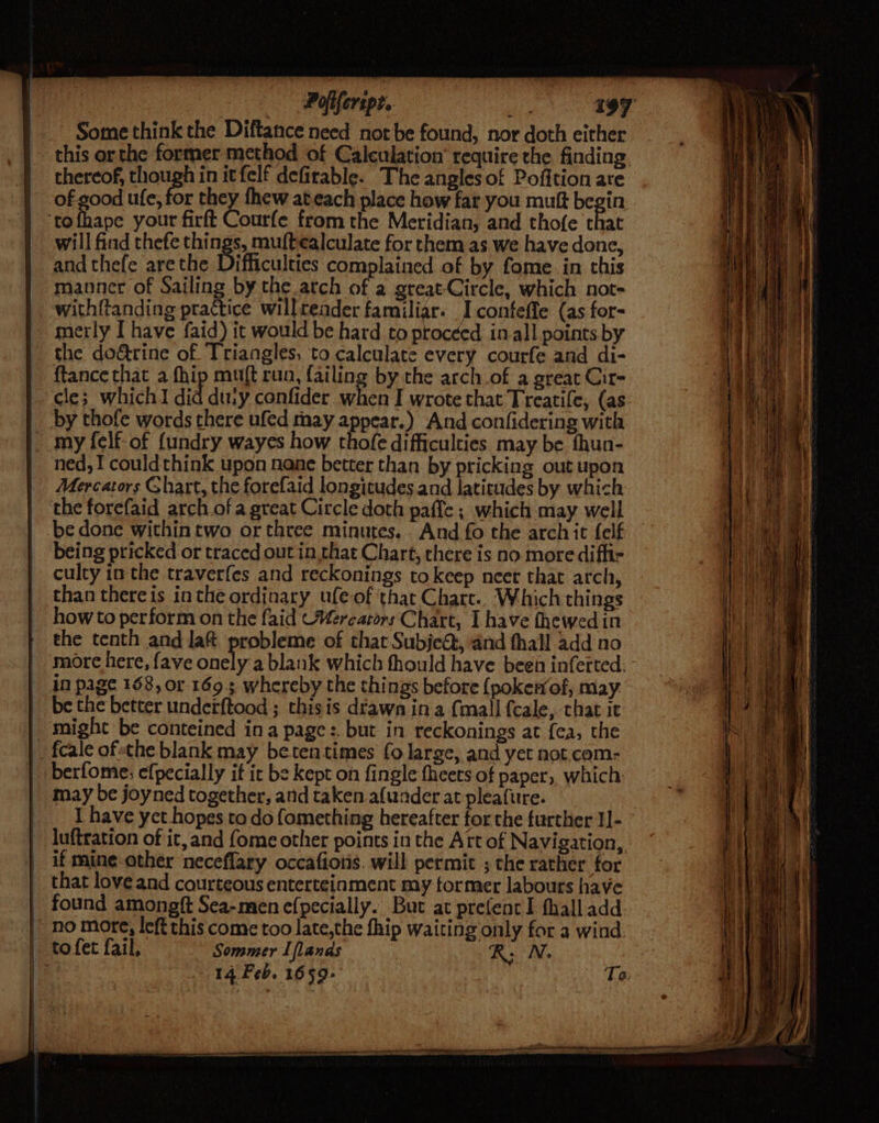 , Poliferspt.. vie Some think the Diftance need not be found, nor doth either this orthe former method of Calculation’ require the finding. thereof, rar in itfelf defirable. The angles of Pofition are of good ufe, for they fhew ateach place how far you muft begin. ‘tofhape your firft Courfe from the Meridian, and thofe that will find thefe things, muftealculate for them as we have done, and thefe arethe Difficulties complained of by fome in this manner of Sailing by the atch of a great-Circle, which not- with{tanding practice will teader familiar. I conteffe (as for- merly I have faid) it would be hard to proceed in.all points by the doétrine of Triangles, to calculate every courfe and di- ftance that a fhip muft run, failing by the arch_of a great Cit- cle; which I did duiy confider when I wrote that Treatife, (as my felf-of {undry wayes how thofe difficulties may be fhun- ned, I couldthink upon nane better than by pricking out upon Mercators Ghart, the forefaid longitudes and latitudes by which the forefaid arch.of a great Circle doth paffe; which may well be done within two or three minutes. And fo the arch it felf being pricked or traced out in that Chart, there is no more diffi culty inthe traverfes and reckonings tokeep neet that arch, than there is inthe ordinary ufe-of that Chart.. Which things howto perform on the faid Werearors Chart, I have fhewed in the tenth and la@ probleme of that Subjeé, and thall add no more here, fave onely a blank which fhould have been inferted, in page 158, or 169.3; whereby the things before {pokerof, may be the better underftood ; thisis drawn ina (mall fcale, that it might be conteined ina page :. but in reckonings at fea, the berfome: efpecially it ic be kept on fingle fheets of paper, which may be joyned together, and taken afuader at pleafure. I have yet hopes to do fomething hereafter for the further 1]- luftration of it, and fome other points in the Art of Navigation, if mine-other neceflary occafiotis. will permit ; the rather for that love and courteous enterteinment my former labours have found amongft Sea-men efpecially. But at prefent I fhall add. 14 Feb. 1659+ | Ta.