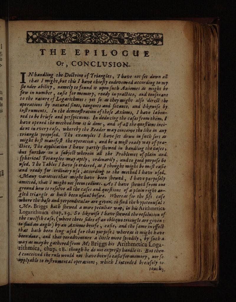 jie oe eet Opry ge ae bee Loe : ==> te Oasue Ce CEN Cee Sess) Sa CRO THE EPILOGUE Or, CONCLVSION. N handling the: Dottrine of Triangles, Ihave xot fet down all i that I might,but this I have chiefly endevorwed according tomy fiender ability , namely to found it upon (uch Axiomes a8 might be few in number , cafie for memory, ready in prattice, and confoxant to the nature of Logarithmes : yet fo: as they'might. alfo “diredt the- operations by natural fines, tangents.and fecants, and dkewife by infiraments, In the demonftration of thefe Axioms, I have labou-- red to be bricfe and perfpicuous. In deducing the cafes from them, I have opened the method how it ts done , and of all the queftsons inci- dent inevery cafe, whereby the Reader may conceive the like in any triangle ‘propefed. The examples I have fet down in fach fort aw might bef? manifef the operation, and be a moft ready way of praz tisce, The application I have partly ‘{hewed in handling the cafes y. bus further an a fabje& wherein all the Problemes of plain and: ‘ fpherical Triaxgles ‘may aptly , ordinarily . and to good purpofe be. fed. The Tables I have fo srdered, a1 thought might be moft cafe: and ‘ready for ordinary ufe ,.according. to the method Lhave ufeda. (Many varseriesthat might have been (hewed » Lhave purpofely omitted, that 1 might not feew redious. ws I have |hevwed from one. ground how to refolve all the cafes and queftions of a plain right an-- glea inangie a hath been ufwal before. Whereas. for the fife, cafe where theibafe and perpendicular are given; to find the bypotennfal : (Mr. Briggs hath fhewed a more peculiar wag, in'hes Arithmetica: Logarithmica ehap, ¥9.'So: likewife have floewed the refolution of- the twelfth cafe, (where three fides of ax oblique triangle ave given +. ‘to'find. an angle) by'an Axiome briefe , ea iey and the [ame in effet that hath been long ufed for that pur pofes whereas it might have: Geemdone, and that peradventare a little more [pcedily, by uch a. way at maybe gathered from At; Briggs his Avithmetica‘Loga- ‘rithmica,. chaps.18./ though-he do wotexpreAy handleit. But then. 4 conceived the rule would nos. have been'{o eafiefonmemory:, xor fo. “apply able to mftrumental operations , which L intended bresefely sn | : | tons hy,
