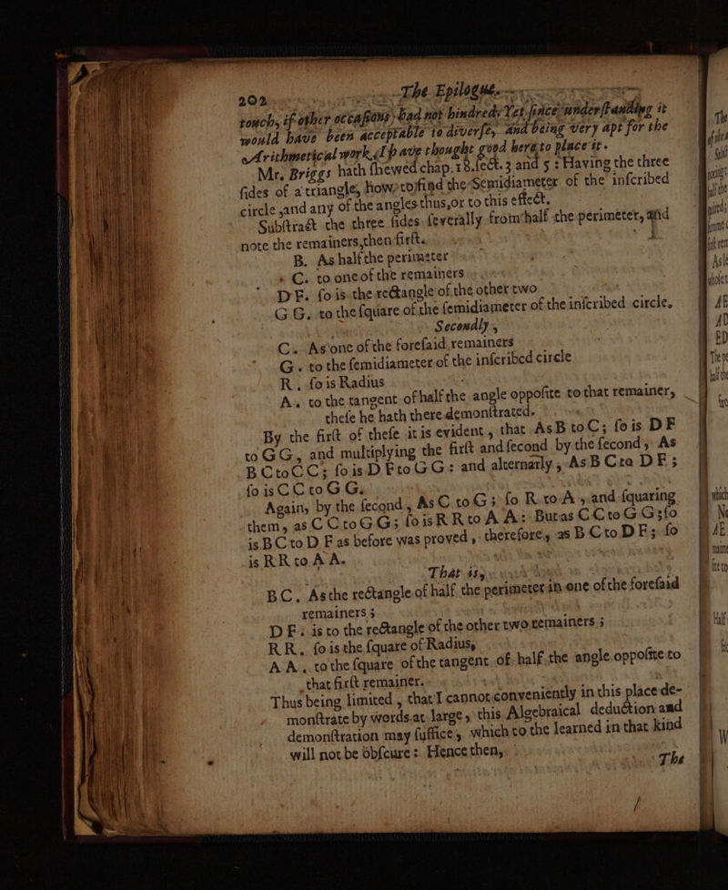 an TBE Ep tog theo 202... ,  ovine genre gmt touch, if other occa fraus Gad no} -hindreds Tet, finceunder{tantipg i would have been acceptable to diverfe, and being very apt for the Arithmerical work sl pave thoughe good hereto place tt- Mr, Briggs hath (hewed chap. 18.fect. 3 and 5 : Having the three ait fides of a triangle, how, tojfind the Semidiameter of the inf{cribed Pe circle sand any of the angles thus,or to thiseffeét. Subltraét the three fides (everally from‘half he perimeter, afid note the remainers,then firlt. ae B. As half the perinazter . C.. to oneof the remainers DE. fois the reGangle of the other two ay % +. with G G. to the fquare of the femidiameter of theinferibed circle, ff AE ; . Secondly’, ' | Al C. As’one of the forefaid remainers 7 BD G « to the femidiameter of the inferibed circle | vie R , fo is Radius we A» to the tangent ofhalfthe angle oppofite to that remainer, ae tee , Damen chefe he hath there. demonttrated. A ay By the firlt of thefe itis evident , that AsB oC; fois DE ae to GG, and multiplying the firft and {econd by the fecond ,, As Be: BCtoCC; foisD FtoGG: and alternarly ,-AsB Cra DE; E fae foisCCroGG, Again, by the fecond, As C10G; fo RetoA’s and (quaring them, as C CtoGG3 foisRRtoAA: Butas C Cro G G3fo . | ' pia is BC to D F as before was proved , therefore, as BCtoDF; fo | AR ‘| ‘ae isRRto AA. y | main Aaa ’ That 485. A 3 hee ns BC. Asthe rectangle of half the perimeter sn ene ofthe forefaid | bd ee | remainers 3 i | BP ae D Ei isto the reAangle of the other two.remainers 5 F Wit RR, fois the fquare of Radius, &F IK — iF .. ilar aa > : : r am ———— — - = a i pees : , ah AA. tothe fquare of the tangent of-half.the angle oppofite to will not be obfcure: Hence then, | | ah ra wari é