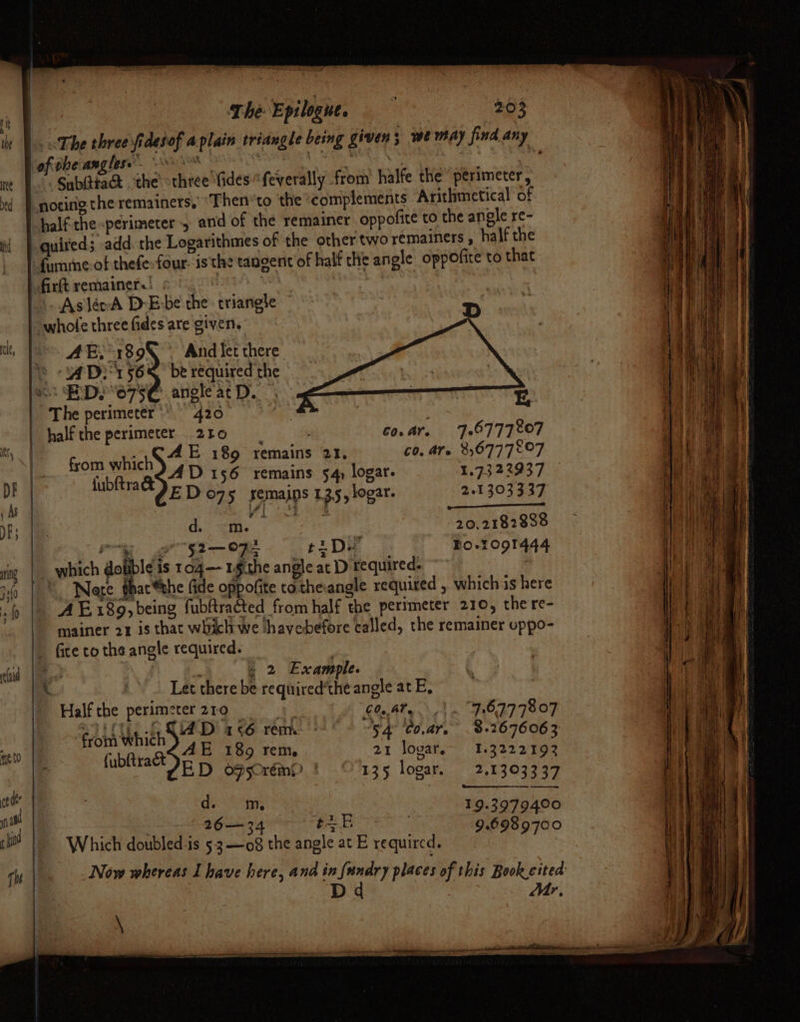 = = = tee ed i The Epilogue, 203 The three fidesof a plain triangle being given 3 we may find any Subittad ‘the «three Vides “feverally from halfe the “perimeter, quived; add.the Logarithmes of the other two remainers , half the AE, 189) - And let there YS ADE 566 be required the as HDS 075€ anglearD. The perimeter*’ 42000 7 | &amp; half the perimeter 220 Go. ar. 706777207 ccardeesh AE 189 remains 21, 60, are 8,677 7°O7 “ta. g¢@4D 156 remains 54) logar. 1.73 22937 fubftra&amp; =) fEDo75 semains 135, logar. 2-1 303337 bs Dee. NT a 20 Gale d. =m. 20.2182838 Oe eee ts De Bo-r091444 which dolibleis 104— Lgthe angle at D required. B iux AE189, being fubftracted from half the perimeter 210, there- mainer 21 is that which we thavebefore called, the remainer uppo- fice to the angle required. . 2 £ xample. 7. ae Let there be required'the angle at E, Half the perimeter210 60,47. 7.67778 07 from which aE “tpae 54 Co.ar, 8.2676063 ‘ {ubftract Ep Rete sia at ae I et D ofsoréin?? 135 logar. 2.13033 37 a 33 I 4oc ash EL 7 9-3979400 26—34 oe w 9.6989700 Which doubled-is 5.3 —o8 the angle at E required. Now whereas Lhave here, and in {undry places of this Book cited Dd Mr, \