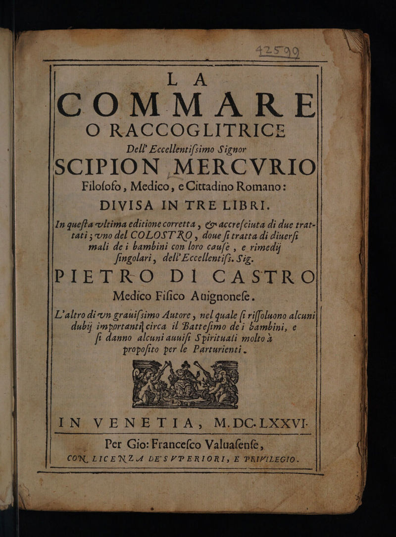 O RACCOGLITRICE SCIPION MERCVRIO DIVISA IN TRE LIBRI. In quefta vltima editione corretta, &amp;naccrefciuta di due trat- tati; vno del COLOST'KO , doue fi tratta di diuerfi mali de i bambini con loro caufe , e rimedij fingolari, dell’Eccellentifs. Sis. | PIETRO DI CASTRO! È ._ . Medico Fifico Atignonefe. Dell’ Eccellentifsimo Signor ! Filofofo , Medico, e Cittadino Romano: ! L'altro din grauifsimo Autore , nel quale (î rifoluono alcuni dubij importanti) circa il Battefimo dei bambini, e fi danno alcuni ausifi Spirituali molto è Set = IN VENETIA, M.DC.LXXVI. «Per Gio:Francefco Valuafen&amp;, CON, LICENZA DE'SVPERIORI,;, E PRIVILEGIO.