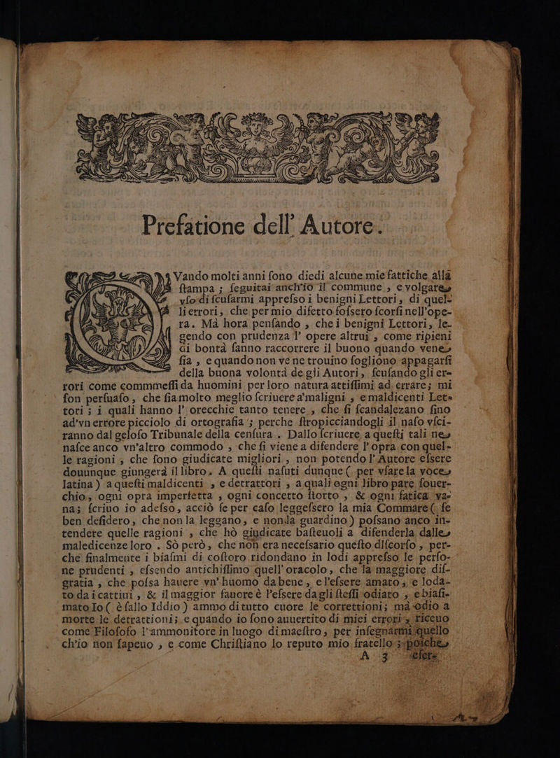 Prefatione dell’ Autore: MIRI GANN Vando molti anni fono diedi alcune mie fattiche alla ( te DI ftampa ; feguitai anch'io il commune, e volgare» 4 vfodifcufarmi apprefso i benigniLettori, di quel lierrori, che per mio difetto. fofsero fcorfi nell’ope- ra. Mà hora penfando , chei benigni Lettori, le- sendo con prudenza 1’ opere altrui , come ripieni Gi bontà fanno raccorrere il buono quando vene, fia , equandonon ve ne trouino fogliono appagarfi della buona volontà de gli Autori, fcufando gli ere rori come commmefli da huomini perloro natura attiflimi ad: errare; mi fon perfuafo, che fiamolto meglio fcriuerea'maligni ; e maldicenti Let= tori; i quali hanno l’ orecchie tanto tenere,, che fi fcandalezano fino ad’vnerrore picciolo di ortografia ‘5 perche ftropicciandogli il nafo vfci- ranno dal gelofo Tribunale della cenfura . Dallo fcriuere a quefti tali new nafce anco vn’altro commodo ; che fi viene a difendere l’opra con quel» le ragioni ; che fono giudicate migliori , non potendo l’ Autore efsere douunque giungerà il libro. A quetti nafuti dunque (per vfarela voce» latina ) aquefti maldicenti , e detrattori ; a quali egni libro pare fouer- chio; ogni opra imperfetta , ogni concetto ftorto , &amp; ogni fatica var na; fcriuo io adefso, acciò fe per cafo lesgefsero la mia Commare( fe ben defidero, che nonla leggano, e nonda guardino) pofsano anco in- tendere quelle ragioni , che hò giudicate bafteuoli a difenderla dalle» maledicenze loro . Sò però, che non era necefsario quefto difcorfo , per- che finalmente i biafmi di coftoro ridondano in lodi apprefso le perfo- ne prudenti ; efsendo antichiflimo quell’oracolo , che la maggiore dif- gratia , che pofsa hauere vnhuomo dabene, e l’efsere amato ; ‘e loda- to daicattiui , &amp; il maggior fauore è Pefsere dagli teflivodiato , ebiafi- mato Io( è fallo Iddio) ammoditutto cuore le correttioni; mà-0dio a morte le detrattioni;.e quando io fono auuertito di miei errori riccuo come Filofofo l'ammonitore in luogo dimaceftro , per infesnarmi quello ch'io non fapeuo , e come Chriftiano lo reputo mio iraselià ss boo»