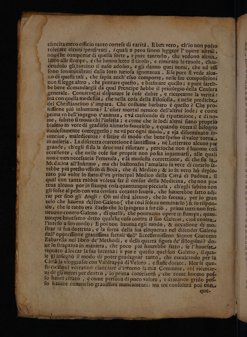 efercitameco officio tanto cortefe'di carità. Ebet vero, ch'io non pofso toletare alcunifpenficrati , i quali a pena fanno leggere l''operè ‘altri , nonche comporne di quella forte s e pure tantofto, che vedono alcun, libro alle ftampe , è che hanno letto iltitolo, e rimirato letauole, chiu- fono fomminiftrati dalla loro turiofa ignoranza . Efe pure fî vede alcu- no di quefti tali , che fapia anch’efso comporre; nelle fue compofitioni non filegge altro , che puntare quefto, e biafmare quello; e pure fareb- be bene domandargli da qual Prencipe hebbe il privilegio della Cenfura generale. Conuienejsi difputare le cofe dubie, e ricercarne la verità: ma con quella modeftia è che nella cofa della Filofofia, e nelle prediche del Chriftianefmo s'impara, Che coftume barbaro è quefto ? Che pro- feffione più inhumana? L'efser mortal nemico dell’altrui lodej e come prima vnbell’ingegno s’auanza, evà crefcendo di riputatione, e dino= me, fubito fitrouachi l'infefta ; e come che lelodi altrui fiano roprio biafmo în vece di gradirlo aiutarlo fauorirlo, equando corra il Bifozito modeftamente correggerlo ; nevà perogni modo; e via difseminato in- ventiue, maledicenze: è fatire di modo:che benefpefso ilvalor torna, in miferia . La diferetta correttione è fantiffima , nè Letterato alcuno pee grande; ch'egli fifiala deue:mai rifiutare ; percioche non è huomo cofi eccellente , che nelle cofe fue proprie non pofsa ingannarfi, alle quali nonè mennecefsaria l'emenda , ela modefta correttione; di che fia la, Medicina all’Infermo ; ma chi baftonafsal’amalato in vece di curarlo fa- rebbe più prefto vfficio di Boia , che di Medico ; &amp; io in vero hò deplo= rato più volte lo ftato d’vn principal Medico della Città di Padoua, il qual con tanta rabbia voleua far il cenfor della Medicina, chenon po= cena alcuno ‘porinitampa cofa quantunque picciola ; ch'egli fubito non gli fofse al pelo con vna cenfura cotanto feuera, che hauerebbe fatto adi- rar per fino gli Angli : Oh mi dirà alcuno, chelo faceua, ‘per lo gran zelo che hauena delfuo Galeno ( che così folena nominarlo ) &amp; io rifpon= do; che fe tanto era ilzelo che lo fpingenaa farcîò , prima tutti non feri- ueuano contro Galeno ; diquelli; che poneuano opere in ffampa; quan- tunquehauefsero detto qualche cofa contra il fuo Galeno ; cioe contra, l’intefo a flo modo; Epoinon haueuaegli modo; &amp; occafione di mo. ftrar Ja fua dottrina, e la forza della fua eloquenza nel difender Galeno dall’ oppreffione srauiffima fattali*dell’ Eccellentiffimo Signor Giacomo Zabarella nel libro'de” Methodi, e della quarta figura de’ fillogifmi?* do- ue lo ftrapazza in maniera, che poco più haurebbe fatto ; fe 1° hauefse trouato dleccar lafua Iticerha; e pure quefto quelfuo Galeno, il qua- le gl infeghò il modo di poter guadagnar tanto, che cavalcando per la Città la sfoggiafse con Valdrappa diVeluto ; e faffe dorate. Horfe que- fi cicloni vorranno ciancizre d’intorrio la mia Comare, col ricercare ui de gli ettori per dentro , io prima confefsetà + che come huomo pof= fo hanet errato , €come perfona di poco valore ; ‘€ dimanco grido pof- fo hauere commefso grauiffimi mancamenti: ma mi confolerà poi con. que.