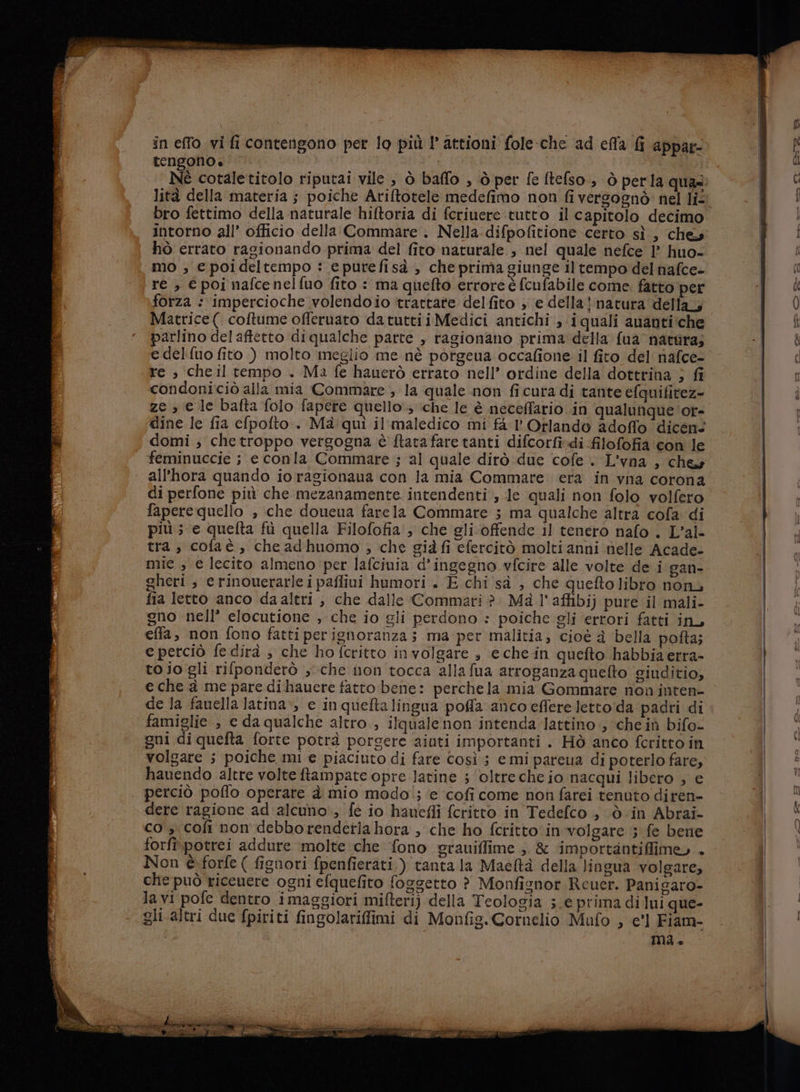 tengono. SA i | | Né cotaletitolo riputai vile , ò baffo , ò per fe ftefso., ò perla qua lità della materia ; poiche Ariftotele medefimo non fi vergogno: nel li- | | bro fettimo della naturale hiftoria di fcriuere tutto il capitolo decimo i intorno all’ officio della Commare . Nella difpofitione certo sì , che mi i hò errato ragionando prima del fito naturale, nel quale nefce 1’ huo- Wu. mo ; e poideltempo : epurefisà , che prima giunge il tempo del nafce- ( re , € poi nafcenelfuo fito : ma quefto errore è (cufabile come. fatto per i Ù forza : impercioche volendoio trattate del fito , e della} natura della; Ù Matrice( coftume offeruato da tuttii Medici antichi, iquali ananti:che î parlino del aftetto di qualche parte , ragionano prima della fua' natura; ui è e delifuo fito ) molto meglio me nè porgeua occafione il fito del nafce- [ud re ; cheil tempo . Ma fe hauerò errato nell’ ordine della dottrina } fi od condoniciò alla mia Commare ; la quale non ficura di tante efquifitez- ze , e le bafta folo fapere quello; che le è neceffario in qualunque 'or- dine le fia efpofto.. Mà qui il'maledico mi fa l' Orlando adoffo ‘dicen. | domi ; che troppo vergogna è ftata fare tanti difcorfi.di filofofia con le | feminuccie ; e conla Commare ; al quale dirò due cofe L'vna , ches | all’hora quando io ragionaua con la mia Commare era in vna corona di perfone più che mezanamente. intendenti , Je quali non folo volfero faperequello , che doueua farela Commare 5 ma qualche altra cofa di più ; e quelta fu quella Filofofia , che gli offende il tenero nafo . L’al- tra, cofaè, che adhuomo ; che già fi efercitò molti anni nelle Acade- mie , e lecito almeno per lafciuia d’ingegno vfcire alle volte de i gan- gheri , erinouerarle ipafliui humori . E chi sa , che queftolibro non fia letto anco daaltri , che dalle Commari è. Mà l'affibij pure il mali- gno nell’ elocutione , che io gli perdono » poiche gli errori fatti in, effa, non fono fattiperignoranza; ma per malitia; cioè a bella pofta; e perciò fe dirà ; che ho fcritto involgare s eche-in quefto habbiaerra- to jo gli rifponderò ;che non tocca alla fua arroganza quefto giuditio, | e che a me pare di hauere fatto bene: perche la mia Gommare non inten- | de la fauella latina, e in quefta lingua pofla anco eflere lettoida padri di famiglie , c da qualche altro, ilquale non intenda-lattino , cheiù bifo- gni diquefta forte potrà porgere aiuti importanti . Hò anco fcritto in volgare ; poiche mi e piaciuto di fare così; e mi pareua di poterlo fare, hauendo altre volte ftampate opre latine 5 ‘oltrecheio nacqui libero ; e perciò poflo operare à mio modol; ‘e ‘cofi come non farei tenuto diren- 1 fp dere ragione ad'alcuno., fe io haueffi fcritto in Tedefco , ò in Abrai- &gt; co ; coli non debbo rendetia hora , che ho fcritto‘in volgare ; fe bene \ forfî potrei addure molte che fono grauiffime ;. &amp; importantifime, + | Non è. forfe ( figuori fpenfierati.) tanta la Maeltà della lingua volgare, che può ricenere ogni efquefito foggetto ? Monfisnor Rceuer. Panigaro- la vi pofe dentro imaggiori mifteri) della Teologia ;.e prima di lui que- gli altri due fpiriti fingolariffimi di Monfig. Cornelio Mufo ; e'l Fiam- mai ®