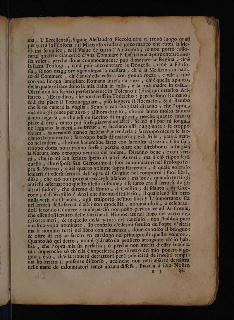 per tutta laFilofofia ; il Mattiolo vi adatò poco manco che tutta la Me- dicina femplice &gt; &amp;il Value de tutta l' Anatomia ; io non potrò collo- carui quattro ciancette d’vaa Commare ? ‘Lafciatenela pure entrare quei fta volta ; perche doue commodamente può dimorare-ia ‘Regina ; ch'è la facra Teologia , colà può ancoentrare la Donzella , ch’è la Filofo- fia, fecon maggiore ageuolezza la maffara , ch’ è la Medicina in habi. to di Commare , ch'è anch'efla veftita con genna rozza ; e vile , cioè con vna lingua famigliare Romana intefa da tutti , ch'è quella apunto, della quale mi fece dono la mia Dalia in culla , e la mia madre in cafa,. Ohtù non hai fcritto perfettamente in Tofcano ; (dirà qui maeftro Ari. ftarco . )Etiodico, chenonfcriffiinTodefcho : perche fono Romano ; &amp;à chi piace il Yofcaneggiare , può leggere il Boccacio , &amp;il Bembo che fe ne canerà la voglia » Se anco tali fuogliati diranno , che l’opra.s mia nongli piace per altro s allhora dirò io , che mi fanno molto fauore à non legarla , e che effi ne faccino di migliori , perche quanto manco piace a loro , tanto più forfe piacerà adaltri . Se mò gli parerà longa ne leggano la metà .;-fe'breue ; VI facciano efli l'aggiunta ; fe troppo chiara , haueranno manco faticha d’intenderla ; fe troppo ofcura le fac ciano il commento ; fetroppo baffa di matetia 5 e di ftille , patirà man- co nelcadere , che non hauerebbe fatto con la molta altezza . Che fia, troppo dotta non diranno forfe : perche oltre che direbbono la bugias la Natura loro e troppo nemica del lodare. Diranno bene , e con veri» tà , che io mi fon feruito fpeffo di altri Autori = ma à ciò rifponderò quello ; cherifpofe San Gieronimo à i fuoi calionniatori nel Prologo fo. pra S. Matteo ; e nel quarto volume fopra Hieremia , il quale volendo {cufarfi di efferfi feruito dell’opre di Origine nel comporre i fuoi libri, difse , che ciò non potenareccargli biafmo : malode, quando tutti gli altrui fadori, che diremo di Ennio , di Cecilio , di Plauto 3 di Cice- rone ; é di Virgilio ? Anzi che diremo di Hilario ; il qualeleuò fin otto milla verfi da Oriente , egli trafportò ne’fuoi libri è L'importanza ftà nel feruirfi della fatica d'altri con modeftia , nominandoli ; e celebran- doli fecondo il dovere : onde perciò non polfo perdonare ad Ariftotele, che effendofiferuito delle fatiche di Hippocrate nel libro del parto de, gliotto mefi , &amp; in quello della natura dei fanciulo , non l’'habbia pure vnafola volta nominato . To confeffo d’effermi feruito dell’opre d'altri; ma li nomino tutti nellibro con riuerenza , doue conofco il bifogno; &amp; oltre di ciò ne faccio vn catalogo nel pNncipio di quelto volume, , Quanto hò quì detto , non è giànato da penfiero arrogante ch'io hab. NU è ta : imperoche sò ch’ ella è imperfetta per diretto delmio pouero inge- gno ; esò , ch'ellatrouerà detrattori perl’ infelicità deinoftri tempi: ma hò fcritto il prefente difcorfo , accioche non relti affatto derelitta nelle mani de calonniatori fenza alcuna diffefa . Piaccia è Dio Magro si i pi 5 le
