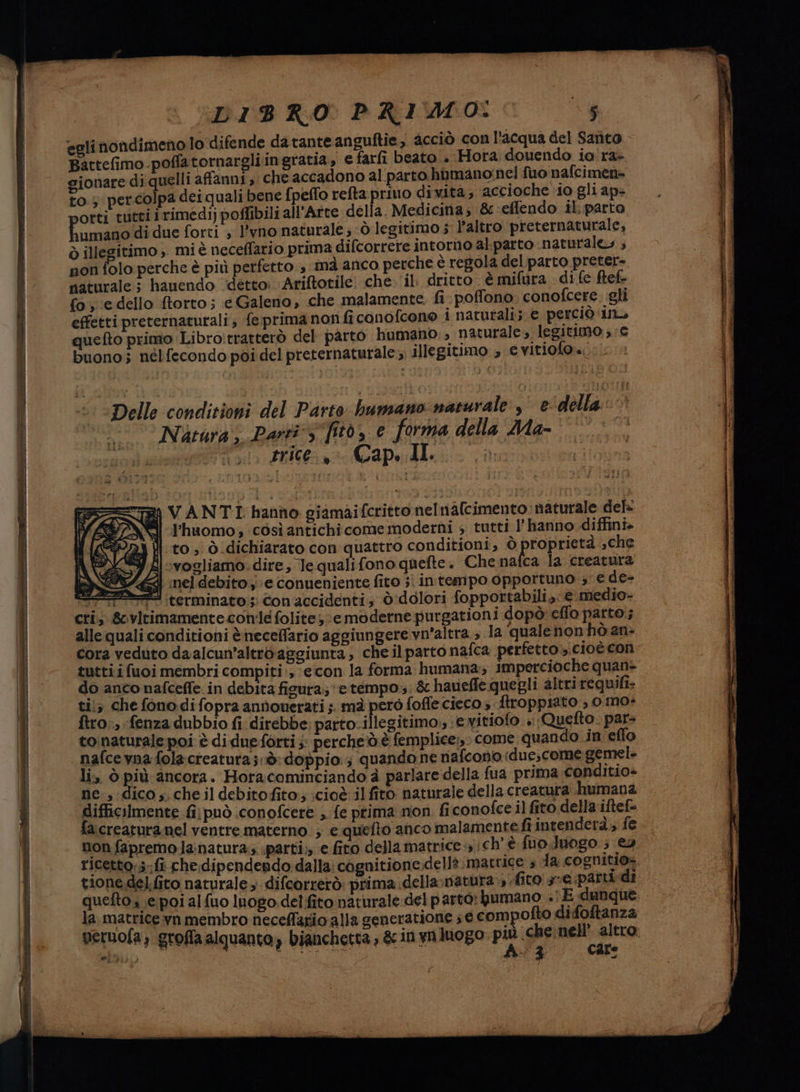 DIB RO PRIMO: tg egli nondimeno lo difende da tante anguftie, cciò con l'acqua del Santo Battefimo poffatornargliingratia, e farfi beato . ‘Horta douendo io'ra- gionare di quelli affanni, che accadono al parto humano:nel fuo nafcimen» to.; percolpa dei quali bene fpeflo refta privo dività,; accioche ‘io gli ap- otti tutti irimedi) poflibili all'Arte della. Medicina; 8-effendo il:parto humana di due forti ; l'vno naturale; ò legitimo 5 l’altro preternaturale, ò illegitimo ;. mi è neceffario prima difcorrere intorno al:parto naturale» ; non folo perche è più perfetto.» mà anco perche è regola del parto preter= naturale ; hauendo detto: Ariftotile: che. il: dritto è mifura di fe ftef- fo, ‘e dello ftorto; é Galeno, che malamente. fi- poffono conofcere. gli effetti preternaturali; fe prima non ficonofcono i naturali; e perciò ino quefto primo Libro!tratterò del parto bumano:, naturale; legitimo ,-c buono; nélfecondo poi del preternaturale;;; illegitimo ; evitiofor.: ==) VANTI hanno giamaifcritto nelnafcimento: naturale del il P'huomo; così antichicome moderni » tutti l'hanno diffini- 94 }| to, ò dichiarato con quattro conditioni, ò proprietà ,che FA ‘vogliamo. dire, le quali fono quefte . Che nafca Ja creatura ig] nel debito, e conueniente fito ; intempo opportuno ; e de- #3 terminato ;;: Con accidenti; ò'dolori fopportabili,: € medio- cri; &amp;virimamente cone folites e moderne purgationi dopò eflo parto; alle quali conditioni &amp;neceffario aggiungere vn’altra., la quale non hò an: cora veduto daalcun’altrdaggiunta , chel parto nafca perfetto cioè con tutti ifuoi membri compiti:, econ la forma humana; impercioche quan- do anco nafceffe in debita figura; e tempo. &amp; haveffe quegli altri requifi. ti; che fonodifopra annonerati ;. mà però foffe cieco » ftroppiato 0 mo+ ftro., fenza dubbio fi direbbe parto.illegitimo,, ‘evitiofo »:Quefto. par= toinaturale poi è di due forti ;: perche'd.è femplice:, come quando in effo nafce vna folacreatura;.ò: doppio; quando ne nafcono iduescome gemel li, ò più ancora. Horacominciando è parlare della fua prima conditio» ne , dico s. che il debitofito; cioè il fito naturale della creatura. humana difficilmente fi può conofcere ;. fe prima non ficonofce il fito della iftef= fa.creatura nel ventre materno ; e quefto anco malamente fiintenderà,; fe non fapremola:natura;; parti; e fito della matrice i ich'è fuo.Juogo.; €» ricetto:;.;fi che;dipendendo. dalla: cagnitione.dell? matrice è a cognitio= tone del.fito naturale 3 difeorrerò: prima della;natura fito sve parti di quefto 1 e poi alfuo luogo del fito naturale del parto: bumano .\ E dunque, la, matrice yn membro neceffario alla generatione 5 € compofto difoftanza veruofa; groffa alquanto» bianchetta , &amp; in yn luogo più ghe altro: et) | Asta ue tale (i Cale fa