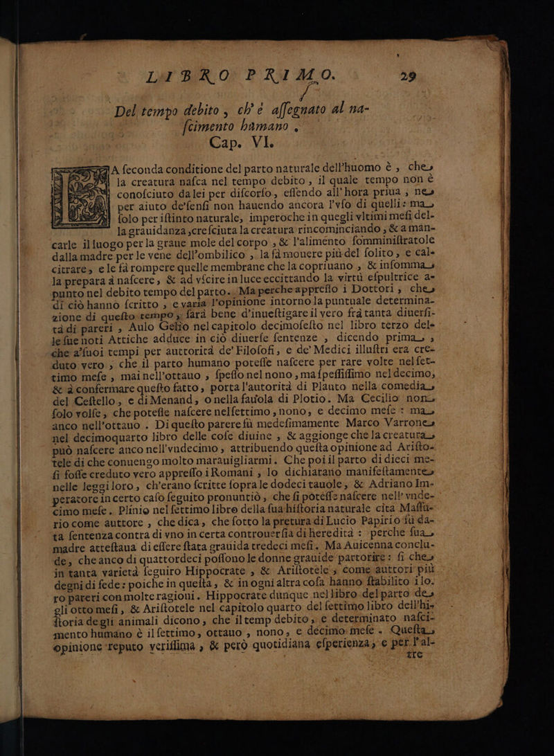 LIBRO PRIMO. Del tempo debito, ch'è affegnato al na- I cimento hbamano . Cap. VI === A feconda conditione del parto naturale dell’huomo è, chey da la creatura nafca nel tempo debito , il quale tempo non è A ERO conofciuto dalei per difcorfo., effendo all'hora priua.; ne» 244 per aiuto de’fenfi non hauendo ancora l’vfo di quelli: ma, folo per iftinto naturale, imperoche in quegli vltimi mefi del- lagrauidanza;crefciuta la creatura rincominciando , &amp; a man- carle illuogo perla grane mole del corpo ; &amp; l'alimento fomminiltratole dalla madre perle vene dell’ombilico ;. la fà mouere più del folito e cal citrare, e le fà rompere quelle membrane che la copriuano ; &amp; infomma la prepara à nafcere, &amp; ad vfcire inluce eccittando la virtù efpultrice a» punto nel debito tempo del parto. Ma perche appretlo i Dottori , che» di ciò hannò fcritto ; e varia l'opinione intorno la puntuale determina- zione di quefto tempo ;; farà bene d’inueftigare il vero fràtanta dinerfi- tàdi pareri , Aulo Gelio nel capitolo decimofelto nel libro terzo dele lefue noti Attiche adduce in ciò diuerfe fentenze , dicendo prima ; che afuoi tempi per auttorità de’ Filofofi, e de’ Medici illuftri era cre- duto vero ; che il parto humano poteffe nafcere per rare volte nelfet- timo mefe , mainell’ottauo ; fpeflo nelnono ;, mafpeffiflfimo neldecimo, &amp; a confermare quefto fatto , porta l'autorità di Plauto nella comedia, del Ceftello, e di Menand; o nella favola di Plotio. Ma Cecilio non, folo volfe » che potefle nafcere nelfettimo , nono, € decimo mefe ©: mau anco nell’ottauo . Di quefto parere fù medefimamente Marco Varrone» nel decimoquarto libro delle cofe diuine è &amp; aggionge chela creatura, può nafcere anco nell'vadecimo , attribuendo quefta opinione ad Arifto- tele di che conuengo molto marauigliarmi. Che poiil parto di dieci me- fi foffe creduto vero appreffo iRomani ; lo dichiatano manifeitamente» nelle leggiloro, ch’erano fcritte fopra le dodecitauole, &amp; Adriano Im- peratore incerto cafo feguito pronuntiò , che fi potéffs nafcere nell’ vnde- cimo mefe. Plinio nel fettimo libro della fua hitoria naturale cita Maffu- riocome auttore , che dica, che fotto la pretura di Lucio Papirio fù da- ta fentenzacontra di vno in certa controuerfia di heredità : perche fua, madre atteftaua di effere ftata grauida tredeci mefi. Ma Auicenna conclu- de, che anco di quattordeci poffono le donne grauide partorire: fi chey in tanta varietà feguiro Hippocrate > &amp; Ariftotele‘s come autrori più degni di fede: poiche in quelta, &amp; inogni altra cofa hanno ftabilito 110. ro pareri conmolte ragioni. Hippocrate dunque neltibro.delparto ‘des gli otto mefi , &amp; Ariftotele nel capitolo quarto del fettimo libro dell’hi» ftoria degli animali dicono ; che iltemp debito » e determinato nafoi- mento humano è il fettimo, ottauo , nono; € decimo: mefe +. Quefta opinione ‘reputo veriflima è &amp; però quotidiana efperienza; € de l'al re