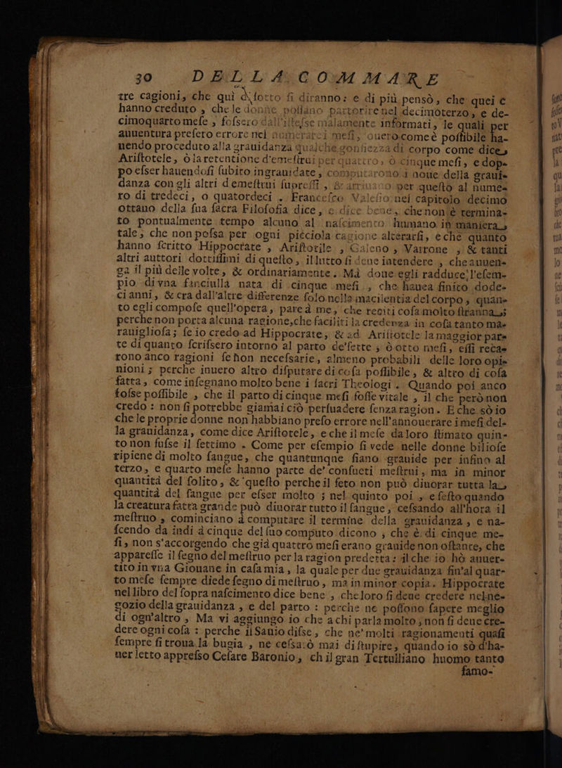 gra sO pata RSTTA e e ; > ‘ad > — > > em age 30 DELLA COMMARE tre cagioni, che qui A fotto fi diranno: e di più pensò, che quei € hanno creduto , chele done pollino partorire nel .decimoterzo ; e de- cimoquarto mefe , fofsero dal l'itelse malamente Iimformati, le quali per auuentura prefero errore nei oumeratci mefi, ouero.comeè poftibile ha- unendo proceduto alla grauidanza qualche gonhiezza di corpo come dices Ariftotele, òlaretentione d'emeftrui per quattro ; ò cinque mefi, e dop» po efser hauendofi fubiro ingrauidate, computarono i none della graui= danza congli altri demeftrui fuprefî ,, & arrivano per queto al nume ro di tredeci, o quatordeci . Francefce Valefio:nel capitolo decimo ottano della fua facra Filofofia dice , edice bene.,.chenon è rermina- to pontuaimente tempo alcuno al nafcimento hunmano in maniera, tale; che non pofsa per (ogni picciola cagione alterarfi, e che quanto hanno fcritto Hippoctate , Ariftotile » Galeno » Varrone ,)& tanti altri auttori dottiffimi di quefto ; illutto fi deue intendere , cheaunen» 22 il più delle volte, & ordinariamente. Mà doue egli radduce’ l’efem- pio divna fanciulla nata di cinque mefi., che higuea finito dode- cianni, &cra dall’altre differenze folo.nella inzcilentia del corpo, quane to egli compofe quell’opera, parea me, che reciti cofa molto ftrannarsì perchenon porta alcuna ragione;chefaciliti la credenza in cola tanto ma rauigliofa; fe io credo ad Hippocrate; &d Ariftotele la maggior pata te di quanto fcrifsero intorno al parto de’fette ; dotto mefi, effi reca» rono anco ragioni fehon necefsarie, almeno probabili delle loro opie nioni; perche inuero altro difputare diccfa poflibile, & altro di cofa fatta, come infegnano molto bene i facri Thealogi . Quando poi anco tolse poffibile , che il parto di cinque mefi fofle vitale , il che perònon credo : non fi potrebbe giamai ciò perfuadere fenzarasion. E che sò io chele proprie donne non habbiano prefo errore nell’annouerare i mefi del- la granidanza, come dice Ariftotele, e che ilmefe daloro fimato quin- to non fufse il fettimo . Come per efempio fi vede nelle donne biliofe ripiene di molto fangue, che quantunque fiano. «grauide per infino al terzo, e quarto mefe hanno parte de’ confueti mefttui, ma in minor quantità del folito, &'quefto percheil feto non può dinorar tutta lai quantità del fangue per efser molto; nel quinto poi , efefto quando la creatura fatta grande può dinorar tutto il fangue ; ‘cefsando all’hora il meftruo.» cominciano d computare il termine della granidanza, e na- fcendo da indi a cinque delfuo computo dicono ; che è:di cinque me- fi, non s'accorgendo che già quattro mefi erano grauide non oftante, che appareffe il fegno del meftruo perla ragion predetta: vil che io hò anuer- tito invia Gionane in cala mia, la quale per due gravidanza fin'al quar- to mefe fempre diede fegno di meftruo, ma in minor copia. Hippocrate nellibro del fopra nafcimento dice bene, cheloro fidene credere nelné» ozio della grauidanza , e del parto : perche ne poflono fapere meglio di ogn’altro , Ma vi aggiungo io che achi parla molto, non fi deue cre- dere ogni cola : perche ii Sanio difse, che ne’ molti ragionamenti quali fempre fi trona.la bugia , ne cefsarò mai di ftupire, quando io sò d’ha- ner letto apprefso Cefare Baronio, chilgran Tertulliano nuoine tanto amo»