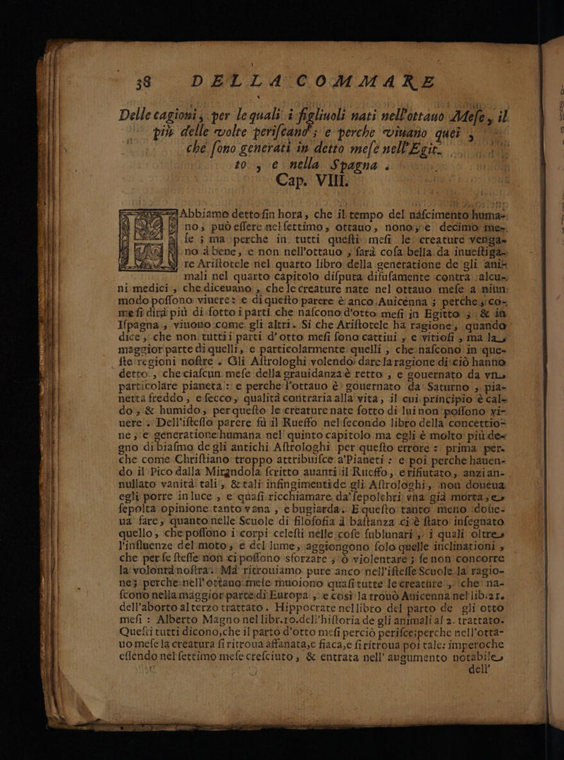 Delle cagioni; per le quali i figliuoli nati nell'ottano Aefe, il più delle volte perifcano”; ‘e perche ‘vivano quer ; che fono generati in detto mele nell'Egir. to, e nella Spagna. Cap. VIII. A Abbiame dettofin hora, che ibtempo del nàfcimento huma= | gi no; puòeflere nelfettimo, ottano, nono:,ne decimo me- DO 1 je i maperche in. tutti quefti. meli le. creature venga no a bene, e non nell’ottauo , farà cofa bella. da inueftiga- re Ariltotele nel quarto libro della seneratione de gli ‘ani mali nel quarto capitolo difputa difufamente contra calcu= ni medici, che dicevano ,. che le creature nate nel ottano: mefe a miun: modo poffono viuere * e di quefto parere è anco Auicénna ; perche;:ica- mefî dirà più di.fotto i parti che nafcono d'otto mefi in Egitto 3. &amp; iù Hpagna., viuomno come. gli altri. Si che Ariftotele ha ragione; quanda dice ;; che non. tuttii parti d’ otto mefi fono cattiui , e .ivitiofi è ma la, maggior parte di quelli, e particolarmente: quelli , chenafcono. in que- È fte: regioni noftre +. Gli Aftrologhi volendo» dare la ragione:di*ciò hanno 4} detto:, che.ciafcun mefe della grauidanza:è retto, e souernato da vin i RI particolare piameta/: e perchel’ottauo è gouernato da’. Saturno ;.pia- | si netta freddo, efecco, qualità coritraria alla vita; il cui principio è cal+ iI do ; &amp; humido; perquefto le creature nate fotto di luinon poflono vi- i | uere . Dell’ifteflo parere fu il Rueffo nelfecondo libro della concettio= ne , e generatione:humana nel' quinto capitolo ma egli è molto: più.de= | gno di biafmo de gli antichi Aftrologhi per quefto errore =: prima per. che come Chriftiano troppo attribuifce a'Pianeti : e poi perche hauen- ) do il Pico dalla Mirandola fcritto auanti:il Rueffo; erifiutato, anzian- | i nullato vanità: tali‘, &amp;tali infingimentide gli Aftroloshi, non doueua 1: egli porre inluce , e quafi.ricchiamare da’ fepolehri) vha già morta; eu I | fepolta opinione.tantovana , ebugiarda. E quefto tanto meno idoie- ua fare, quanto nelle Scuole di filofofia a baftanza .civè Raro infegnato quello , che poffono i-corpi celefti nelle:cofe fublunari,. i quali ‘oltre | l’influenze del.moto:; è del lume, aggiongono folo quelle inclinationi » 9 che perfe fteffe noti cipoffono sforzare ; ‘6 violentare 5 fenon concorre if la volontànoftra: Ma ritrouiamo pure anco nell'ifteffe Scuole.la' ragio- 13 ne5:perche:nell'ortano.mefe muoiono quafitutte le creature, ‘che’ na- fcono nella maggior parte:di Europa ,. e così latronò Auicenna nel lib:2r, dell’aborto alterzo trattato. Hippocrate nellibro del parto de gli otto mefi : Alberto Magno nellibr.r0.deli’hiftoria de gli animali al 2. trattato. Quetti tutti dicono,che il parto d’otto mefi perciò perifcejperche nell’otta- uo mefe la creatura fi ritroua affanata;c fiaca,e firitroua poi tale: imperoche eflendo nei fettimo mefecrefciuto , &amp; entrata nell' augumento e”