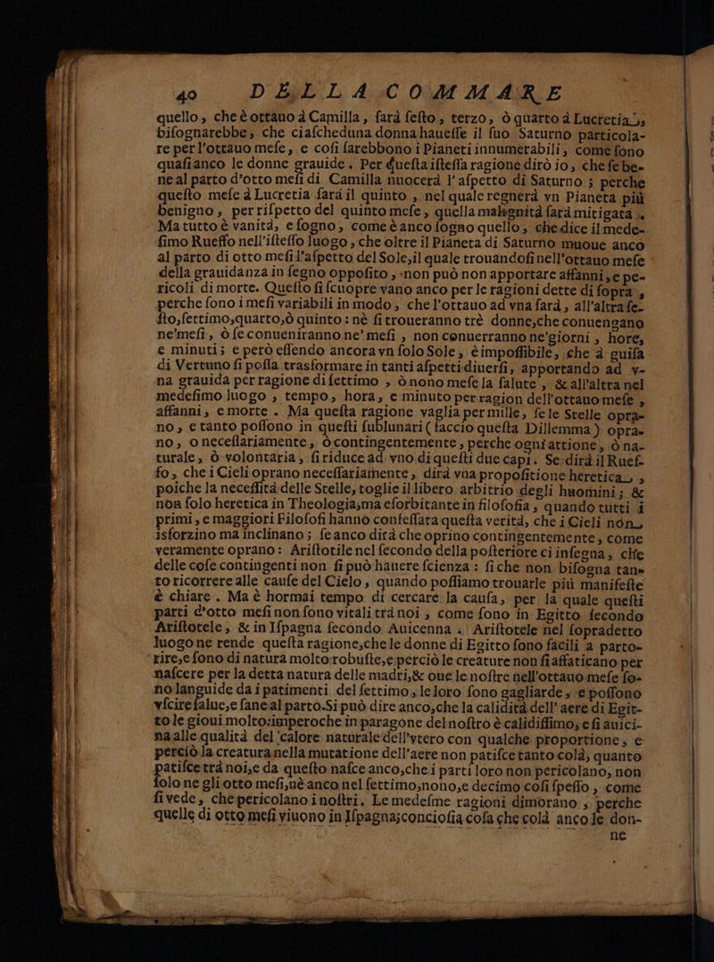 ne si cr Tar ALEC Lo pre CA 40° .D'EREL A;C 0440 MARE bifognarebbe, che ciafcheduna donnahaueffe il fuo Saturno particola- re perl’otrauo mefe, e cofì farebbono i Pianeti innumerabili, come fono quafianco le donne grauide. Per guefta ifteffa ragione dirò Jo, che febe= ne al parto d’otto mefi di Camilla nuocerà l’afpetto di Saturno ; perche quefto mefe à Lucretia fard il quinto ; nel quale regnerà vn Pianeta più benigno , perrifpetto del quinto mefe , quella malignità farà mitigata », Matutto è vanità, e fogno, comeèanco fogno quello , che dice ilmede- fimo Rueffo nell’ifteffo luogo , che oltre il Pianeta di Saturno muoue anco al parto di otto mefil’afpetto del Sole;il quale trouandofi nell’ottauo mefe della grauidanza in fegno oppofito ; «non può non apportare affanni, e pe- ricoli di morte. Quetto fi fcuopre vano anco per le ragioni dette di fopra., perche fono i mefi variabili inmodo, chel’ottauo ad vna farà , all'altra fe- fto,fertimo,quarto,ò quinto : nè fitroneranno trè donne,che conuengano ne'mefi, ò fe conueniranno ne’ mefi , non conuerranno ne'giorni ; hore, e minuti; e però effendo ancoravn folo Sole , è impoffibile, che è guifa di Vertuno fi pofla trasformare in tanti afpettidiuerfi, apportando ad _v- na grauida perragione di fettimo , ò nono mefe la falute , &amp;all’altra nel medefimo luogo , tempo, hora, e minuto perragion dell'ottano mefe , affanni, e morte . Ma quefta ragione vaglia per mille, fele Stelle opra- no, etanto poffono in quefti fublunari ( faccio quefta Dillemma ) opra» no, oneceflariamente, òcontingentemente, perche ogni attioné, ò na- turale, ò-volontaria; firiduce ad vno.di quefti due capi. Se:dirà ilRuef fo, che iCielioprano neceffariamente ,. dirà vna propofitione heretica, , poiche la neceflità delle Stelle, toglie illibero arbitrio degli huomini; &amp; nor folo heretica in Theologiasma eforbitante in filofofia; quando tutti i primi, e maggiori Filofofi hanno confeffata quefta verità, che i Gieli non, isforzino ma inclinano ; feanco dirà che oprino contingentemente, come veramente oprano: Ariftotile nel fecondo della pofteriore ci infegna, che delle cofe contingenti non fi può hauere fcienza : fiche non. bifogna tan= to ricorrere alle caufe del Cielo, quando poffiamo trouarle più manifefte è chiare. Ma è hormai tempo di cercare la caufa, per. la quale quefti parti c'otto mefinonfono vitali trànoi , come fono in Egitto fecondo Ariftotele, &amp;inIfpagna fecondo Auicenna .' Ariftotele nel fopradetto luogo ne rende quefta ragione,che le donne di Egitto fono facili a parto- rire,e fono di natura molto:robufte,e:perciò.le creature non fiafaticano per nolanguide da i patimenti del fettimo, leloro: fono gagliarde » ‘e poffono vfcirefalue,e faneal parto.Sipuò dire anco,che la calidità dell’aere di Egit- tole gioui molto:imperoche inparagone delnoftro è calidiffimo; e fi auici- na alle qualità del'calore naturale‘dell’vtero con qualche proportione, e perciò.la creatura nella mutatione dell’aere non patifcetanto colà; quanto atifcetrà noi;e da quefto nafce anco,che.i parti loro non pericolano; non olo ne gliotto mefi,nè anco nel fettimo;nono,e decimo cofi fpeffo ,. come fivede, che pericolano i noltri. Le medefme ragioni dimorano, perche quelle di otto mefi vivono in Ifpagna;conciofia cofa che colà anco fe don- ne
