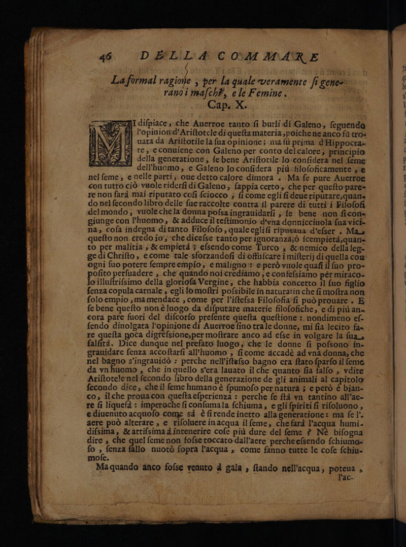 La formal ragione , per la quale veramente fi gens ranoi mafch, e le Femine. | Cap. X.. NI difpiace che Auerroe tanto:fi burli.di Galeno, feguenda l’opinionid'Ariftotele di quefta materia poiche ne anco fa tros ‘Zi uatada Ariftotile la fua opinione; ma fi prima d'Hippocra= aj te, € conuiene con Galeno per conto delcalore; principio | della generatione, febene Ariftotile lo:confidera'nel feme dell’huomo , e Galeno lo confidera più-filofoficamente se nel feme , e nelle parti; one detto calore dimora‘. Ma fe pure Auerroe con tutto ciò vuole riderfi di Galeno; fappia certo; che per queftopare= re non farà mai riputato cofi fciocco ; fi come egli fi deue riputare;quane do nel fecondolibro delle fueraccolte contra.il parere di' tutti i Filofofi delmondo, vuolechela donna pofsaingrauidarfi ; fe bene .non ficone giunge con l'huomo, &amp; adduce ilteftimonio: d'vna donnicciuola fua vici- na, cofa indegna ditanto Filofofo, qualeeglifi ripueana: d'efser . Mas quefto non credo io’; ‘che dicefse tanto perignoranza;ò fcempietà,quan= to per malitia s &amp;empietà 5 efsendocome Tutco ; &amp;:nemico della leg= ge di Chrifto , ecome tale sforzandofi ‘di offifcare i mifteri) di quella con ogni fuo potere fempre empio ; e maligno: eperò vuole quafi ilfuo pro- pofito perfuadere , che quando noi crediamo ; econfefsiamo pér miraco- lo illuftrifsimo della gloriofa Vergine, che habbia concetto il {uo figlio fenza copula carnale , eglilo moftri pofsibile in natura:in che fi moftra non folo empio ,mamendace , come per l’iftefsa Filofofia:fi può prouare . E fe bene quefto noné luogo da difputàre materie filofofiche, e di più ana cora pare fuori del difcorfo prefente quefta queftione :. nondimeno ef- fendo diuolgata l'opinione di Auertoe fino trale donne, mi fia lecito fa» re quefta poca digrefsione,per moftrare anco ad efse in volgare la fua, falfità. Dice dunque nel prefato luogo; chele donne fi pofsono in- grauidare fenza accoftarfi all’huomo , ficome accadè ad vna donna, che nel bagno s’ingrauidò : perche nell’iftefso bagno era ftato fparfo il feme da vnhuomo , che inquello s’era lauato il che quanto fia falfo , vdite Ariftotele nel fecondo libro della generazione de gli animali al capitolo fecondo dice, che il feme humano è fpumofo per natura 5 e però è bian- co, ilche prouacon queftaefperienza : perche fe ftà vn tantino all’ae- re fi liquefà : imperoche fi confumala fchiuma, eglifpiriti fi rifolnono , e diuenuto acquofo come sà è firende înetto alla generatione: ma fe 1°. aere può alterare , e rifoluere inacqua ilfeme, chefarà l’acqua humi. difsima, &amp;attifsimad.intenerire cofe più dure del feme ? Nè bifogna dire s che quel femenon fofsetoccato dall’aere percheefsendo fchiuma-= fo x fenza fallo nuotò fopra l’acqua , come fanno tutte le cofe fchiu- mofe. Ma quando'anco fofse venuto è gala , ftando nell'acqua; poteua “ lac- aste, -——. «- IERSS