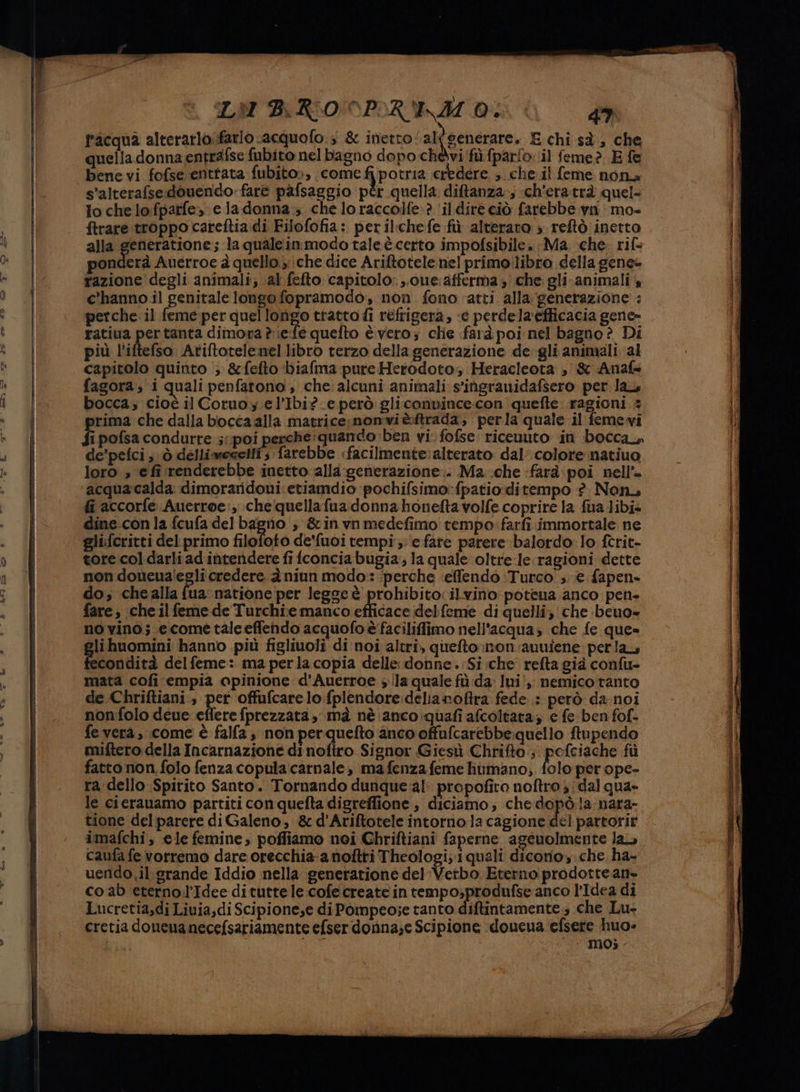 Ò n tb LM BROOPRIM O: 1 4 facqua alterarlofario .acquofo 3 &amp; inetto al (generare. E chi sà, che quella donna entrafse fubito:nelbagno dopo chéevi'fù.fpario. il feme? E fe bene vi fofse enttata fubito», come fipotria credere. ;. che. il feme nona s’alterafse:douendo:farè pafsaggio pèr quella ditanza»; «ch'eratrà quel- lo che lo:fpatfe» e la donna; che lo raccoife? ‘il dire ciò farebbe van mo ftrare troppo careftia.di Filofofia: peril:chefe fù alterato » reftò inetto alla generatione; la quale.inmodo taleè certo impofsibile. Ma che rif ponderà Auerroe 4 quello. che dice Ariftotele nel primoilibro della gene» razione degli animali; al fefto capitolo: ..0ue: afferma che gli.animali 4 c’'hanno.il genitale longo fopramodo, non fono atti alla generazione : perche. il feme-per quellongo tratto fi refrigera, «e perdela'efticacia gene» ratiua pertanta dimora è \efe quefto è vero; chie farà poi nel bagno è Di più l'iftefso. Ariftotelemel libro terzo della generazione de gli animali al capitolo quinto > &amp;fefto biafma pure Herodoto; Heracleota , &amp; Anaf- fagora, i quali penfarono , che alcuni animali s’'ingranidafsero per la bocca; cioé il Coruo. e l’Ibi? e però: gliconnince:con quefte: ragioni # prima che dalla bocca alla matrice; nonviè.:ftrada, perla quale il feme vi fi pofsa condurre 5 poi perche:quando ben vi fofse riceuuto in bocca, de’pelci ; ò delliwecetti 5 farebbe «facilmente:alterato dal. colore natiuo loro, efirenderebbe inetto alla generazione. Ma che «farà: poi nell’ acqua:calda dimoraridoui etiamdio pochifsimo:fpatioditempo ?. Non, fi accorfe Auerroe:, che quellafua donna honefta volfe coprire la fua Jibi= dine.-con la fcufa del bagno ; &amp;inynmedefimo tempo:farfi immortale ne glifcritti del primo filofoto de'fuoi tempi: e fare parere balordo lo ftrit- tore.coldarliadintendere fi fconciabugia; la quale oltrele ragioni dette non doùeua'egli credere è niun modo: ‘perche ‘effendò :Turco ;. ie fapen- do; chealla fua natione per leggeè prohibito: ilvino potena anco pen. fare, che ilfeme de Turchie manco efficace del feme di quelli, che beno= novino; ecometaleefiendo acquofo è faciliffimo nell'acqua, che fe que» lihuomini hanno più figliuoli di'noi altri, quefto non auufene: perla, condità delfeme: ma perla copia delle donne.:Si che refta già confu- mata cofi empia opinione d’Auerroe ila quale fù da: lui',; nemico tanto de Chriftiani., per offufcare lo:fplendore:delianoftra fede ; però da-noi nonfolo deue efferefprezzata, mà nè anco quafi afcoltara, e fe ben fof- fe vera, come è falfa, non perquefto anco offufcarebbe-quello ftupendo miftero della Incarnazione di noftro Signor Giesù Chrifto ; pofciache fù fatto non,folo fenza copula:carnale, mafenza feme humano; folo per ope- ra dello Spirito Santo. Tornando dunque al: propofito noftro ; dal qua» le cierauamo partiti con quefta digreffione; diciamo; che dopò la: nara- tione del parere di Galeno, &amp; d'Ariftotele intorno la cagione del partorir imafchi, ele femine, poffiamo noi Chriftiani faperne ageuolmente la caufa fe vorremo dare orecchia-a noftri Theologi; i quali dicono y.che ha- uendo.il grande Iddio nella generatione del Verbo Eterno prodottean. coab eterno.l’Idee dituttele cofecreate in tempo,produfse anco l’Idea di Lucretia,di Liuia,di Scipione,e di Pompeo;e tanto diftintamente ; che Lu- cretia doneuanecefsariamente efser dorina;e Scipione :doucua efsere huo= I Se tag MO;
