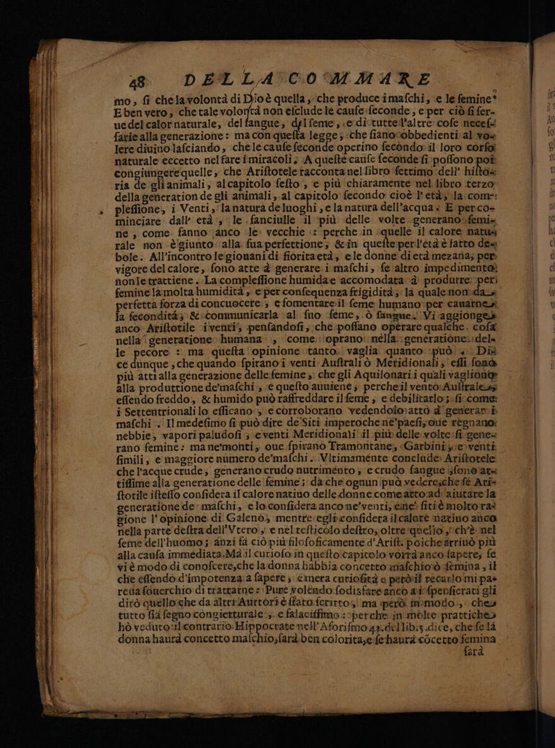ALTI TT TTT TTT PONI o pane = SF mete ME 38 DELLA 'C0 MMARE mo , fi chelavolontà di Dio è quella , ‘che produce imafchi, ‘e le femine* Ebenvero, chetalevolortà non efcludele caufe:feconde, e per ciò fi fer- uedelcalornaturale, delfangue; delfeme;:-ecdictutte:l’altre» cofe necef= lere diuinolafciando , ‘chele caufe feconde operino fecondo: il loro corfai naturale eccetto nelfare i miracoli ; (A quelte cauife fecondefi:poffono:poî congiungere quelle; che Ariftotele taccontanellibro ‘fettimo deli’ hifto= ria de gli animali, alcapitolo fefto‘, e più chiaramente nel libro terzo della generation de gli animali ,-al capitolo fecondo cioè 1 età; la:comr: pleffione, i Venti la natura deluoghi ; e lanatura dell’acqua» E perco- minciare dall’ età ‘3 le . fanciulle il ‘più delle volte. generano;femix ne, come: fanno (anco le: vecchie :: perche .in ‘quelle il calore natu; rale non è'giunto: alla. fua perfettione, &amp;in pri. perl’età è fatto dea. bole. All’incontrole:gionanidi fioritaetà, ele donhe dietà mezata; per vigore del calore, fono atte è generare. i mafchi; fe altro impedimento; nonletrattiene . La compleffione humida:e accomodata è’ produrre:-peri feminelamolta humidità , e per confequenza frigidità;: la quale:nonidaz perfetta forza di concuocete:s e fomentare:il feme humano:per canaineri la fecondità; &amp;:communicarla ‘al. {uo :feme,.ò fangue.!Vi aggiongeb anco: Ariftotile ‘iventi) penfandofi, che poffano operare qualche. cofa nella generatione humana-:, come.:\oprano::nélla:genératione:; dele le pecore : ma quefta: opinione tanto. vaglia. quanto ‘può. «. Dit ce dunque ; che quando :fpirano i venti Auftraliò Meridionali ;'efli.fonò più atti alla generazione delle-femine ;: che gli Aquilonari.i qualivagliona alla produttione de'inafchi ;, (e quefto auuiene ; percheil vento: Aultralesz effendo freddo; &amp; humido può raffreddare ilfeme , e debilitarlo:;: fi come: i Settentrionali lo efficano» e corroborano vedendolo:attò &amp;' generam i mafchi. Il medefimo fi può dire de'Siti imperoche né’pacfizoue regnano: nebbie; vapori paludofi ; eventi Meridionali'.il più delle volte fi gene= rano femine: mane'monti; cue.fpirano Tramontane, «Garbini,e>venti fimili, e maggiore numero de’mafchi .. :Vitimamente conclude» Ariftotele che l'acque crude; generano crudo nutrimento 5 e crudo fangue }fono at4 tiffime alla generatione delle femine'; da:che ognunipuà vedereschefè Ari {totile iftefo confidera ifcalore nativo delle donne comeatto:ad: aiutare la generatione de mafchi, eloconfidera ancome’venti, ine! fitiè molto ras sione l'opinione di Galeno) mentre:egliconfidera ilcalore natiuo anco nella parte deftra:dell'Vtero:, e neltefticolo deftro;; oltre ‘quello ch'è nel feme dell’huomo ;. anzi fa ciò più filofoficamente d'Arifti poìchearrivò più alla caufa immediata.Ma.il curiofo in queftoi capitolo vorrà anco fapere; fe Xi è modo di conofcere,che la donnaliabbia concerto mafchioò sfemina ; il chie effendo. d’impotenza:a fapere ;: é'imera curiofità e peròril recarlo mi pas rettafouerchio:di trattatne =: Pure voléndo:fodisfareanco ainfpenficrati gli dirò quelloche da altri /Aurtori è ffaro.fcritto5! ma però. mmodo.,: che tutto fia fegno congietturale:;- e falaciffimo.: perche jin mélte:pratticheò hò veduto :tlicontrario.Hippocratenell' Aforifmoz4a.dellib:s .dice, che fe 12 farà
