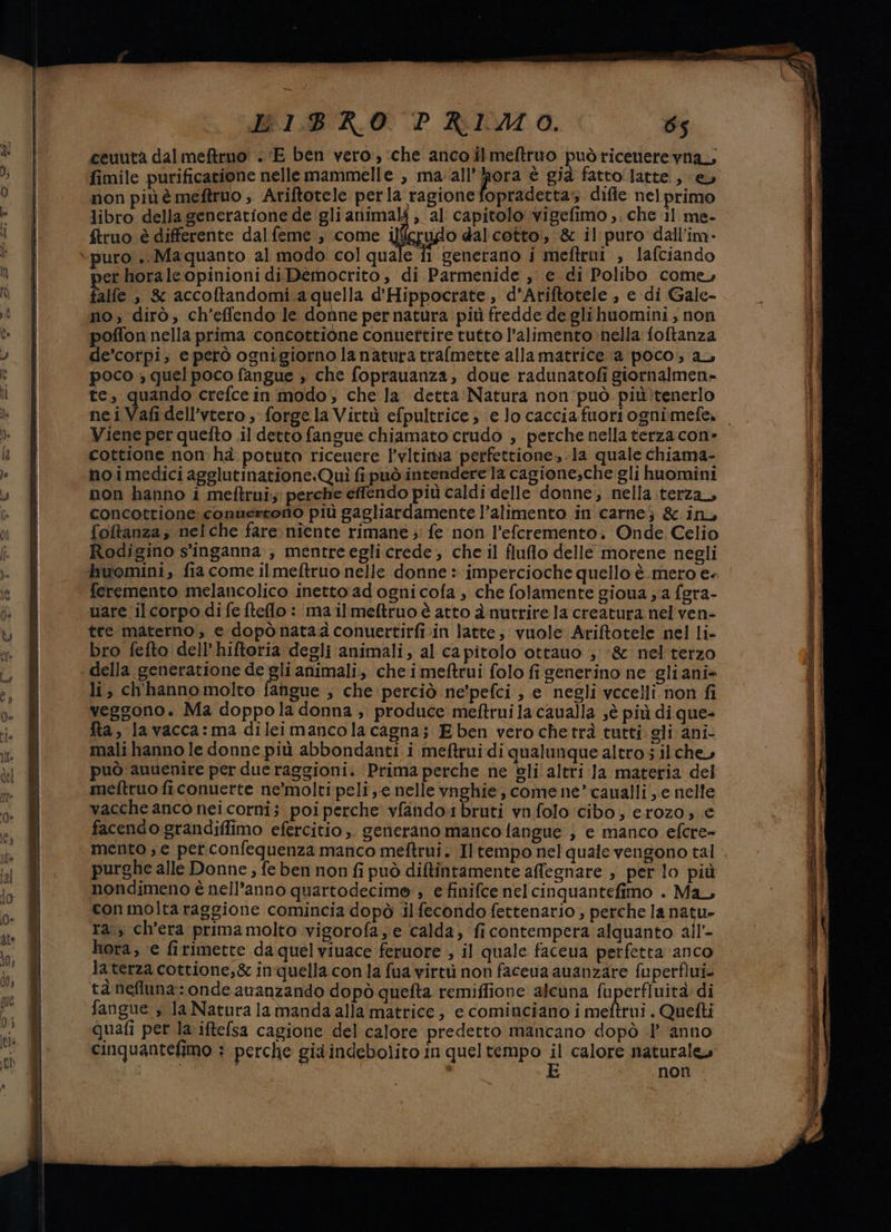 ‘biro = ceuutà dal meftruo' . ‘E ben vero, ‘che anco îlmeftruo puòricenere vna,, fimile purificarione nelle mammelle , ma: all'ora È già fatto‘ latte, (ey non più è meftruo ; Ariftotele perla ragione fopradetta diffe nelprimo libro della generatione de gli animali , al capitolo :vigefimo ;. che 11 me- ftruo è differente dal feme ; come Ufo dal cotto', &amp; il puro dall’im- er horaleopinioni diDemocrito, di Parmenide ,' e di Polibo come, alfe > s accoftandomi.a quella d'Hippocrate, d’Ariftotele , e di Gale- no; dirò, ch’effendo le donne per natura più fredde de glihuomini , non poffon nella prima concottione conuettire tutto l'alimento ‘nella foftanza de'corpi; e però ognigiorno la natura trafmette allamatrice a poco; au poco ; quel poco fangue , che foprauanza, doue radunatofi giornalmen- te, quando crefce in modo, che la detta Natura non può. più!tenerlo Viene per quefto il detto fangue chiamato crudo , perche nella terza con» cottione non hà potuta riceuere l’vltima perfettione,.la quale chiama- no i medici agglutinatione:Quì fipuò intendere la cagione,che gli huomini non hanno i meftrui; perche effendo più caldi delle donne, nella terza, concottione convertono più gagliardamente l’alimento in carnej &amp; ino foftanza, nelche fare. niente rimane ; fe non l’eferemento. Onde Celio Rodigino s'inganna., mentreegli crede, che il fluo delle morene negli feremento melancolico inetto ad ogni cofa , che folamente gioua ja fgra- uare il corpo di fe telo: mailmeftruo è atto à nutrire la creatura nel ven- tre materno, e dopònatadconuertirfiin latte; vuole Aritotele nel li- bro fefto dell’hiftoria degli animali, al capitolo ‘ottauo ;‘&amp; nel terzo li, ch'hanno molto fahgue , che perciò ne'pefci , e negli vccelli non fi veggono. Ma doppola donna ;. produce meftrui la caualla sè più di que- Ra, lavacca:ma dileimancolacagna; Eben vero chetrà tutti. gli ani- mali hanno le donne più abbondanti i meftrui di qualunque altro s il che, può anuenire per due raggioni. Prima perche ne èli altri la materia del meftruo ficonuerte ne'molti peli ;-e nelle vnghie, come ne’ caualli , e nelle vacche anco nei corni; poi perche vfando.ibruti vn folo ‘cibo, erozo; € facendo grandiffimo efercitio,. generano manco fangue , e manco efcre- mento , e per confequenza manco meftrui. Il tempo nel quale vengono tal purghe alle Donne, fe ben non fi può diftintamente affegnare , per lo più nondimeno è nell’anno quartodecime ; e finifce nel cinquantefimo . Ma con molta raggione comincia dopò .il fecondo fettenario;, perche la natu- ra, ch'era primamolto vigorofa; e calda, ficontempera alquanto all hora, e firimette da quel viuace feruore , il quale faceua petfetta anco laterza cottione,&amp; inquella con la fua virtù non faceua avanzare fuperflui- tanefluna: onde ananzando dopò quefta remiffione alcuna fuperfiuità di fangue , la Natura la manda alla matrice; e cominciano i meftrui . Quetti quafi per la.iftefsa cagione del calore predetto mancano dopò .l° anno cinquantefimo : perche già indebolito in queltempo il calore naturale» di, | E non sg Sabati RR ate a ine e tini scali RAEE e LR 5 cogeiini FS i ne sn TI ; sii et Pro emmen Na rea iI -