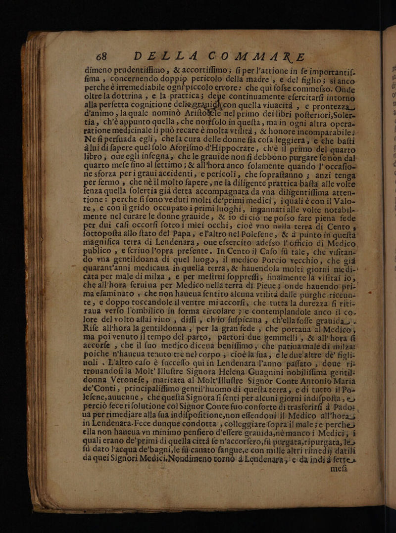 dimeno prudentiffimo , &amp; accortiffimo ; fi per l’attione in fe importantif- i” fima , concernendo doppip pericolo della madre‘, e del figlio; sì anco i perche è irremediabile ognipiccolo errore: che quì fofse commefso. Oùde pu oltrela dottrina , e la prattica; depe continuamente:efercitarfi intorno (0 alla perfetta cognitione deliegragiglicon quella viuacità , e prontezza, | 4 d'animo ; la quale nominò Arifto ele nelprimo deilibri pofteriori,Soler= be tia, ch'è appunto quella , che nonffolo in quefta, main ogni altra opera ratione medicinale li può recare è molta vtilità , ‘:&amp; honore incomparabile: ; Nefiperfuada egli, chela cura delle donne fia cola leggiera; e che bafti (09 àlui difapere quelfolo Aforifmo.d'Hippocrate, ch'è il primo del quarto RU! libro ; oue egli infegna,. chele grauide nonfi debbono purgare fenon dal f quarto mefe fino al fettimo ; &amp; all'hora anco folamente quando'l*occafio= (5 ne sforza perigraui aceidenti, e pericoli, che fopraftanno ; anzi tenga | per fermo ; che né il molto fapere:; ne la diligente prattica-bafta alle volte fenza quella folertia già detta accompagnata da vna diligentiflima atten- tione : perche fifonoveduti molti de’primi medici ; iquali è con il Valo- re, e conilgrido occupato i-primi luoghi, ingannati alle volte notabil- mente nel curare le donne grauide, &amp; io diciò ne pofso fare piena fede er dui cafi occotfi fottoi miei occhi, cioè vno nella terra di Cento 4 ottopofta allo ftato del Papa, el'altro nel.Polefene, &amp; è punto in quettà magnifica terra di Lendenara, oue efsercito:‘adefso l’officio di Medico. publico , e fcriuo l’opra prefente. In Cento il Cafo fù tale, ‘che vifitan= do vna gentildoana di quel luogo, il medico Porcio vecchio, che cià quarant'anni medicana in quella terra, &amp; hauendola molti giorni medi-: cata per male di milza , e per melttrui foppreffi; finalmente la vifitai j0, che all'hora feruiua per Medico nella terra di Pieue sonde hanendo pris. ma efaminato + che non haueua fentito alcuna vtilità dallé purghe .ricenu- te, e doppo toccandole.il ventre miaccorfi, che tuttala durezza fi ritis raua verfo l'ombilico in forma circolare sie contemplandole anco il co, lore delvolto affai vivo; diffi‘, ch'io fufpicana , ch’ellafoffe grauidal. Rife all'hora la gentildonna';' per la:gran fede; che portaua al Medico} ma poivenuto iltempo del.,parto, partori*due semmelli i, &amp;'all'‘hora accorfe ; che il fuo medico dicena beniffimo , che pativamale di milza: poiche n’haueua tenuto:trè net corpo ; cioèlafua ; ele due'altre dè fioli: noli . L'altro cafo è fucceffo qui in Lendenara:l’anno paffato ; done ri: trouandofi la Molt' Hluftre Signora Helena Guagnini nobiliffima ‘getitili donna Veronefe, maritata al Molt'Iluftre Signor Conte Antonio Maria de’Conti, principaliffimo gentil’huomodi quefta terra, edi tutto il Pos lefene,auuenne, che quefta Signora fi fentì petalcuni giorni indifpofta, e perciò fecerifolutione col Signor Contefuo:conforte ditrasferirfi à' Pado», ua perrimediare alla fua indifpofitione,non effendoni ‘il Medico all'hotag. in Lendenara.Fece dunque condotta: ; colleggiarefopra'il male ; e percheò ella non haucua vn minimo penfiero d’effere sranidasnè manco i Medicitj ‘i quali erano de'primi di quella città fe.n’accorfero; fù purgata,ripursata, le fù dato l'acqua de’bagni,le filicanato fangue;e con mille altri rimedij datifi | da quei Signori Medici:Nondimeno tornò: dLendenaras' ei da indi è sg | mefà |