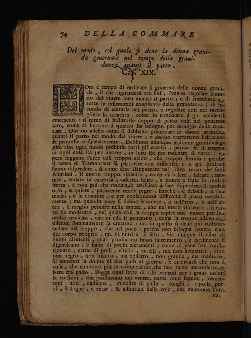 a i rs le i è sd * nni Del modo, col quale fe ‘deue la donna gravi da gouernare nel tempo della grani- danza gpanti il parto, Caf XIX. I Ora è tempo di ordinare il gouerno delle donne graui- Di de ,.il;che riguarderà tiè fini ; l'vno di regolare ilmo» d| do del vinere loro auanti il:parto » e di rimediare.a, ij tutte le infirmitadi congionte dalla granidanza: 3 ik fer = gliere la creatura ; come’ in rimediare è gli accidenti loro, come di intorno è quanto fia bifogno. per feruigio della crea- tura . Diremo adeffo. come fi debbano gouernare le. donne . granidea fe propofte ordinariamente: .. Debbono: adurique le donne granide fug» gite con ogni modo poflibile tutti gli eccefsi : perche ‘fe il troppo, però fuggano-l’aere cofi troppo. caldo , che troppa freddo » perche Il vento di Tramontana fà partorire con difficolta > e gli. Anftrali fanno: difperdere , ft come dice Hippocrate nel libro. terzo. de’. fuoî Aforifmi . Il motto troppo: violento: , come di balare ;..faltare ; core rere > andare in carrocia > cafcare,. falirè , e fcendere fcale in molta fretta. » è cofa più che: nociua,&amp; attifsima; è fare difperdere.'Il:molto; Otio: 3 € quiete; parimente rende pigre, fiacche ; e deboli: e levi madri ; e le creature ;; e per confequenza difficolta il parvo notabil- mente: ; ma quando: pure fi debba eccedere .;' ò. nell’vno,. ò. nell'ale tro , è meglio peccare: nella. quiete: , che nel moto violento .. Hivi.t4 to fia moderato: ,. nel quale .cofì la. troppa repletione -rinoce: per le: molte crudeltà ,. che: in. éffa; fi generano. ;: come la: troppa :‘aftimenza. offende fommamente la creatura : ma in quefto fi deue più toftoecs cedere nel troppo ;, che nel poco : perche non bifogna hauere cura. del corpo. proprio, ,, ma. di nutrire il feto . Sia dunque il cibo di buoni alimenti » quali producano bnon, nutrimento , e facilmente fi diserifcano. , e fiano. di pochi efcrementi 5 come di pane ben condi- tionato , carne di polli , vitello , vccelli , ma non acquatici , vino Si contenti la donna di due pafti al siofno , e ricordarfi che non è cofa. , che rowinino, più le complefsioni,che fare tante merendette, &amp; bere trà palto: .. Fugsa. ogni forte di cibi ventofi per i graui dolori &amp; torfioni , che producono: nel ventre, come fono legumi , formen- toni , noci » caltagne ,, mineftre di palta , fonghi , cipolle, por- ti » fcalogne ,.e verze . Si allontani dalle cofe , che muouono Lori. 4a