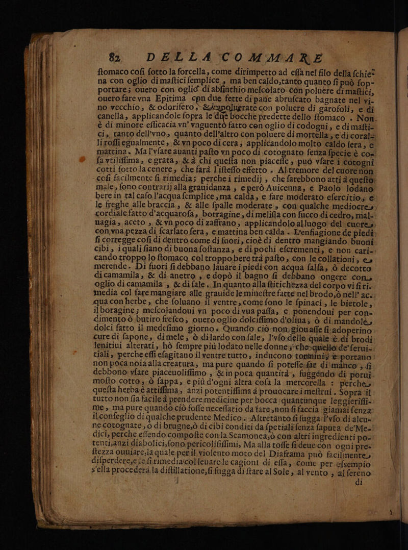 TAND e IE na con oglio di maftici femplice, ma ben caldo;tanto quanto fi può fop- portare; cuero con oglid di abfinthio mefcolato. con poluere di maftici, cuero fare vna Epitima cpu due fette dipane abrufcato bagnate nel vi- no vecchio, &amp;odorifero »-&amp;&amp;iapoluerate con poluere di garofoli, e di è di minore efficacia. vn° vnguentò fatto cen oglio di codogni; e di mafti- favtiliffima, e.grata,, &amp;&amp;à chi quefta non piacefle ) può vfare i cotogni cotti fottolacenere, che farà lifteffo effetto . Altremore del cuore non male, fono contrari) alla srauidanza , e però Auicenna, e Paolo lodano bere in tal cafo.l’acqua femplice ma calda, e fare moderato efercitio;; € cordiale fatto d'acquarofa, borragine , di melifla con fucco di cedro, mal- con.vna pezza di fcarlato fera, e mattina ben calda . L'enfiagione de piedi fi corregge cofi di dentro come di fuori, cioè di dentro mangiando buoni cando troppo lo ftomaca coltroppobere trà palto , con le collationi; e» merende. Di fuori fi debbano lanare i piedicon acqua falfa, ò decotto oglio di camamila , &amp;difale ,. Inquanto alla ftitichezza del corpo vi fi ri. imedia col fare mangiare alle grauide le mineftre fattenelbrodo,ò nell’ ac. ilboragine; mefcotandoui yn poco divua pafla, € ponendoui per con= dimento ò butiro frefeo, ouero oglio dolciflfimo d’olina; © di mandol cure di fapone, dimele, è dilardo confale, l’vfo.delle quale è di brodi lenitiui alterati, hò fempre più lodato nelle donne;*cherqmelto de'ferui. tiali, percheefliefagitano il ventre tutto, inducono tonminis ‘esportano non poca noia allacreatura, ma pure quando fi potefle:far di'manhco ; debbono: vfare piaceuoliffimo , &amp;inpoca quantità, fuggéndo di porui. molto cotto, 0 fappa, e più d'ogni altra cofa la. mercorella : perche queita herba-è attiffima, anzi potentiffima è prouocarei mefttui , Sopra ‘il tutto non fia facile à prendere medicine per bocca: quantimque leggieriffi- me, ma pure quando ciò foffe necellario da fare,non fi faccia ‘Giamai fenza iLconfeglio di qualche prudente Medico . -Altretanto fi fuesarl’vfo di alcu» ne cotognate, ò di brugne,ò di cibi conditi da fpetialifenza faputa de'Me- dici, perche effendo compofte conla Scamonea;ò con'altri ingredienti po- tenti,anzi diabolici,fono pericolififfimi, Ma alla toffle fi dene:con ogni pre ftezza ouniare,la quale. peril. violento moto del Diaframa può facilmente» difperdere,e ie fi rimediarcolenarele cagioni di effla, come per. efsempio s'ella procederà la diftillatione,fi fugsa diftare alSole, al vento s/alfereno tz: &amp; n Fa” 3 per) ispira erre piogge ore Leman cer