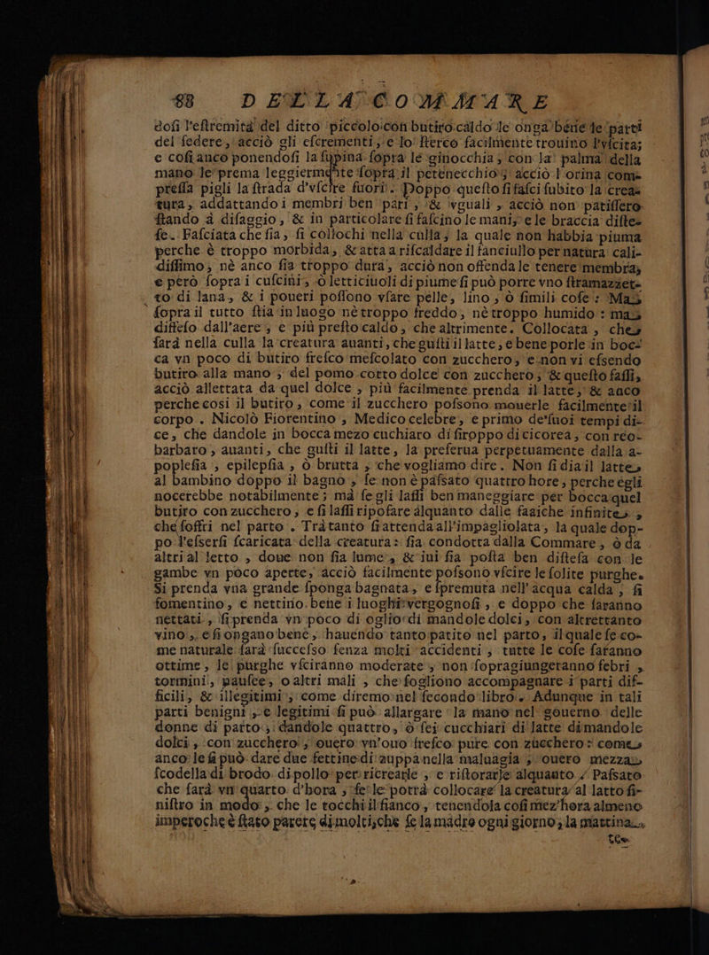 dofi l'eftremita del ditto ‘piccolo:con butiro:caldo le onga’béne de parti del federe,\acciò gli efcrementi;:e ‘lo! Rerco facilmente trouino Ivfcita; e cofianco ponendofi la fupina. fopra lé ‘ginocchia $ con la? palma della mano le*prema leggicrmafite fopra:il petenecchio;: acciò l'orina come prefla pigli la trada d’v{cire fiori!. Doppo quefto fifafci fubito la \creaa tura, addattando i membri ben ‘pari , :&amp; ivguali » acciò non patiflero: Stando &amp; difasgio, &amp; in particolare fi fafcino le maniste le braccia difte= fe. Fafciata che fia, fi coltochi nella culla, la quale non habbia piuma perche è troppo morbida; &amp;'attaarifcaldare il fanciullo per natùra: cali- diffimo ; nè anco fia ttoppo' dura’, acciò non offenda le tenere membra; e però fopra i cufciùi, «dò lettitiuoli di piumefi può porre vno ftramazzet= diffefo dall’aere e più prefto caldo; che altrimente. Collocata , cheù farà nella culla la ‘creatura amanti, che guftiillatte, ebene:porle in boc- butiro alla mano ; del pomo.corto dolce con zucchero; &amp;quefto faffi, acciò allettata da quel dolce , più facilmente prenda illatte; &amp; 2000 merche cosi il butiro, come'il zucchero pofsono mowuerle facilmentetil ce, che dandole in bocca mezo cuchiaro di firoppo dicicorea, conreo- barbaro , auanti, che gufti il latte, la preferua perpetuamente dalla. a- poplefia ‘, epilepfia , ò brutta , che vogliamo dire. Non fidiail latte, al bambino doppo il bagno , fe iron è pafsato quattro hore; perche égli nocerebbe notabilmente ; mafe gli lafli ben maneggiare per bocca quel butjro con zucchero ; .e fi laffiripofare alquanto dalle faaiche infinite», che foffri nel parto , Tràtanto frattendaali’'impagliolata, la quale dop- po :l'efserfi (caricata della creatura» fia. condotta dalla Commare, ò da altri al tetto , douwe non fia lume, &amp;'iui fia pofta ben diftefa con.le gambe vn poco aperte; acciò facilmente pofsono vfcire le folite purghe. Si prenda vna grande fponga bagnata, e fpremuta nell'acqua calda; fi fomentino , € nettino. bene ii luoghi:vergognofi ; e doppo che faranno nettati., {prenda vn poco di ogliordi mandole dolci, con altrettanto vino:,. efiopgano bene, hauendo tanto:patito nel parto, ilquale fe co- me naturale farà fuccefso fenza molti ‘accidenti ; tutte le cofe fafanno ottime , lei purghe vfciranno moderate >; non fopragiungetanno febri , tormini., paufee, o altri mali , chefogliono accompagnare i parti dif- ficili, &amp;0.illegitimi», come diremo>:nel fecondo*libro:+. Adunque in tali parti benigni € legitimicfi può allargare ‘la rtnanoè nel gouerno. delle donne di parto:;! dandole quattro, è fei cucchiari di'latte dimandole dolci , ‘con' zucchero! ;. vuero: vn'owo ifrefco pure con ziechero come anco: le fi può dare due fettine:di:zuppanella maluagia ;.‘overo mezza fcodella:di brodo. dipollo'perricreagle ; e riftorarle alquanto / Pafsato: che farà vn' quarto: d’hora ; fe'le potrà collocare la creatuta/al latto fi» niftro in modo: ,. che le tocchi il:fianco., tenendola cofimez'hora almeno jimperoche è tato parete dimolti;che felamadre ognigiorno; la prattina., Lee Lcd e —T— >, _ = +