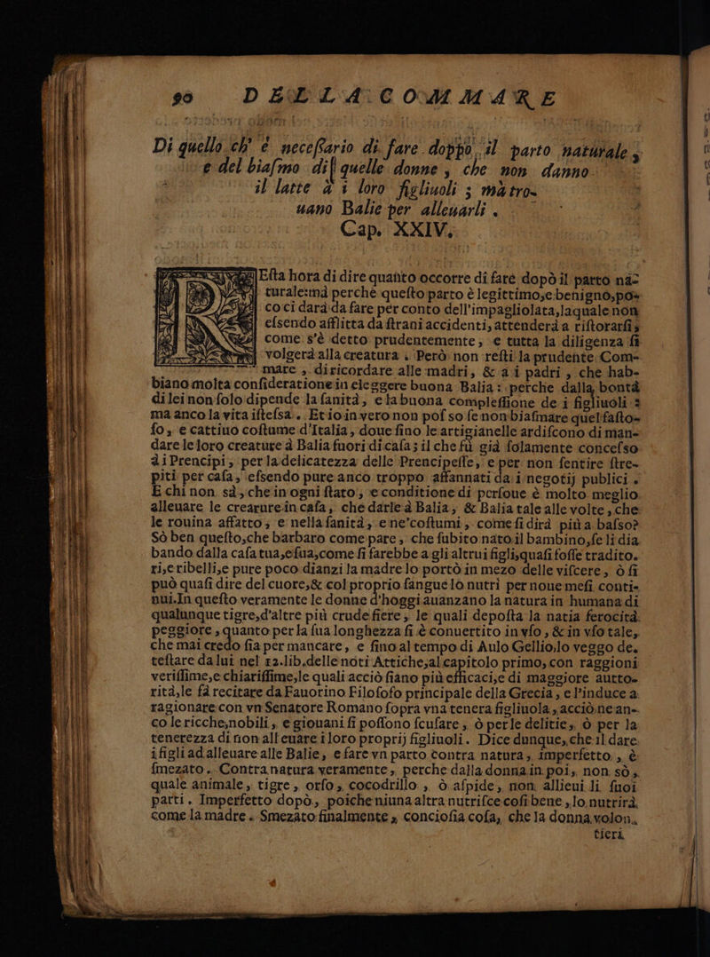 #1 * Di quello ch' e mecefario di. fare doppo il parto natdrale 9 e del biafmo dif quelle donne, che non danno: il latte &amp; i loro figliuoli ; màtro uano Balie-per alleuarli è | © Cap. XXIV. sese] Etta hora di dire quanto occorre di faré dopdil parto na: îr Me VERA turale:ma perché quefto parto è legittimo;e benigno,po» Var (SZ coci darà:dafare per conto dell’impagliolata,laquale non Css efsendo afflitta daftraniaccidenti, attenderà a riftorarfi3 MAX] come: s'è detto prudentemente; e tutta la diligenza fi SN aj volgerà alla creatura : (Però. non refti la prudente Com- mi mare ,-diricordare alle:madri, &amp;a.i padri , che hab- biano molta confiderationein eleggere buona: Balia :. perche dalla bontà dileinonfolo dipende lafanità, elabuona compleffione de i figliuoli 3 ma anco la vita iftefsa:. Et:io:invero non pof so fenombiafmare quelfafto= fo, e cattiuo coftume d’Italia, douefino le artigianelle ardifcono di man- dare leloro creature à Balia fuoridi.cafa; il che fù già folamente concefso aiPrencipi; perladelicatezza delle Prencipelle, e per non fentire ftre- piti per cafa, ‘efsendo pure anco troppo ‘affannati da: inegoti) publici . E chi non sà, cheinogni ftato!, e conditione di perfone è molto meglio alleuare le crearure.incafa, che darle à Balia, &amp; Balia tale alle volte, che le rouina affatto; ‘e nellafanità, e ne’coftumi, comefidirà più a bafso? Sò ben quefto,che barbaro come:pare ; che fubito nato.il bambino,fe li dia bando dalla cafatua,efua,comedi farebbe agli altrui figlisquafi foffe tradito. ri,eribelli,e pure poco:dianzi la madre lo portò in mezo delle vifcere, ò fi può quafi dire del cuore,8 colproprio fanguelo nutri per noue:mefi. conti» nui.In quefto veramente le donne d'hoggiauanzano la natura in humanadi qualunque tigre,d'altre più crudefiere;, le quali depofta la natia ferocità. peggiore , quanto perla fua longhezza fi è. conuertito inyfo, &amp;invfotale, che mai credo fia per mancare, e fino altempo di Aulo Gellio;lo veggo de. teftare da lui nel £2.lib.dellenoti Attiche;al.capitolo primo, con raggioni veriffime,e chiariffime,le quali acciò fiano piùefficaci,e di maggiore autto- rità,le fà recitare da Fauorino Filofofo principale della Grecia; e l’induce a. ragionare con vn Senatore Romano fopra vna tenera figlinola. acciò.nean-. co lericche;nobili , e giovani fi poffono fcufare ;, ò perle delitie,, ò per la tenerezza di non'all'euare iloro propri) figlinoli. Dice dunque, che:1 dare. ifigliadalleuare alle Balie, e fare vn parto contra natura; imperfetto; , è {mezato .. Contranatura veramente ,, perche dalla donna.in poi, non. sò. quale animale ,. tigre, orfo., cocodrillo: » Ò.afpide, mon; allieui li. fuoi parti. Imperfetto dopò,, poiche niunaaltranutrifce:cofi bene, lo.nutrirà, come la madre . Smezato: finalmente , conciofia cofa, chela donna.volon, tieri