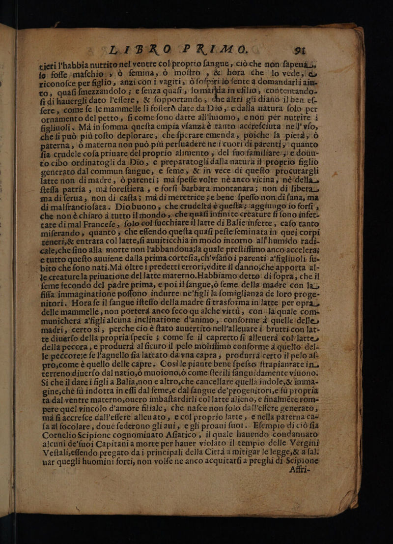 fe foffe :mafchio:» è femina, ò moftrò‘, &amp; hora iche lo vede;l@&amp; to; quafi fmezzandolo.; e fenza quali; lomarda.in ehilio; ‘cortentando fi di hauergli dato l’eflere , &amp; fopportando ;! che altri gli dianò ilben ef. fere, come fe le mammelle li fofierd dare da Dio y e:dalla natura folo per ornamento del petto; ficomefono darte all'inomo, enon per nutrire i figlinoli , Mà in fomma quefta empia vfanza è ‘tanto ‘accrefciuta ‘nell yfo, che fi può piùtofto deplorare., che:fperareremenda; poiche: la pietà ò paterna , |ò materna non può più perfuadere neri cuori di parenti? quanto fia crudele-cofa priuare del proprio alimento: del ‘fuo:familiare:; e donu- to cibo ordinatogli da Dio, e preparatogli dalla natura il'‘proprio figlio generato dal commun farigue, e feme, &amp; in vece di quefto procurargli latte non di madre, ò parenti; ma fpelfe volte né anco vicina , ‘né“dellaò fteffa patria , mà foreftiera., e forfi barbara montanara;»non di libera, ma di ferua,. non di cafta; ma di meretrice sie bene fpeffo non:di fana, ma dimalfranciofata. Diobuono ; che crudeltà è quefta; ‘aggiungoio forfî'; che nonè chiaro a. tutto ilmondos«chequafi infinite:creature fi fono.infet- tate-di mal Francefe; folo col {ucchiareillatte di Balic'inferte, cafo:tanto miferando , quanto ; che effendo quefta quafi peftefeminata în quei corpi teneri,&amp; entrara collatte;fi auuiticchia in modo intorno all'humido radi- calesche fino alla: morte non l’abbandona;la quale preftiffimo ancoiaccelera; etutto quefto auniene dalla prima cortefia,ch'vfano i parenti a'figliuoli. fu- feme fecondo del padre pritna, e:poitlfangue,ò feme della. madre con la, fifa immaginatione poffono indurrene’figli lafomiglianza de loro proge- nitori. Horafe il fangue ifteffo dellamadre fi trasforma in'latte per opra, delle mammelle, non porterà anco feco qu alche!vittù; cond quale com- munichera a’figli alcuna inclinatione d'animo .,: conforme à' quelle :delle, madri,:certo sì, perche cio è ftato auuertito nell’alleuate i brutticon lat- te diuerfo della propriafpecie ; comeife: il capretto fi alleuerà ‘colviatte, della pecora, e produrrà al ficuro il pelo moliffimo conforme a:quello: del- le peccore;e fe l'agnello fia lattato .da:vna:capra ; produrra!certo il pelo af pro;come è quello delle capre .. Cosìle piante bene fpefso firapiantate ini terreno:diuerfo dalnatio;,ò muoiono;,ò.come fterili faneuidamente vinono: Sicheildareifigli a Baliasnone altro,che cancellare quella indole;&amp; imma- gine;che fù indotta in effi dal feme;e dal fangue de’progenitori,e fuù propria ta:dalventre materno;ouero imbaftardirli collatte alieno, e finalmere rom= pere quel vincolo d'amore filiale, che nafce nonfolo dall’eftere generato; ma fi accrefce dall’effere allenato, e col proprio latte, e nella paterna cas fa al focolare; doué federono gliaui y e gli proaui fuoi. Efempio di ciò fia Cornelio Scipione cognominato Afiatico , il quale hanendo condannato alcuni de’fuoi Capitani a morte per hauer violato il tempio delle Vergini Vettali,effendo pregato dai principali della Città a mitigar lelegge,&amp; a:fal. uar quegli huomini forti, non volfe ne anco acquitarfi a preghi di pel Affri-
