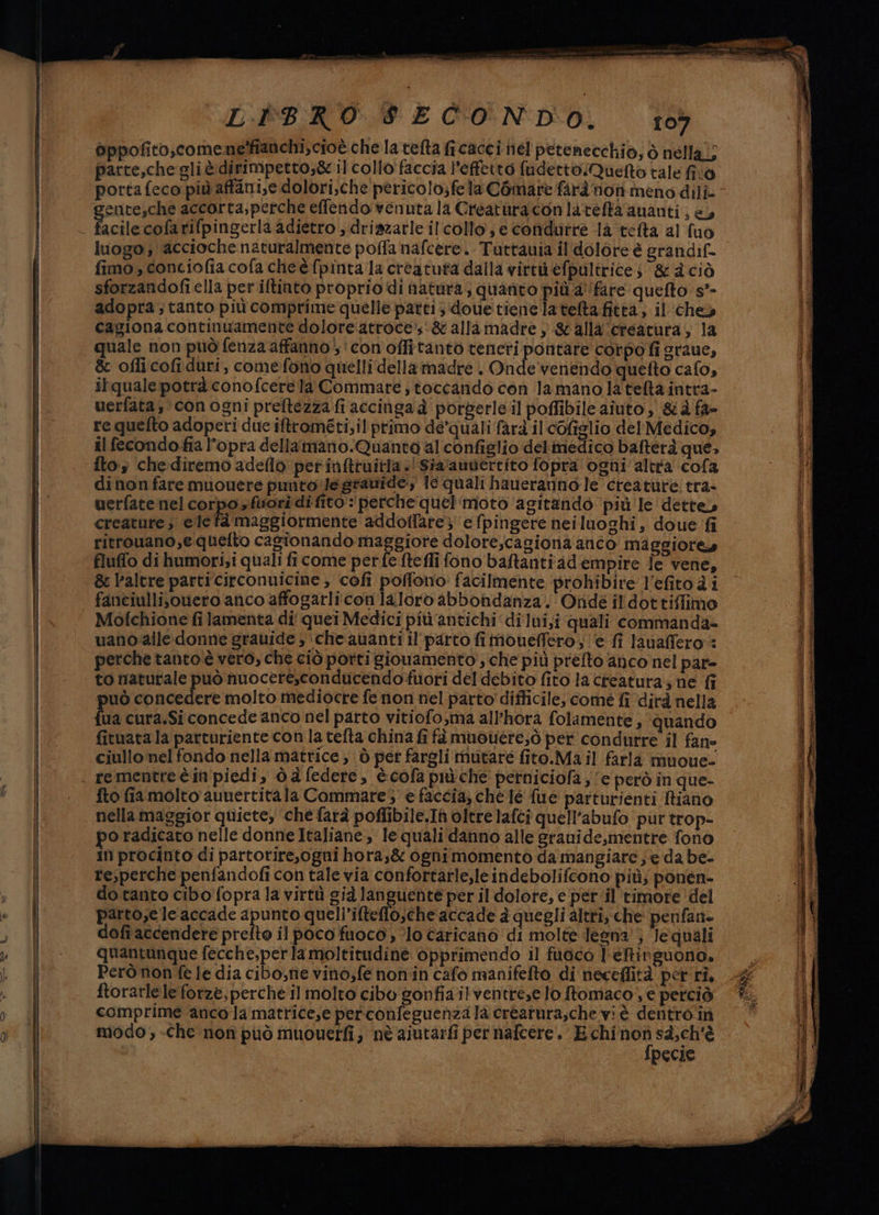 oppofito,comenelffanchi, cioè che la telta fi cacci nel petenecchio; ò nella,; parte,che gli è dirimpetto,&amp; il collo faccia l’effetto fudettoQuefto tale fivò porta feco più affani,e dolori,che pericolo;fela Comare farà nonmeno dili- entesche accorta;perche effendo venuta la Creatura conlateftaananti, e, acilecofarifpingerla adietro ; driszatle il collo; e condurre la telta al fuo fimo, conciofia cofa cheèfpintala creatuta dalla virtu efpultrices &amp; d ciò sforzandofi ella per iltinto proprio di natura; quanto più. a'fare quefto s*- adopra ; tanto più comprime quelle patti ;‘doue tiene latelta fittà, il che cagiona continuamente doloreatroce’s&amp; allamadre } &amp; alla creatura, la quale non può fenza affanno, conoffitanto teneri pontare corpo fi graue, &amp; oflicofiduri, comefono quelli della madre . Onde venendo quefto calo, itqualepotrà conofcerela Commare ; toccando con la mano la tefta intra- uerfata; con ogni preftezza fi accinga è porperleil poffibile aiuto, &amp;d fa- re quelto adoperi due iftrométi;il primo dequali farà il cofiglio del Medico, il fecondofia l'opra dellamano.Quanta al configlio delmedico bafterà que, fto che:diremo adeflo perinftruitla.'Sia'auviercito fopra ogni altra cofa dinonfare muouere puntole gravide: Je quali haueranno le creature tra- uerfate nel corpo » fuori di fito : perche quel‘moto ‘agitando più le'dette» creature, ele fà maggiormente addoltfare; e fpingere neiluoghi, doue fi ritrouano,equelto cagionando maggiore dolore,cagiona anco Maggiore» fluffo di humori;i quali fi come perfe ftefli fono baftantiad'empire fe vene, &amp; l'altre particirconuicine, cofi poflono facilmente prohibire l'efitoà i fanciullisouero anco affogarli con laloro abbondanza. Onde il dot tiffimo Mofchione filamenta di quei Medici più antichi ‘dilui,i quali commanda= uano:alle donne grauide ; ‘che avanti il' parto imoneffero; e fi lavaffero:: perche tanto è vero, che ciò porti giovamento, che più prefto anco nel par= to naturale può nuoceresconducendofuori del debito fito la creatura; ne fi può concedere molto mediocre fe non nel parto difficile, come fi ‘dirà nella {ua cura.Si concede anco nel parto vitiofo,ma all'hora folamente , ‘quando fituata la parturiente con la tefta china fi fà muouere;ò per condurre il fane ciullo nel fondo nella matrice; ò pet fargli mutare fito.Ma il farla muoue- re mentre è in'piedi, dd federe, è.cofa più che perniciofa ; ‘e però in que- fto fia molto aunertitala Commare5 e faccia; che le fue parturienti Riano nella maggior quiete, che farà poflibile.Ih oltre lafci quell’abufo put trop- po radicato nelle donne Italiane, le quali danno alle grauide,mentre fono In procinto di partorire,ogni horas&amp; ognimomento da mangiare; e da be. resperche penfandofi con tale via confortarle,leindebolifcono più; ponen- do tanto cibo fopra la virtù già languenhte per il dolore, e per.il timore ‘del parto,e leaccade apunto queli’ifteflo;che accade à quegli altri, che penfan- dofi accendere prefto il poco fuoco , ‘lo caricano di molte degna; Jequali quantunque fecche,per la moltitudine opprimendo il fuoco l'etinguono. Però non fele dia cibo, tie vino,fe non'in cafo manifefto di neceflità perri, ftorarlele forze, perché il molto cibo gonfia ilventrese lo Stomaco, e perciò comprime anco Ja matrice,e perconfeguenzala créatura,che vi è dentro'in modo, -Che non può muouerfi, nè aiutarfi per nafcere. E chi ug sà,ch'è | pecie = erre eee RIE vr E prese ire POSOGZAT suicida RE sr Li pei Ni ica ot ici sio in mito Di Re us LIT nai geo sai i reni