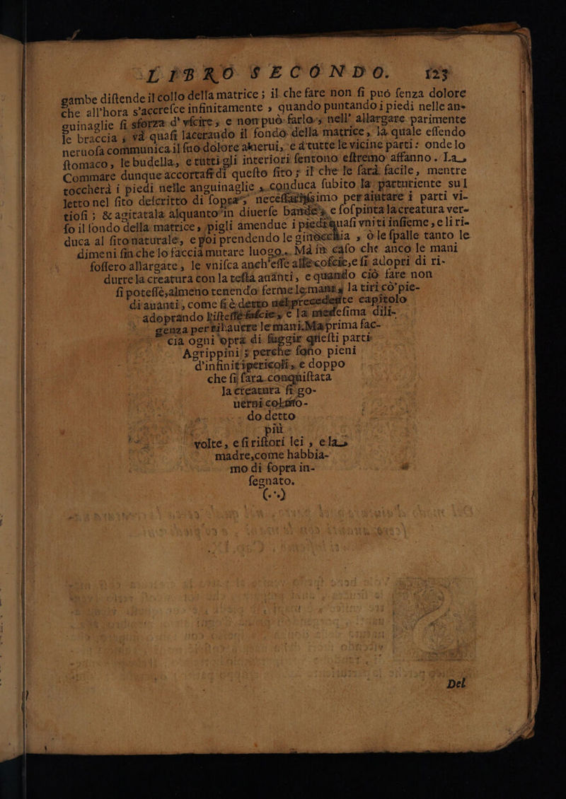 - ro ambe difende il collo della matrice ; il che fare non fi puo fenza dolore ‘che all’hora s’agerefce infinitamente » quando puntando i piedi nelle an guinaglie fi sforza d' yfcire; e nom puo: farlo, nell’ allargare parimente braccia s và quafi lacerando il fondo della matrice, 1a quale effendo neruofa communica.il fuo-dolore amerni,. € a'turcele vicine parti: ondelo fomaco; le budella, etuttigli interiori fentono eftremo affanno . Lan Commare dunqueaccortafi di quefto fito ; il che Te farà. facile, mentre toccherà i piedi nelle anguinaglie a. COnduca fubito la: parturiente sul -Jetto nel fito delcritto di fopra” ‘neceffariisimo peraiutare i parti bn tiofi ; &amp;acitatala alquanto”in diverfe banda e fofpinta lacreatura ver- pi dechia » òlefpalle tanto le  dimeni finche lofaccia mutare luogo... Mà i cafo che anco le mani foffero allargate, le wnifca anch'effe allecoftie,e ft alopri di ri. durrela creatura conlatefta aninti, e quando ciò fare non | fipoteflè;almeno tenendo: ferme lemanta la tiricò’pie- di ananti, come fr&amp; detto méliprecedegdte capitolo ‘miedefima dili-.. | adoprando kifteffefe nt PIA SEA pI de € la |) genza perbiliavere lemani.Maprima fac- 10 cia ogni ‘opra di faggi gpielli parte, (© Agrippini/z perche fgho pieni. ‘.. d’infinit'ipericoli. e doppo ss di pavo do detto ‘wolte, efiriftori lei , elas © 00. madre,come habbia- © ptt. -. modi fopra in- SA i fesnato. (-*»)