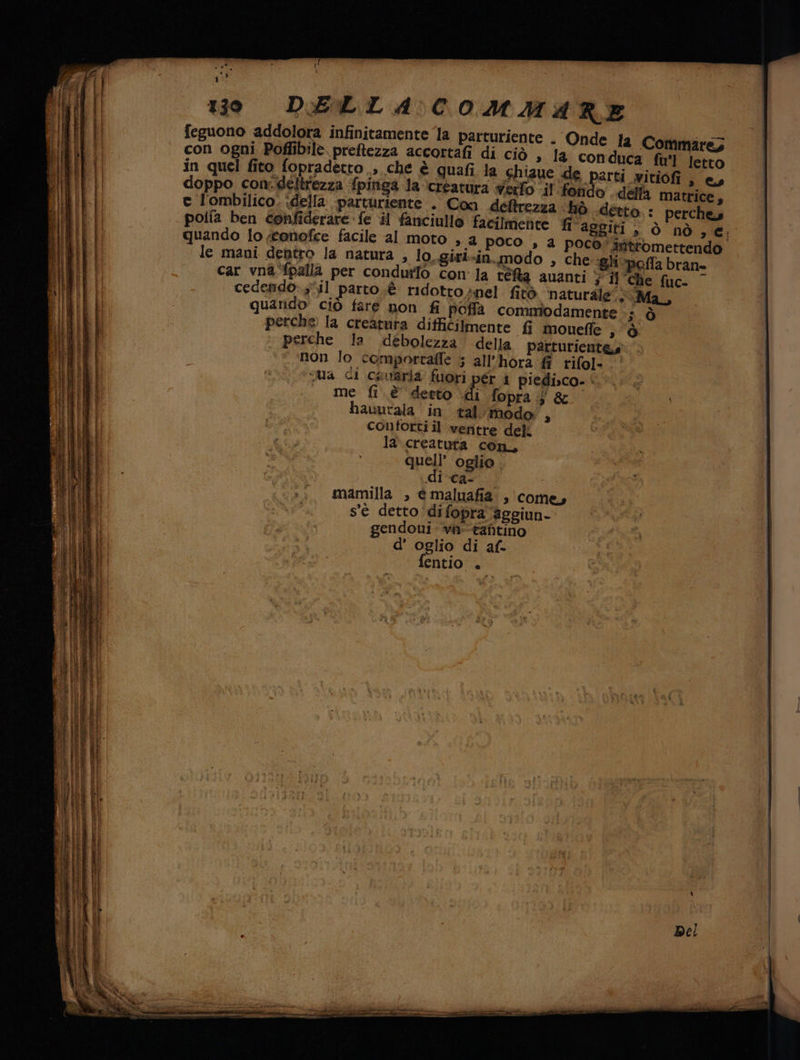 1 t 5 K ì . i ì 130 DELLA COMMARE feguono addolora infinitamente la parturiente . Onde fa Commare; con ogni Poffibilè. preftezza accortafi di ciò , la conduca fu'l letto in quel fito fopradetto , che è quafi la Shiaue de parti witiofi , e, doppo con: deltrezza fpinga la ‘creatura vero .il fondo . della matrice, ec l'ombilico. della parturiente » Con deftrezza hò «detto. : perche potia ben confiderare fe il fanciullo facilmente fi aggiti 2» Ò nò € quando Io ;tenofce facile al MOTO » a poco , a poco” stttomettendo le mani dentro la natura , lo..girl-in. modo , che ‘gli-pofla bran» À car vna-fpalla per condurlo con la téfa auanti } Il Che fuc- cedendo:;il parto .è ridotto inpel fitò ‘naturale’... Ma, quarido ciò fare non fi poffà commbodamente 3.Ò perche la creatura difficilmente fi mouefle » Ò ‘| perche la débolezza della parturient&amp;s ‘“ non lo comporraffe ; all’hora. ff rifol- . A sei ceua di causria fuori pér i piedi»co. i. è. 6 me fi. è derto di fopra ;j &amp; hauutala in tal imodo;, sa contorti il veritre deli la creatuta con, quell’ oglio . di Cas. | mamilla , émaluafia , (come, s'é detto ‘difopraaggiun- gendoui- vi-taftino d’ oglio di af- fentio .