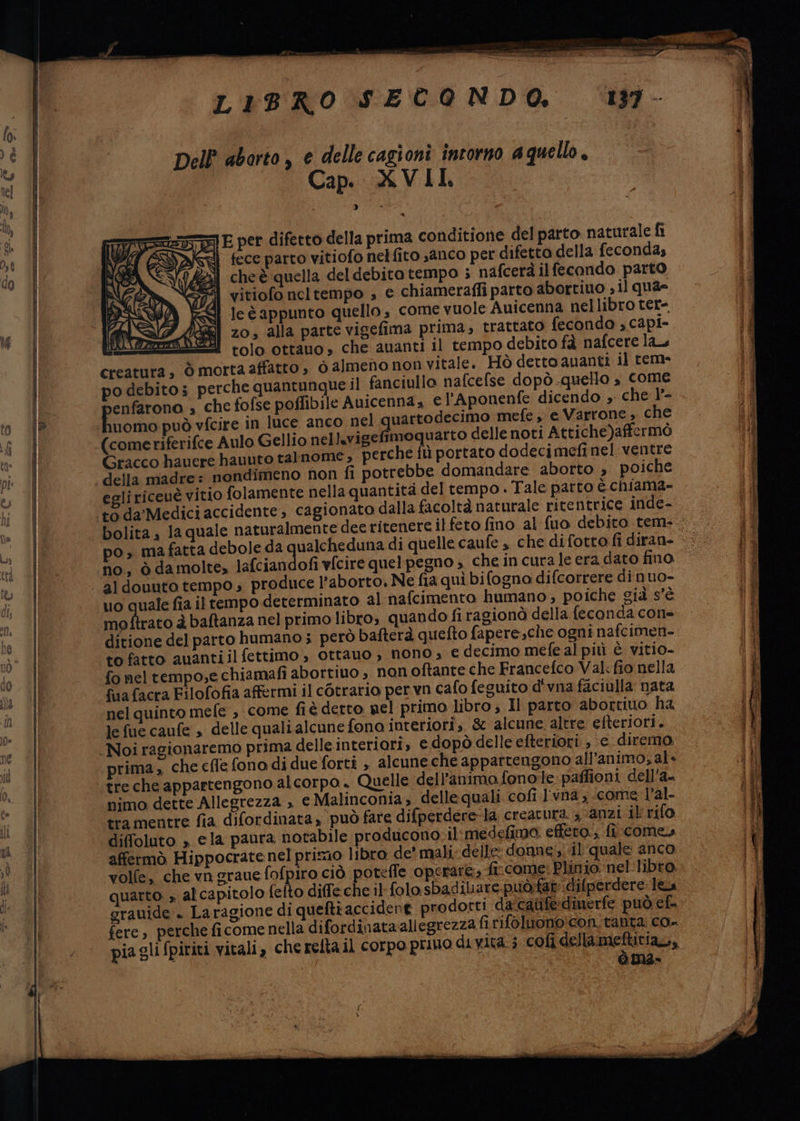 LIBRO SECONDO. Dell aborto, e delle cagionì intorno aquello Cap. XVII. * = pet difetto della prima conditione del parto naturale fi Negli fece parto vitiofo nelfito sanco per difetta della fecondas cheè quella del debito tempo ; nafcerà ilfecondo parto vitiofo ncltempo ; e chiameraffi parto abortiuo sil quae le è appunto quello s come vuole Auicenna nellibro ter- KE] 20, alla parte vigefima prima, trattato fecondo , capi- A) tolo ottauo, che auanti il tempo debito fà nafcere lau creatura; ò morta affatto, ò almeno non vitale. Hò derto auanti il rem- po debito; perche quantunque il fanciullo nafcefse dopò-quello , come enfarona , che fofse poffibile Auicenna , e l’Aponenfe dicendo » che 1°- Foose può vfcire in luce anco nel iaia mefe, e Varrone, che (comeriferifce Aulo Gellio nellsvigefimoquarto delle noti Attiche)affermò Gracco hauere hauuto talnome , perche fù portato dodecimefi nel ventre della madre: nondimeno fon fi potrebbe domandare aborto , poiche eoliriceuè vitio folamente nella quantità del tempo . Tale parto è chiama- to da Medici accidente, cagionato dalla facoltà naturale ritentrice inde- po, mafatta debole da qualcheduna di quelle caufe » che difotto fi diran- no, ò da molte» lafciandofi vfcire quel pegno , che in cura le era dato fino, al douuto tempo » produce l'aborto, Ne fia quì bifogna difcorrere di nuo- moftrato è baftanza nel primo libro; quando fi ragionò della feconda con= to fatto auanti il fettimo , ottano , nono , € decimo mefe al più è vitio- fo neltempo;e chiamafi abortiuo ; non oftante che Francefco Val:fio nella fuafacra Filofofia affermi il cotrario per vn cafo feguito d'vna faciulla nata nel quinto mefe , come fiè detto nel primo libro; Il parto abortito ha le fue caufe , delle quali alcune fono interiori, &amp; alcune altre efteriori. prima, che cfle fono di due forti , alcune che appartengono all’animo;al» treche appartengono alcorpo. Quelle dell’animofono:le:paffioni dell'a- nimo dette Allegrezza » e Malinconia, delle quali cofi l'vna, come l’al- tra mentre fia difordinata può fare difperdere-la creatura. ; anzi il rifo diffoluto , ela paura notabile producono-il medefima. effera., fi come affermò Hippocratenel primo libro de' mali. delle donne. il quale anco volfe, che vn graue fofpiro ciò potefle operare» fi:come: Plinio nel -libro. quarto » al capitolo fefto diffe che il folo sbadilare-può:fat difperdere les grauide:. Laragione di queftraccident prodorti da'caiife:dinerfe può cf. fere, perche ficome nella difordinata allegrezzafirifoluonoicon, tanta: co» pia gli fpiriti vitali, che relta il corpo primo di vita ; coli SIERO sù, ite ren ar pasta > iatale cii Silea sg ty rn STE riad