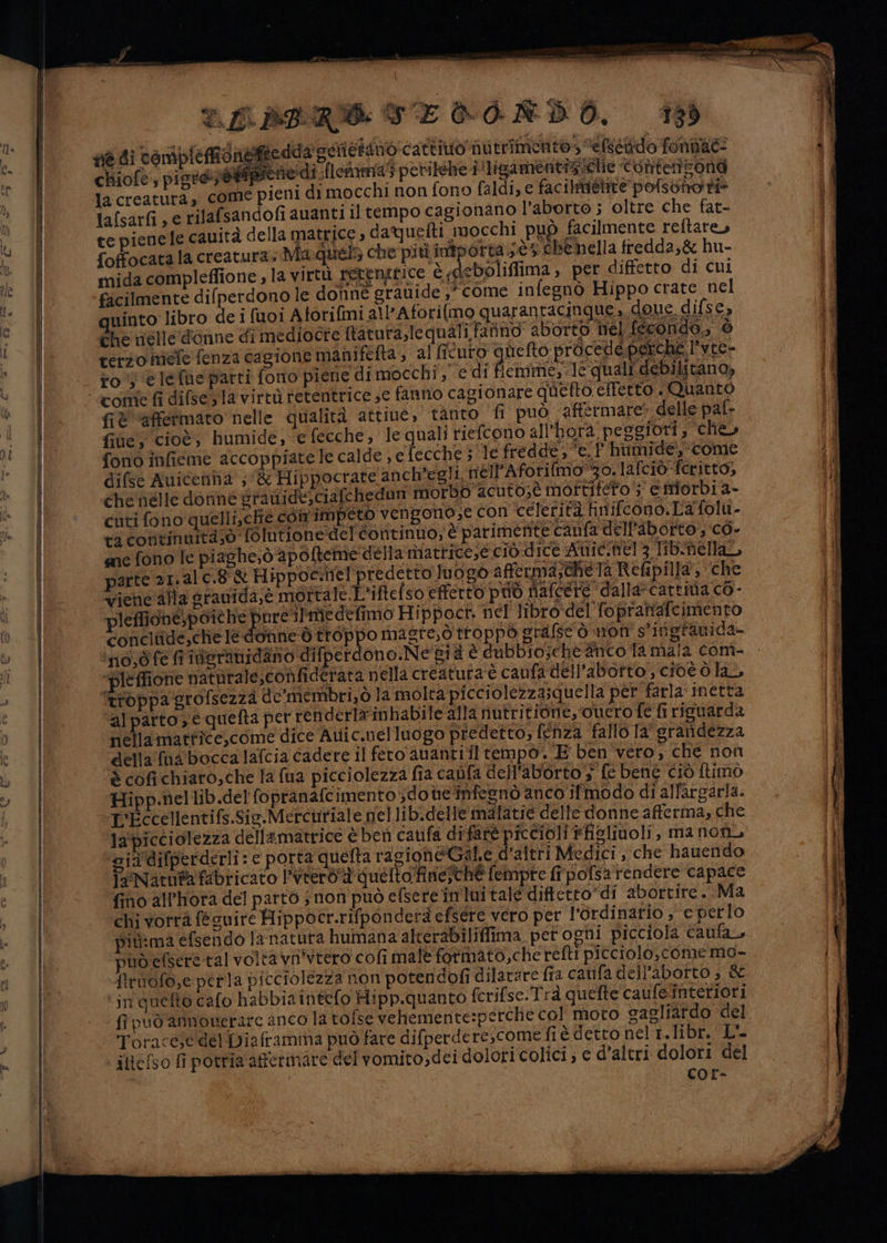 TL ARRO SE CIRDO, 13) gié di toriplefdaigie dda goricimho cattivo nutrimento» ‘clscado fonghe: chiofe, piord@@ipienedì {lomnma5 petiléhe i ligamentis lie tonternizone la creatura, come pieni di mocchi non fono faldi, e facilmietite pofsono ti tafsarfi , e rilafsandofi auanti il tempo cagionano l'aborto ; oltre che fat- te pienele cauità della matrice , daQuelti mocchi ti mocchi può facilmente reftare, foffocatala creatura. Ma.quel5 che più intporta 5 Chénella fredda,&amp; hu- mida compleffione , la virtù petengrice è sdeboliflima , per difetto di cui ficilmente difperdono le donne grauide ,° come infegnò Hippo crate nel uinto-libro de i fuoi Atorifmi all'Aforilmo quarantacinque, doue difse, dhe nelle donne di mediocre ftatura,le quali fano aborto hel fecondo, è terzo mele fenza cagione maniftfta, al ficuto aftelto prCesionre he l'yre- ’ hi n to) elefhe patti fono piene di mocchi ,' e di ficimme; le quali debilitano, fiè “afetmato nelle qualità attive, ‘tanto fi può affermare» delle pal- file, cioè, humide, e fecche, lequali riefcono all'horà pesgiori , che» fono infieme accoppiate le calde » e fecche 5 le fredde, °e.l' humide, come difse Auicenha ;'&amp; Hippocrate anch'egli. nell’Aforifmo”30. lafciò-feritto, che nelle doriné grauide;ciafchedun morbo ac uto,è mottifeto 5 estiorbi a- cuti fono quelli,ctié com impeto vengono;e Con ‘celerità hnifcono.La folu- ta continnità;0 folutionedel continuo, è parimente caufa dell'aborto, co. sane fono le piaghe;ò apofteme della niattice,e ciò dice Awic.hel 3 libnellar parte 21,al c.8-&amp; Hippoc.nel predetto luogo afferma;chela Refipilla, che vienc'alla granida,é mortale L'iftefso effetto può nafcere dalla-cartina co - pleffione,poiche poreilmedefimo Hippocr, nel libro del fopraniafcimento conciiide,chieledonne dò troppo magre,ò troppo orafsc'ò non s'ingranida- ino,dfe fineranidano difperdono.Ne'già è dubbio;che anco la mala com- ‘pleffione natnrale,confiderata nella creatura è caufa dell'aborto, cioè ò la, troppa grofsezza de’membri,ò la molta picciolezza;quella per farla‘ inetta al pàrto e quefta per renderlasinhabile alla nutritione, ouero fe fi riguarda nellamatfice,come dice Atic.nelluogo predetto, fenza fallo la srandezza della fna bocca lafcia cadere il fero ananti il tempo. E ben vero, che non è cofichiaro,che la fua picciolezza fia cabfa dell'aborto 3 fe bene ciò Itimò Hipp.nellib.del fopranafcimento ;doteinfesnò anco ifmodo di all'argarla. L'Eccellentifs.Sig-Mercuriale gel lib.delle malatie delle donne afferma, che la'picciolezza dellamatrice è ben caufa difaré piccioli ffisliuoli, ma non, ‘gia difperderli: e porta quefta ragioheGal.e d'altri Medici , che hauendo PeNatuia fabricato l’vierò'a quelto Ainie;ché fempre ff pofsatendere capace fino all'hota del partò ;non può efsere in luitale diftetto”di ‘abortire... Ma chi vorrà fecuire Hippocr.rifponderà efsere vero per l'ordinario ; e perlo più:ma efsendo la natura humana alcerabiliffima per ogni picciola Caufa, può efseretal volta vn'vtero cofi malè fotmato,cherefti picciolo,.come mo- firtofo,e perla picciolezza non potendofi dilatare fra caufa dell'aborto ; &amp; ‘in queto cafo habbia intefo Hipp.quanto fcrifse:Trà quefte caufesinteriori fi può annoverare anco la tofse vehemente:perche col moto sagliardo del Toracese del Diaframma può fare difperdere,come fi è detto nel 1. libr. L- ittefso fi potria affermate del vomito,dei dolori colici; € d’altri dolori del cCOr- rovataitsz D = tits seggio iczapieia