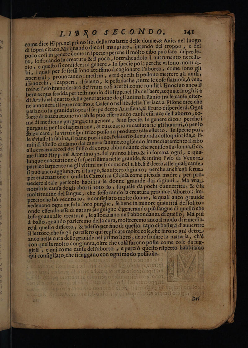 come dice Hipp.nel primo lib. delle malattie delle donne,&amp; Auic., nel luogo di fopra citato.Mà quando dico il mangiare, intendo del troppo a € del poco cofiin genere Come in fpecie s perche il molto cibo può fare difperde- re, foffocandola creatura,&amp; il poco , fottrahendole il nutrimento necefla- rio, e quefto fi confideriin genere » In fpecie pois perche vi fono molti ci- bi, iquali per fe ftefli fono attiffimo dà cagionare l'aborto, come fono gli aperitiui ; prouocando i meftrui; etrà quefti fi polono mettere ali anifi s ifenocchi, icapperi, ilfeleno, le peltinache stutte le cole fiatuofe,ò vena tofe,e l’vfoîmmoderato de frutti col acerbi,come conditi. Enociuo anco 1] bere acqua fredda per teltimonio di Hipp.nellib.del’aere,acqua;e luoghi ; € di Avit.nel quarto della generatione de gli animali. Plinio tra le:caufe efter» ne annouera il lepre marino,e Galeno nel lib,dellaTeriaca a Pifone dice,che allandola grauidafopra.il ferpe detto Antiffena,al ficuro difperderà. Ogns forte dicuacuatione notabile può effere anco caufa efficace dell’aborto, Co» me di medicine purgangi,e in genere , &amp; in (pecie.In genere dico: perchei purganti perla efagitatione , &amp; euacuationecaufata ne glihumori;ò perto ftuzzicare, la virtiefpultrice poffono produrre tale effetto. Infpecie poi; {e s°vfaffe la fabina,il pane porcinno;l’elaterio,la ruba,la colloquintida;e fi- mili:L'ifteffo diciamo dalcauare fangue,togliéndo immediatamente.il cibo alla creatura;cofi del finffo di corpo abbondante che veniffe alla donna,fi co. me ftimò Hipp.nel Aforifmo 32.del quinto libro,&amp; in fomma ogni; € qua- lunque cuacuatione è fofpettiffima nelle srauide,&amp;infino l’vlo di Venere articolarmente ne gli vitimimefi come nel 1.lib.fi è dettò; alle qualicanfe» fi può anco aggiungere illungos&amp; auftero digiuno ; perche anch'egli ferues érenacuatione: onde la Cattolica Chiefa come pictofa madre ;. per: pro- uedere à tale pericolo habilita le donne grauide dai digiuni . Ma vnay notabile caufa de gli aborti noto io s la quale da pochi è auuertita; &amp; èla moltitudine delfangue ; che foffocando la creatura prodtice l’aborto'; im- percioche hò veduto io, e configliato molte donne , le quali anco grauide vedeuano ogni mefe le loro purghe , febene in minore uantità delfolito: onde effendo effe di natura fanguigne è generando più fangue di quello che bifognaua alle creature , le affocauano nell’abbondanza diquello; Mà più à baffo quando parleremo della cura; moftreremo anco il modo di rimedia» reà quetto diffetto., &amp; adeffo.per fine di quefto capo ci bafterà d’auuertire illettore;che fe gli pareffero qui-replicate molte cofe,.chefurono già dette» anco nella cura delle grauide nel-primo libro ; deue fcufare la materia, ch'è con quella molto congiunta;oltre che colà furono pofte come cofe da fug- girfi , equicome caufa dell'aborto. ; e perciò quefto rifpetto habbiamo qui configliato,che fifuggano con ognimedo poffibile.