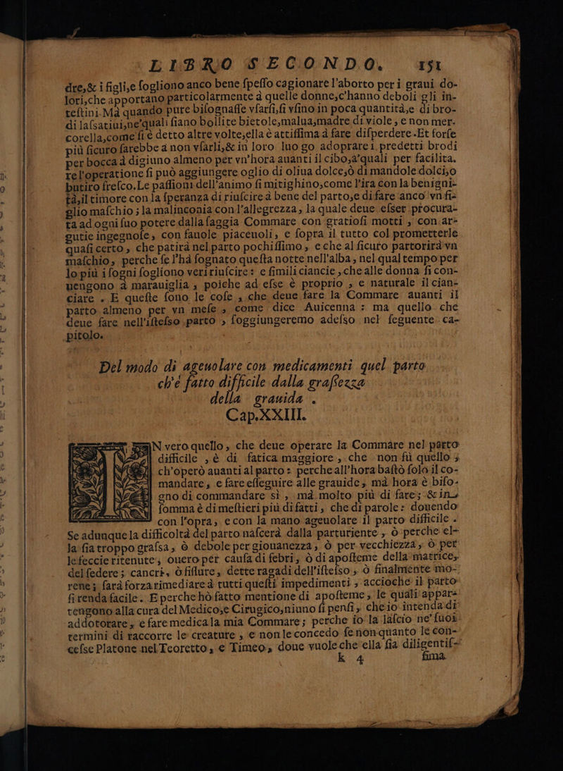 a AL i Ce Lbidmbigo dre,&amp; i figli,e fogliono anco bene fpeflo cagionare l'aborto peri graui do- lori,che apportano particolarmente à quelle donne,c'hanno deboli gli in- teftini.Maà quando pure bifognaffe vfarfi,fi vfino in poca quantità,e di bro- dilafsatiui,ne-quali fiano bollite bietole,malua,madre di viole, e non mer: corella,come fé detto altre volte,ella è attiffima è fare difperdere Et forfe più ficuro farebbe a non vfarli,&amp; in loro luo go adoprarei predetti brodi erbocca d digiuno almeno per vn’hora auanti il cibo,a'quali per facilita. rel'operatione fi può aggiungere oglio di oliua dolce;ò dimandole dolci; o butiro frelco.Le paffioni dell'animo fi mitighino,come l'ira con la benigni ta,il timore conla fperanza di riufcire à bene del parto,e difare anco vnfi> glio mafchio ; la malinconia con l’allegrezza, la quale deue efser procura- ta adogni fuo potere dalla faggia Commare con gratiofi motti » con.ar- gutie ingegnofe » con fanole piacenoli, e fopra il tutto col prometterle.. quafi certo , che patirà nel parto pochiffimo, e che al ficuto partoriràvn mafchio, perche fe l’ha fognato quefta notte nell'alba, nel qualtempo per lo più ifogni fogliono veririufcire : e fimili ciancie che alle donna fi con- uengono &amp; marauiglia , poiche ad efse è proprio , e naturale il cian- ciare . E quefte fono le cofe sche deve fare la Commare auanti il parto. almeno per yn mele 3 come dice Auicenna : ma quello. che deue fare nell'iftefso parto > foggiungeremo adefso nel feguente. ca- Del modo di agenolare con medicamenti quel parto ch'é fatto difficile dalla graffezza ella srauida . Cap.XXIII. SaN vero quello , che deue operare la Commare nel parto ii difficile , è di fatica maggiore, .che non'fù quello 4 ch’operò auanti alparto = perche all’hora baftò folo il co- mandare, e fare effeguire alle grauide , ma hora è bifo- gno di commandare sì , mà molto più di fare; -&amp;inu fomma è di meftieri più di fatti, che di parole: donendo con l’opra; econ la mano ageuolare il parto difficile + Se adunque la difficoltà del parto nafcerà dalla parturiente , ò- perche el- la:fiatroppo grafsa, ò debole pergiouanezza, Ò per vecchiezza , ò per lefeccie ritenute: onero pér caufa di febri, ò di apofteme della ‘matrice, del federe ; ‘cancri« òfiflure,, detteragadi dell’iftefso ; ò finalmente mo-. rene} fard forzarimediare è tutti quefti impedimenti ; accioche il parto fi renda facile. E perche hò fatto mentione di apofteme; le quali'appar: rengono-alla cura del Medicose Cirugico,niuno fi penfi ; cheio intenda di addotorare , ‘è faremedicala mia Commare; perche io la lafcio ne’ fuox: termini di raccorre le: creature , e nonle concedo fenonquanto le con- cefse Platone nel Teoretto , € Timeo doue vuoleche ella fia diligentif= No k 4 fima