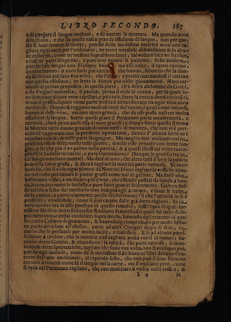 @di pursare il fangue meftruo , ‘e di fiutrire la creatara. Ma quando anco fitacliano , eche da quelle nafca grande effufione di fangue , non pet que= fto fi dene temere di morte, perche della medefima matrice anco non ta- gliata ognimefe per l’ordinario , ne viene notabile abboridanza &amp; in alcua perche tale fangue non èfempre biok®; maalle volte, ò tanto cattiuo , quarto buono; ò anco forfe più cattiu@&amp; che buono , fecondo chela don- na fititroua più (ana vna volta, chel’altilla ;' e perciò cuacuandofi il cattiuo nando al primo propofito ; in quella pàrte , ch'è detta abdominé da Greci, e da Volgari ventrefca, 0 pancia; prima fi vede la'‘cotica ,. per la quale fo- nofeminate alcune vene capillari,c picciole,fotto la cotica detta coriofi ri. troua il graffo,ilquale come parte fredda è abbandonato da ogni vena anco mediocre. Doppofiveggonomufcoli retti delventre,i qualicome-carnofi, hanno sì delle vene, manontantograndi, che da effe poffa nafcere molta effufione di fangne. Sotto quefti giace il Peritoneo parte membranofa, e neruwofa, cheè priua anch'ella di vene grandi ; e doppo fotto quefta fi trouz la Matrice nelle donne grauide di noue mefi; di maniera, che non vi è peri- colo di ‘cagionare con la predetta operatione, danno d’alcuna fortenei membri nobiliy &amp; nelle parti fanguisne. Ma meglio non ‘vediamo noiin, ghe; elarche più d'yn palmo nella pancia; &amp; à quefti ifteffi tal volta racco- talluogo nonfono mortali. Ma dirà alcurio.; che altra'cofa è ferir 1a pancia in-quella carne graffa, &amp; altractagliare la matrice parte neruofa. Etiori» fporìdo; che fivede ogni giorno da'Norcini Idioti tagliarele weffiche alme- no nel collo per canarele pietre groffe come'oui di gallina) Ma forfenon, habbiamo vifto> e medicato pit d’vno, che efendo palati da banda è ban- da,haucwano rotto le budella,e pure fono guariti felicemente Galeno ftef fo nel libro feto delmethodo non .infesnaegli a curare, e fanar le ferite, della pancia ye particolarmente quelle:del Peritoneo ?fi che l’attione in fe è poffibile , eriufcibile, come fi può cauare dalle già dette ragioni? To in, vero mentre era in fillo penfiero di quelto rimedio, leffi ’opra diquel dot tiffimo Medico detto Francefco Roufseto Francefe,del quale hò fatto di fo- pra mentione;e reftai confolato fopra modo, hantendo egli trattato di que» ito parto Cefareo degnamente, &amp; hauendolo comprobaro per molte hifto@ rie parte accadute all'iftefso, parte adaltri Cirugici degni di fede, in, modo che lo perfuade per molto facile, e riufcibile. E fe ad alcuno paref. fe ftrano a credere , che la matrice cofitagliata pofsa vnirfi di nuouo ; ha- uendo detto Galeno, &amp; efsendoco‘ilaverità, che parti neruofe ; ò mem- branofe dette fpermatiche, tagliate che fono vna volta,non fi vnifcono più; perche egli intende, come da fe medefimo fi dichiara ne’libri dellacoftitu= tione dell’arte medicinale, al capitolo fefto, che non può ilfeme litmano tornare à riunirle come fà il fangue nella carne, ma fi vnifcano però , come fi vede nel Peritoneo tagliato che con erufcitare fi vane nella veflica , &amp;
