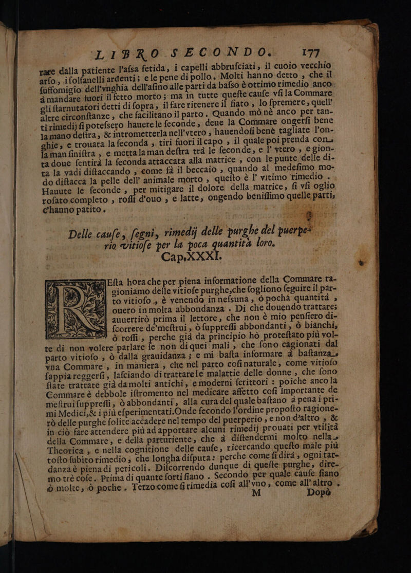 rate dalla patiente P’afsa fetida, i capelli abbrufciati; il cuo1o vecchio atfo, ifolfanelli ardenti; ele pene di pollo. Molti hanno detto , che il {uffomigio dell'vnghia dell’afino alle partida bafso è ottimo rimedio anco mandare tuori il fetto morto; ma in tutte quefte caufe vfi la Commare gli ftarnutatori detti di fopra; ilfareritenere il fiato ; lo fpremere; quell' altre circonftanze , che facilitano il parto . Quando mò nè anco per tan- ti rimedij fi potefsero hauere le feconde; deue la Commare ongetti bene lamano deftra, 8 intrometterla nell’vtero ; hauendoti benè tagliate l’on- hie, e trouata la feconda ;. tiri fuori il capo » il quale poi prenda con. Ta man finifra , e mettalaman deftra trà le feconde, e l’ ytero , egion- tadoue fentirà la feconda attaccata alla matrice , con le punte ‘delle di- ta la vadi diltaccando , come fà il beccaio ; quando al medefimo mo- do diftacca la pelle dell’ animale morto , quelto è l’ vitimo rimedio .. Hauute le feconde , per mitigare il dolore della matrice, fi vfi oglio rofato completo ; rofli d’ouo », e latte, ongendo beniflimo quelle patti; c'hanno patito. I Delle caufes fegni, rimedij delle purghe del puerpe “rio vitiofe per la poca quantità loro. Cap.XXXI. Efta hora che per piena informatione della Commare tra- cioniamo delle vitiofe purghe,che fogliono feguire il par- to vitiofo ., è venendo in nefsuna, 6 pochà quantità , ouero in molta abbondanza . Di che douendo trattare; auuertirò prima il lettore, che non è mio penfiero di- {correre de'meftrui , ò fupprefli abbondanti, ò bianchi, 4 è roffi, perche già da principio hò proteftato più vol- te di non volere ‘parlare fe non di quei: mali , che fono cagionati dal parto vitiofo , ò dalla grauidanza ; € mi bafta informare è baftanzas vna Commare., in maniera ; che nel parto cofi naturale, come vitiofo fappiareggerfi, lafciando ditrattarele malattie delle donne , che fono fate trattare già damolti antichi , e moderni fcrittori : poiche anco la CGommare è debbole iftromento nel medicare affetto cofi importante de meftruifupprefli, ò abbondanti , alla cura delqualebaftano è pena i pri- mi Medici,& i più efperimentati.Onde fecondo l'ordine propofto ragione- rò delle purghe folite accadere nel tempo del puerperio , e nond'altro » & in:ciò fare attendere più adapportare alcuni rimedi) prouati per vtilità della Commare, e della parturiente, che è diftendermi molto nella» Theorica ; e nella cognitione delle caufe, ricercando quefto male più tofto fubito rimedio 3 che longha difputa: perche come fi dirà ognitat= danza è pienadi pericoli. Difcorrendo dunque di quefte: purghe, dire- mo trè cofe.. Prima di quante forti fiano . Secondo per quale caufe fiano Ò molte; :ò poche . Terzo:come fi rimedia cofì all’vno , come all'altro’, 2 i M Dopò }) Sa AX