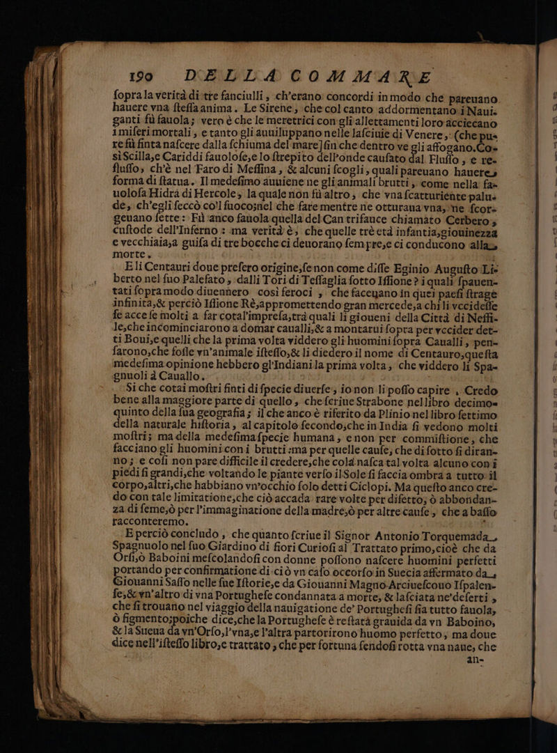 foprala verità di-tre fanciulli , ch’erano: concordi inmodo che parenano hauere vna fteffaanima. Le Sirene; checolcanto addormentano. i Nani. ganti fù fauola; ‘vero è che le meretrici conigli allettamentiloro acciecano imiferimortali; etanto gli auuiluppanonelle lafciuie di Venere, (che pus re fuù finta nafcere dalla fchiuma del mare]finiche dentro ve gliafogano.Co» sìScilla,e Cariddi fauolofe,e lo ftrepito dell’onde caufato dal Fluffo , e re- fluffo; ch'è nel'Faro di Meflina, &amp; alcuni fcogli, quali pareuano hauetey forma di ftatua. Il medefimo auuiene ne elianimali brutti , come nella: fa» uolofaHidrà di Hercoles la quale nonfùaltro; che vnafcatturiéate palu: de, ch'egli feccò co?! fuocosnel ‘che farementre nie otturana vna,:'ne {cor cuftode dell'Inferno : ana verità è; che quelle trèetà infantia,giowinezza e vecchiaia;a guifa di trebocche ci denorano fempre;e ci conducono alla morte. | | | Eli Centauri doue prefero origine;fe non come diffe Eginio Augufto:iLi= berto nel fuo Palefato ; :dalli Tori di Teffaglia fotto Iffione? i quali fpauen- tatifopramodo:diuennero così feroci s che faceyano.in quei paefi ftrage infinita,&amp; perciò Ifione Rè,appromettendo gran mercede,a chi li vecideffe le,che incominciarono a domar caualli,&amp; a montarui fopra per vecider det- ti Boui,e quelli che la prima volta viddero gli huominifopra Caualli, pen- farono;che fofle vn’animale iftefflo,&amp; li diedero il nome di Centauro;quefta medefima opinione hebbero gl'Indianila prima volta; che viddero li Spa= gnuoli à Cauallo. Si che cotai moftri finti di fpecie diuerfe;; io non lipoffo capire , Credo bene alla maggiore parte di quello ; chefcriue Strabone nellibro decimo= quinto della fua geografia; ilcheancoè riferito da Plinio nellibro fettimo della naturale hiftoria, alcapitolo fecondo;che in India fi vedono molti molîtris ma della medefimafpecie humana ; e non per commiftione; che facciano gli huominiconi brutti :ma per quelle caufe; che di fotto fi diran- no; e cofi non pare difficile ilcredere,che cola.nafcatalvolta alcuno coni piedifigrandi,che voltando le piante verfo ilSole fi facciaombra a tutto» il corpo,altri,che habbiano vn’occhio folo detti Ciclopi. Ma quefto anco cre- do con tale limitatione,che ciò accada rare volte per difetto; ò abboridan» za di feme;ò perl’immaginatione della madre;ò per altrecaufe , che a baffo racconteremo. 3 E perciò concindo , .che quanto fcriue il Signor Antonio Torquemada, Spagnuolo nel fuo Giardino di fiori Curiofi al Trattato primo,cioè che da Orfi;ò Baboini mefcolandofi con donne poffono nafcere huomini perfetti portando per confirmatione di-ciò vn cafo occorfo'in Suecia affermato da_, Giouanni Saffo nelle fue Iftorie,e da Giovanni Magno-Arciuefcouo Ifpalen- che fitrouano nel viaggio della nauigatione de’ Portughefi fia tutto fauola, ò figmento;poiche dice,chela Portughefe è reftarà granida da vn Baboino, &amp;laSueua da vn'Orfo,l'vnase l’altra partorirono huomo perfetto; ma doue dice nell’ifteffo libro,e trattato; che per fortuna fenidofirotta vna naue, che all-