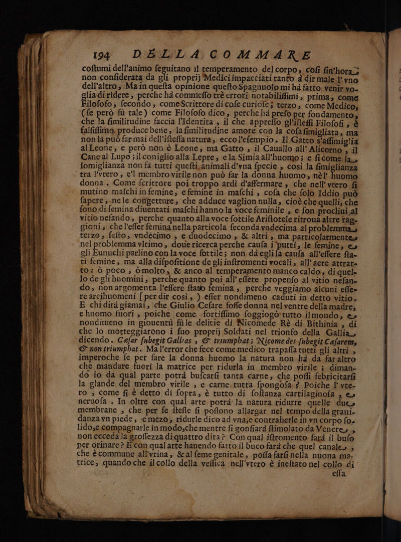 coftumi dell'animo feguitano il temperamento delcorpo, cofi fin'hora3 non confiderata da gli propri} Mediciimpacciati tanto d dirmale l'yno dell'altro ,;Ma in quefta opinione quefto Spagnuolo mi hà fatto. venir vo- gliaditidere, perche hà commeffo trè errori notabiliffimi, prima; come Filofofo ; fecondo , comesScrittore di cofe curiofe ; terzo, come Medico, ‘(fe però fù tale) come Filofofo dico , perche hà prefo per fondamento, che la fimilitudine faccia l'Identita , il che appreffo gl'ifefli Filofofi sè falfilimo. produce bene » la fimilitudine amore con la cofafimigliata, ma non la può farmai dell’ifteffla natura, ecco l’efempio. Il Gatto s'affimiglia alLeone ; e però non è Leone, ma Gatto , il Cauallo all’ Alicorno , il Caneal Lupo ; ilconiglio alla Lepre, ela Simia all'huomo; e ficome ja, fomiglianza non fà tutti quefti.animali d’vna fpecie ,.così la fimiglianza tra l’vtero , el membro virilenon può far la donna huomo, nè’ huomo donna. Come fcrittore poi troppo ardì d'affermare » che nell’vtero fi mutino mafchi in femine; efemine in mafchi ;, cofa che folo Iddio può fapere ,-nele congetture; ‘che adduce vaglionnulla, cioè.che quelli; che fono di feminadiuentati mafchi hanno la voce feminile ,, e fon procliui,.al vitio nefando, perche quanto alla voce fottile Ariftotele ritroua altre rag- gioni che l’effer femina nella particola feconda vndecima 21 problemma terzo s fefto, vndécimo ; e duodecimo » &amp; altri, ma particolarmente» nel problemma vItimo , dove ricerca perche caufa i ‘putti, le femine; ey gli Eunuchi parlino con lavoce fottile; non dàeglila caufa all’effere fta- ti femine, ma alla difpofitione de gli intromenti vocali, all’aere attrat» to: ò poco, òmolto, &amp; anco al temperamento manco caldo, di quel» lo deglihuomini; perche quanto poi all’ effere. propenfo al vitio nefan- do, nonargomenta l’effere ftatb femina ;. perche veggiamo alcuni effe» re arcihuomeni | per dir così, ) effet nondimeno caduti in detto vitio. E chidirà giamai, che Giulio Cefare foffe donna nelventre della madre, nondiweno in giouentù fùle delitie di Nicomede Rè di Bithinia , di che lo motteggiarono i fuo proprij Soldati nel trionfo della Gallia, dicendo. Cefar fubegit Galltas , &amp; triumphat; Nicome des fubegit Cafarem, &amp; non triumpbat. Mal’errorche fece comemedico trapaffa tutti gli altri, imperoche fe per farè la donna huomo la natura non hà.da faraltro che mandare fuori-la matrice per ridurla in. membro virile ; diman- la glande. del membro virile , e carne. tutta fpongofa ? Poiche l' vte- ro ; come fi è detto di fopra, è tutto di foftanza cartilaginofa , e» neruofa.. In oltre con qual arte potrà: la natura ridurre quelle due membrane , che per fe ftefle fi poflono allargar nel tempo-della graui- lido,e.compagnarle inmodosche mentre fi gonfiarà ftimolato da Venere, , nonecceda la groffezza diquattro dita? Con qual iftromento farà il bufo per orinare ? E con qual arte hauendo fatto il buco farà che quel canaleo ; che è commune all’vrina, gal feme genitale, poffa farti nella nuona ma- ella - n, °°