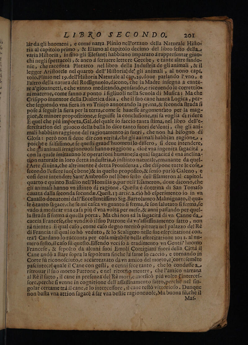 lirdagli huomeni , e come narra.Plinio nell’ottauo della Naturale Hifto- ria al capitolo primo 3’&amp; Eliano al capitolo decimo del libro fefto della, variaHiftoria; infino gli Elefanti habbiano imparato àrapprefentar giuo- chi negli fpettacoli, &amp; anco à fcriuere lettere Greche; ‘e tante altre fando- nie, cheracconta Plutarco. nellibro della Induftria de glianimali , &amp; il lesger Ariftorele nel quarto dell’ Hiftoria) de! gli animali , al nono capi, tolo.Plinio nel 19.dell’Hiftoria Naturale al cap,29.doue. parlando l’vno; e Paltro della natura del Roffignuolo,dicono; che la Madre infegna a canta- rea’giouanetti, eche vanno meditando,penfando;e ricenendo le correttio= mimaterne, come fanno 4 ponto i figlinoli nella Scuola di Muficaz Mache Crifippo inuentor della Dialetica dica, che il fuo cane hauea Logica , per- che feguendo vna fierain yn Triujo annotando la prima,&amp; feconda ftrada fi pofe a feguir}a fiera per laterza,come fe haueffe argomentato per la mag- sior;&amp; minore propofitione,e feguiffe la conclufione,mi fa voglia diridere E quel che più importa,Gal.del quale io faccio tanta ftima, nel libro dell’e- fercitation del giuoco dellaballalo dice tanto fuori de’denti, che gli ani- mali habbianraggione del ragionamento in fuori , chenon hà bifogno di Glofa: però non fi deue ditconverità;che gli animali habbian ragione» ; poiche e falfilimo;e fe quefti grand’huomenilo differo; fi deue intendere, che gli animali irragionenoli hanno raggione s cicè vnaingenita fagacità ; conla quale imitauano le operationi humane;la qual fagacità è vna inclina- tion naturale in loro detta induftria,ò inftinto naturalesemanante da quel- l'Arte divina,che altrimente è detta Prouidenza , che difpone tutte le cofe fecondo l'effere fuo(e bene)&amp; in quefto propofito;&amp; fenfo parlò Galeno, e cofi dee intendere Sant’Ambrofio nel libro felto dell’Efameronal: capitol. quarto e quinto Bafilio nell'Homilia 9.purnell'Efameron, doue dicono,che clianimalihanno vniftinto di ragione . Quelta:è dottrina di San Tomafo cauata dalla feconda fecunda.Queft.13:artic:2.ci10 hò efperimento io in vn Cauallo donatomi dall’Eccellentiffimo Sig.Bartolameo Malmignato;il qua= leètanto fagace;che femi cafca vn guanto fi ferma, fe fon falutato fi ferma,fe vado a medicar vna cafa più d'vna volta per mefe,&amp;anni pallando per quel- laftrada fiferma a quella porta. Ma chinonsà la fagacità divn Canne da caccia Francefe,che vendicò ilfuo Patrone da vn'afaffinamento' fatto, non sàniente; ilqualcafo; come cafo degno meritò pittura nel palazzo del Ré diFrancia:ilqualiohò veduto, &amp;lo Scaligero nelle fue.efercitationi con. tra? Cardano lo racconta per cofa mirabilenella eferciratione 20115. al nu- mero fefto;ilcafo fù quefto.Effendo veci fo a.tradimento ‘vn Gentil' huomo Francefe, &amp; fepolto da alcuni fuoi Emoli Cortigiani fuori della Città il Cane andò a ftare fopra la fepoltura finche la fame lo cacciò , e tornando in Corte fù riconofciuto,e accarrezzato da vn amico del morto,e correfemete pafciuto;al quale il Cane con gefti, e cenni feceranto , chelo condufle ar ritrouar il {uo morto Patrone, e nel ritoffio mentre , che l'amico narrana al Réilfarto ; il cane in prefenza del Rè mori,e morficò più volte-Jintercel- foresperche fi venne in cognitione dell'afaffinamento fatto,perche nel fin- non bafta vnaattion fagacè è far vna beltie ragioncuole,Ma buona o il | Maf liete cri a 3 = rei aszza entrino uo DE, lil cric sgeti = car ea dit