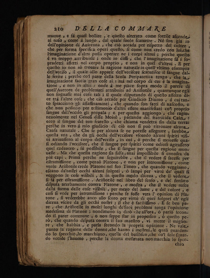 muoue.s e fa) quafi bollite , ‘e ‘quefto ‘alterato: come fottile afcendes al nafo ;,, come à luogo ; dal quale! fuole fcaturire:. Nè.ifon già io dell'opinione di Auicenna ; che ciò accada per rifpetto del colore, che per forma fpecifica. operi quefto; fi come:non credo con Iui,che l’imaginatione d'altri pofla operare ne i corpi altrui; perche quelto è vn.troppo.attribuirle ; onde io diffi, che, l’imaginatione fà i’ fo» quefto: io: non sò trovare Ja ragione naturale in quell’ vitimo efsempio le-ferite ; perche: co’ parer della:Scola :Peripatetica tengo: che fa; imaginatione faccia: gran cofe sì. :: mà nel'corpo di: cui è larimagina- tione , e non in.altri.: onde à me piace: fopra modo il parere di quell’Autcore de -problemati attribuiti ad Ariftotile , quantunque egli non fognaffe mai cofe tali; il quale difputando di quefto affetto! di= ce trà l’altre cofe ; che ciò accade per Giudicio Diuino ; d cuitan- to fpiacciano. gli affaffinamenti , che :quando fon fatti di 'nafcofto; ‘e che non poflono per teftimonio d’altri effere manifetati co’ proprio fangue dell’vccifo gli propala ; e perquefto aggiongo '; ;che rasio» neuolmente nel Genefi diffe Moisè ; parlando del. fratricida Caifi, : ecco il fangue del. tuo: fratello ; che chiama vendetta. fin dalla ‘terra: perche in vero d. mio giudicio di: ciò non fi può ritrouare alcuna Caufa naturale . Che fe per alcuna fe ne potefle affegnare , farebbe, quefta vna , che da gli occhi dell’vccifore vfcendo alcuni fpiriti vifi- ui. arriuaffero. al corpo dell'vccifo ; ‘in cui, ò perche .fi mouefle qua- fi odiando l’vecifore, che il fangue per fpiriti ‘come odiofi detralfero’ quel .cadauero: , fù poffibile. ; che il fangue per queta ragione muo- ueffe -. Ma.che' quefta ragione fia falfa anzi impoffibile fi conofca?da più capi . Prima perche ine feguirebbe., che il vedere fi faceffe per eftramiflione , come -pensò Platone, e non per intromiflione”; come: vuole Ariftotile crede Platone nel fuo Timeo , che quando veggiamo, efcano da'nofiri occhi alcuni folgori ;ò ‘lampi per virtù de’ ‘quali fr veggono le cofe vifibili , &amp;:in. quefto modo diceua , ‘che il vedere, fi fà per eftramiffione...Ariftotile nel libro del fenfo:, e del. fenfato difputa «acerbamente contra. Platone, - © moftra.; che.il ‘vedere nafce dalla forma delle cofe vifibili:, per mezo del.lume ; e' del colore ; é cofi fi vede per intramiffione : perche fe folle vera l’ opinion di Pla- tone , fi vederebbe anco allo fcuro. per virtù di quei folgori ch' egli diceua vfcire da gli occhi noftri ; il che è faciliffimo . E fe ben pa- re ; che Ariftotile in molti luoghi de'fuoi problemi tenga l'opinione: medefima di Platone ; nondimeno io dirò cheall’ora; ò parlò fecon- do vil. parer commune; 0 non feppe ftar in propofito , ò queflto pe- rò che quando difputa centra ii (uo maeftro , vi mette il miglio» re , che habbia:, e parla fecondo la ‘propria opinione . Ne vale» do vecide l'huomo , perche la donna mefteuara non macchia lo fpee= chia == = ni er, <>. Tiî ome‘