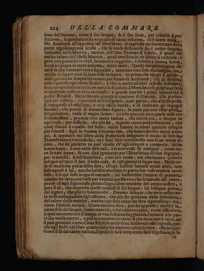 feme dell’huomo , come il fuo fangue; &amp; il fuo feme, per ridurlo è per: fettione, la geniturareftayn pezzo di carne informe, ch'è detto mola, Ma Auicenna all’oppofito nel libro terzo- al capitolo decimoottauo della concorlo nella Matrice, mentre nell'atto Venereo fi fcaldò, il quale dal molto calore dell’iltefla Matrice , quali arroftito in vn fubito fi coftrinfe; e però non potendo la virtù formatrice reggerlo, eridurlo a buona forma; uerfi in due huominitanto fegnalati , arrecano non folo marauiglia, may voglia di fapere qual diloto diffe laverità. Io primache venga a quefto dirò queilo che fempre hò tenuto per fermo.di Ariftotele che in alcunes cofe mperafie ogni altro filofofo, e che inmolteadaltri reftafle inferiore, Superò ogn'altro nelridurre turta.Ja Filofofia è Metodo cofi proprio;e talej pafiati Filofofi. Nelrefto nongiunge al candore di Platone; alla profon: dità dei mifteri) ;\ ingenuità dell'infegnare , ‘anzi parue che 2 bella.pofta fi ingegnafle dioffufcare ; .e non'effere intefo ; e di intricare gli ingegni humani 3che perciò fù : domandato feppia; la quale per non effer:prefa, dalpefcatore; verfavil'megro:licore : ‘poiche quando anco parla! nelle co» fe chiariffime:, te con tanto timore , che niente più, e fempre in oguicofa; per difficile; cheella fia ,-ragionetanto perpleffamente ; che quafi ftando è cauallo: del foflo; vuole hauere inmano qualche refugio per faluarfi « Egliin fomma è huomo tale, che hauendo'con tanta pom pa». &amp; apparato nel libro della Pofteriora infegnato il modo: di fare les Dimoftrationi fcientifiche ; ‘ne i fuoi libri nondimeffo non fe:ne:troua al- cuna » chefia perfetta in quel modo'ch’egliinfesnò a comporle. Siche ò nonfeppe; ònon volfe farletali; ‘e fenonvolfe fù maligno: comean: co fenon feppe; fù non dirò ignorante perl’Eccellenza delfuo ingegno, per lamaeftaà, èdell’antichità, e-delfuo nome, ma sfortunato quando infegnò ad’altri il fare fibella cofa, &amp; egli giamai la feppe fare. Nelle:co- fe di medicina poiardifco dire, ch’esli-habbia hauuto molti altri; non foloegualià lui, machehabbia meritato in parecchie cofecenfura nota- bile, e fequì foffe luogo di nattarle',' mi bafterebbe l'animo! di: prouares quanto hò detto,ma bafti per breuità quefta vna,che fcriuendo del ‘cuore; pensò ch'egli fi generaffe prima d’ognialtro membro del corpo noftro, € pure fisà, che douendo quefti nutrirfi di delfangue; hà bifogno prima, del fegato; che glielo fomminiftri .. Ditemo dunque; che anco nella cau- fa della mola;quando egli afferma, cheella fia generata dalla debolezzaL del calore della matrice, merita non folo come medico riprenfione: mal, come Filofofo ancora. Come medico dico, perche appreflo i medici ‘la, carne fi fà del fangue ; come materia; e dal'calorenatiuo ;' come efficiente; il qualconuertendo il fangue in vna foftanzatugsiadofa,l’attacca alle par- tiche vuole nutrire, epoilo conuerte in carne: fi che douenon è calot ivi fi può generare carne.Come Filofofo anco deue Ariftotele efler riprefo; per- che egli fteffo nel libro quarto delle fue meteore lafciò feritto , chela dige- ftione fi fà dal calore natiuo,ilquale (e farà temperato farà digeftione;fe fa: rà