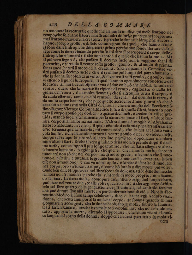 no muouere la creatura;e quelle che hanno la molla,ognimefe fentono nel tempo;che folenano hauere i meltrui:molti dolori,e punture nel corpos ne, mai fentono muouere la creatura, E perchele donne hidropiche ancora, hanno il corpo groffo, e diftefo comele granide ; quelle'che hanno lamo- la fono dalle hidropiche differenti; prima perché non fono infettate dalla, fete come.le dette; fecondo perche fe col dito fi percuoterà il corpo delle hidropiche rifuonerà ; ilchenon'accade a quelle che hannola mola. Ma il più vero fegno è, che paffato il decimo mefe non fi veggono fegni di partorire, € tuttauia il ventre refta groflo, gonfio, &amp; almodo di prima, fenza anco fentirfi il moto della creatura. Siche quando la Commare ve- drà paffato il decimo mefe, ch'è il termine più longo dél parto humano , che la donna fia coloritàin volto, &amp;il ventre lireltigroflo ; e gonfio ; non vi effendo fegni di hidropifia, li quali faranno ageuolmente conofciuti-dal Medico, all’hora deue fofpettar vna di due cofe , ò che habbia la mola nel ventre, ouero chela matricefia ripiena di vento, cagionato ò dalla fri- gidità dell'vtero , ò da molta flemma.; che fi ritroui in tutto il corpo ; ò da caufa efterna, come da cibiventofi, da venti, dal dormireintertra;'ò da molta acqua beuuta; che pure quefto accidente à miei giorni sò che è accaduto à due ; vna nella Città di Tiuoli, che era moglie dell’Eccellentif: fimo Signor Vicenzo Colonna,Medico Fifico di quella Città,hauendo por= tato il corpo gonfio per dodici, ò quatordici mefi, e credendo eflere gra- uida , mandò fuori vitimamente per la natura vn poco di flati; e fubito tore nò il corpo alla {ua forma naturale. L'altra donna è moglie di Abraham, Hebreo habitante in cento ; ‘il quale efsendo 4 cafa mia per altri affari,men= te'io fcriueua quefta materia} mi communicò , ‘che le era accaduto vnay cofa fimile, eche hauendo portato il ventre gonfio dieci , ò vndeci mefî, doppo tal tempo le ritornò all’atto ‘fuo primiero; dopò hauer mandato fuori alcuni flat. Siche il vero giudicio della mola fi prende dopò il deci- mo mefe, come doppo il più longo termine, che fia [tato aflegnato al na- fcimento humano. Aggiungefi, chè quelle, che hanno la mola, fentonò muouerfi non sò che nel corpo: madimoto graue, e fecondo che fi muo» uono elle fteffe, e tuttania le granide fentono muouerfi la creatura, fe ben effe non fimuouono ; € conynmoto agile ,° € le pare difentire è muouere nel corpo loro vn forze ; ò.topo , fi come hò intefo a dire molte più volte. Onde ben dille Hippocrate nellibro'fecondo delle malattie delledonne,chè lamola non fi muoue : perche ciò’ s'intende di moto proprio , mon hauen. dol'anima. La dettamola, come pure dice l’iftelo Hipp.nel luogo‘citato, può Îtare nel ventre due , &amp; alle volte quattro anni; a che aggiunge Arifto= tele nellibro quarto della generationede gli ‘animali, al:capitolo fettimo rentino Medico è i fuoi tempi celebrato ,; dice d’ hauer ‘egli veduta vna., donna, cheventi anni portò la mola nel corpo. In fomma quando 1a mia Commare fi ‘accorgerà, che le dorine habbiano la mola,; fubito le auuerti» {cad farfela cavare, percheè vn male peri colofifimo ; che non effendo Cla rato, apporta la morte, dicendo Hippocrate, iche fe non vfcirà il mol to fangue dal corpo della donna, doppo che hauerd ‘partorito la mola via | uerà è iiizònità. hà ii