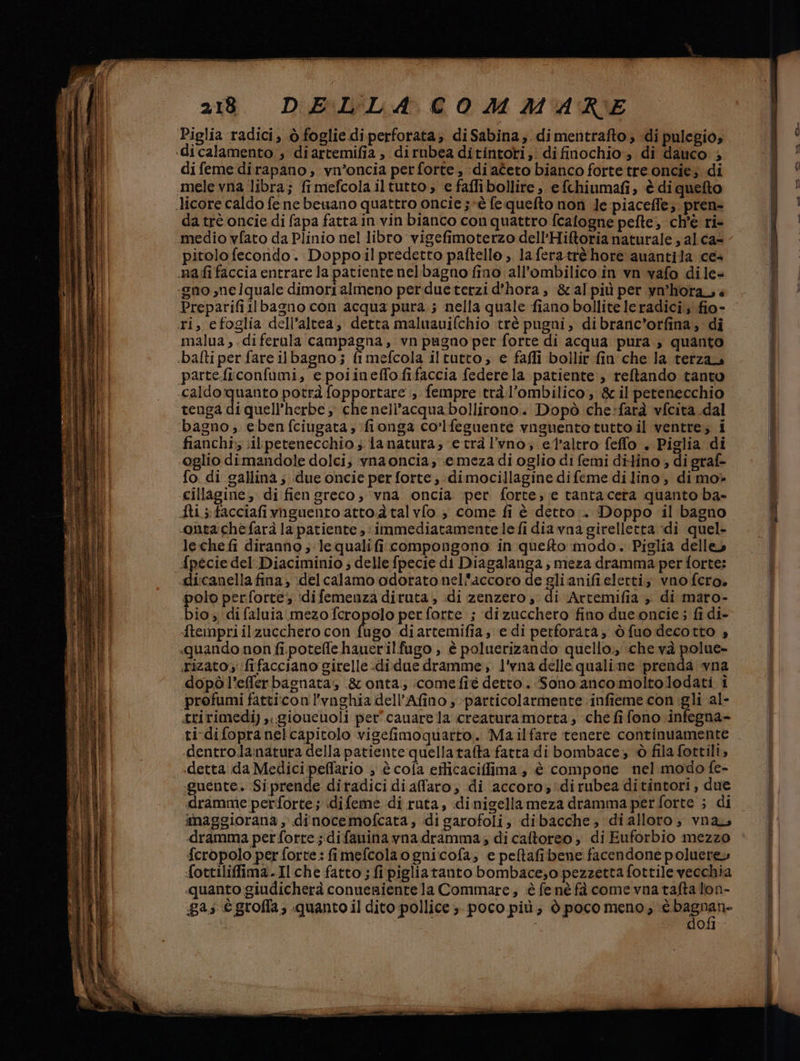 Piglia radici, ò foglie di perforata; diSabina, dimentrafto; di pulegio; dicalamento s diartemifia , dirnbea ditintorti, difinochio:» di dauco ; di feme dirapano;, vn°oncia pet forte, :di ateto bianco forte tre oncie; di mele vna libra; fimefcolailtutto, e faffibollire, e fchinumafi, è di quefto da trè oncie di fapa fatta in vin bianco con quattro fcalogne pefte, ch'è ri- medio vfato da Plinio nel libro vigefimoterzo dell'Hiftoria naturale ; al cas pitolo fecondo. Doppo il predetto paftello ,. la feratrè hore auantila ce+ nafifaccia entrare la patiente nelbagno fino all'’ombilico in vn vafo dile- «gno me lquale dimori almeno perdue terzi d’hora , &amp;al più per vn°horass Preparifillbagno con acqua pura.; nella quale fiano bollite leradici, fio- ri, efoglia dell’altea, detta maluauifchio trè pugni, dibranc'orfina; di malua ,.diferula campagna, vn pugno per forte di acqua pura, quanto È mefcola iltutto, e faffi bollir fin che la terza parte.ficonfumi, e poiineffofifaccia federela patiente , reftando tanto tenga di quell’herbe che nell’acqua bollirono.. Dopò che:farà vfcita .dal bagno, ebenfciugata,:fionga co’lfeguente vnguento tutto il ventre; i fianchi;; sil petenecchio ; fa natura; e trà l'vno; el'altro feflo . Piglia di oglio dimandole dolci, vnaoncia; emeza di oglio di femi diHino ; di graf- fo di gallina; due oncie per forte, dimocillagine difeme di lino, di mo» cillagine, di fien greco, ‘vna. oncia. per forte, e tanta cetra quanto ba- fis facciafivnguento atto dà talvfo s come fi è detto... Doppo il bagno nta chefarà la patiente , ;immediatamentele fi dia vna girelletta di quel- lechefi diranno ;-lequalifi compongono in queto modo. Piglia delle» pécie del. Diaciminio ; delle fpecie di Diagalanga , meza dramma per forte: ««dli:canella fina; ;delcalamo odoratonel'accoro de gli anifieletti; vno fcro. polo perforte; :difemenza diruta, di zenzero; di Artemifia » di maro- bio; difaluia.mezo fcropolo per forte ; dizucchero fino dueoncie; fi di- -ftempri il zucchero con fumo diartemifia, e di perforatà, òfuo decotto «quando non fi.potelfe hauerilfugo , è poluerizando quello, che và polue- rizato':fifacciano girelle-didne dramme:, l'vna delle qualime prenda vna dopò l’efferbagnata; &amp;onta; comefiè detto. Sono.ancomoltolodati i ‘profumi fatti:con l'vnghia dell’Afino ; particolarmente infieme con igli al- ririmedi) ,..gioucuoli per'cauare la creaturamorta, che fi fono infegna- ti difopranelcapitolo vigeimoquarto.. ‘Mailfare tenere continuamente -dentro.lanatura della patiente quellatata fatra di bombace,; è fila fottili, «detta da Medici peflario ; è cola efticaciffima , è compone nel modo fe- guente. Siprende diradici diaffaro, di accoro,:dirubea ditintori, due dramme perforte ; idifeme di ruta, dinigellameza dramma perforte ; di imaggiorana , diinocemofcata, di garofoli, dibacche, dialloro; vnay «dramma per forre ;difanina yna dramma; di caftoreo è di Euforbio mezzo {cropolo per forte: fimefcolaognicofa,; e peltafibene facendone polueres fottiliffima.Ilche fatto ; fi pigliatanto bombace;o pezzetta fottile vecchia «quanto giudicherà conueaientela Commare; è fe né fà come vna tafta lon- ga; è grofla, quanto il dito pollice > poco più; è poco meno; è paspati do. aan ‘rice nni cern