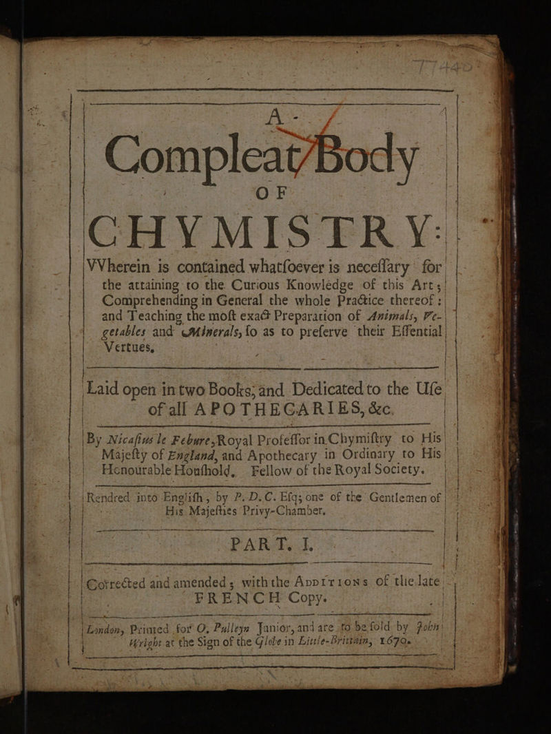 Compleat Body CHYMISTRY: [VVherein is contained whatfoever is neceflary “for | the attaining vo the Curious Knowledge of this Arts! | Comprehending in General the whole Practice thereof: | | and Teaching the moft exac Preparation of Animals, Fe-\ | getables and Minerals, fo as to preferve their Effential Vertues, | Laid open in two Books; and Dedicated to the Ufe st of all APOTHEGARIES, &amp;c. | IBy Nicafius le Febure;Royal Diolefforin Chymiftry. t to His | Majetty of England, and Apothecary in Ordinary to His’ Henourable Houthold, Fellow of the Royal Society. LR endred into Englifh, by P. D.C. Efq; one of the Gentlemen of | His Majefties Privy-Chamber. | | | | | | | | d and seieaded: . withthe Apprtrions of tlie late FRE N CH Copy. a 2 —— oo te nes. SS mme mm mem Horde, Printed | for O, Pulleys Jani ior, and are fo be fold by Pobn: Hright at the Sign of the Glebe in Littie-Brittaim, 1670.