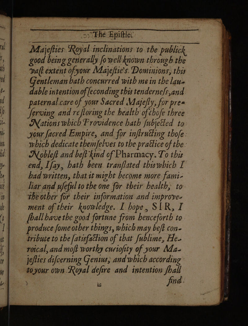 os“ The Epiftle: De iris te poll, —* good being generally fo well known through the Gentleman bath concurred with me in the lan. dable intention of [econding this tendernefs,and paternal care of your Sacred Majefly, for pres ferving and réfloring the health of. chofe three Nations which Providence bath fubjetted to: your facred Empire, and for inftrutting thofe : which dedicate themfelves to the prattice of the: Nobleft and beft kind of Pharmacy. To this had written, thatit might become more fami- liar and ufeful to the one for their health, to ment of their knowledge. I hope, SIR, I [ball bave the good fortune from benceforth to tribute to the fatufaction of that fublime, He. roical, and moft worthy curiofity of your Ada- je/ttes difcerning Genius; and which according : toyour own Royal defire and intention fhall kg jin: