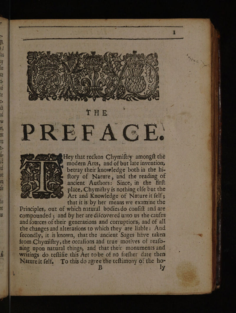Tee F é yo SK, Cha Hey that reckon Chymiftry amongft the P modern Arts, and of but late invention, betray their knowledge both in the hi- ftory of Nature, and the reading of ancient Authors: Since, im the frft place, Chymiftry is nothing elfe but the Art and Knowledge of Nature it felf; that itis by her means we examine the Principles, out of which natural bodiesdo confift and are compounded ; and by her are difcovered unto us the caufes and fources of their generations and corruptions, and of all the changes and alterations to which they are liable: And fecondly, it is known, thatthe ancient Sages have taken from Chymiftry, the occafions and true motives of reafo- ning upon natural things, and that their monuments and writings do teftifie this Art tobe of no frefher date then Natureit felf To this do agree the teftimony of the ho- B ly