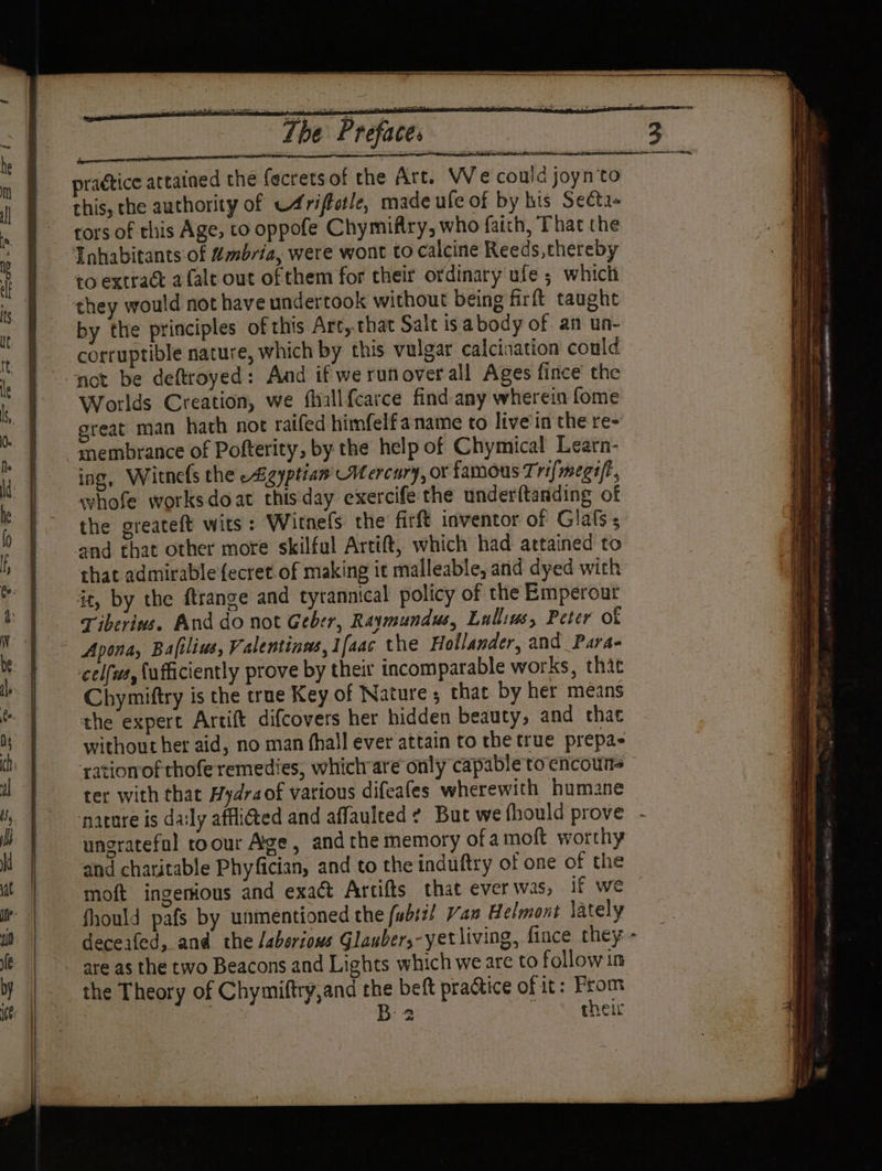 The Preface. this, the authority of C4riftetle, made ule of by his Secta- tors of this Age, to oppofe Chymifiry, who faith, That the Inhabitants of Mmbria, were wont to calcine Reeds, thereby to extract afalt out of them for their ordinary ufe ; which they would not have undertook without being firft taught by the principles of this Art, that Salt isabody of an un- corruptible nature, which by this vulgar calcination could not be deftroyed: And if we runoverall Ages fince the Worlds Creation, we fhallfcarce find any wherein fome great man hath not raifed himfelf a name to live in the re- membrance of Pofterity, by the help of Chymical Learn- ing, Witnefs the -Agyptian' Mercury, or famous Trifmegi/t whofe worksdoat thisday exercife the underftanding of the greateft wits: Witnefs the firft inventor of Glafs ; and that other more skilful Artift, which had attained to that admirable {ecret of making it malleable, and dyed with it, by the ftrange and tyrannical policy of the Emperout Tiberins. And do not Geber, Raymundus, Lallius, Peter of celfws, ufficiently prove by their incomparable works, thie Chymiftry is the true Key of Nature; that by her means the expert Artift difcovers her hidden beauty, and that without her aid, no man (hall ever attain to the true prepa- ‘rationof chofe remedies, whichrare only capable to encoun= ter with that Hydraof various difeafes wherewith humane nature is daily affi@ed and affaulted ¢ But we fhould prove - ungrateful roour Age, andthe memory ofa moft worthy and charitable Phyfician, and to the induftry of one of the moft ingenious and exact Artifts that ever was, if we fhould pafs by unmentioned the fubsi! Van Helmont lately deceafed, and the /aberions Glaubers-yet living, fince they are as the two Beacons and Lights which we are to followin the Theory of Chymiftry,and the beft practice of it: From | B 2 ie taste their