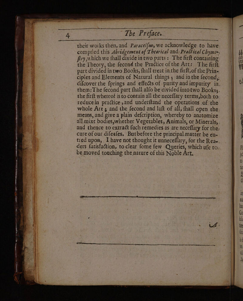Leg + ans. NRE OE) LP ote ma pipe SS oe) re he sacs St OREO RO MES ST UE CL ne 3 = cet Pare The Preface.. ES ene, their works then, and Paracel{us, we acknowledge to have compiled this Abridgement of Theerical and; Practical Chymi=. the Theory, the fecond the Practice ofthe Art: The firft part divided in two Books, fhall creat inthe firft, of the Prin. ciples and Elements of Natural things ; and in the fecond,. them:The fecond part fhall alfo be divided tntotwo Bookss, the firft whereof is to contain all the neceflary terms,both to reducein practice ,and underftand the operations ofthe whole Art ; and the fecond and laft of all, fhall open the. means, and give a plain defcription, whereby to anatomize cure of our difeafes. Butbefore the principal.matter be en- ders fatisfa@ion, to clear fome few Queries, which ufe to. be.moved touching the nature of this Noble Art,