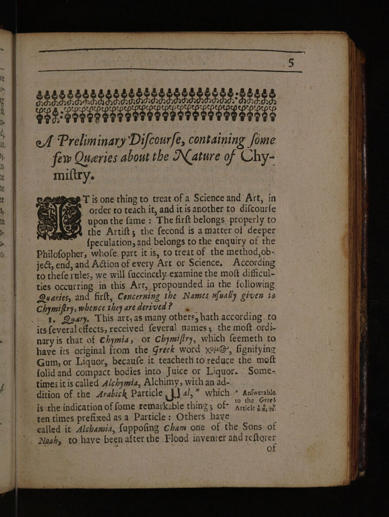 RTS RNA ee DE III ef Preliminary Difcourfe, containing fome few Queries about the Nature of Chy- miftry. de Se ht uy upon the fame : The firft belongs properly to A the Artift; the fecond is a matter of deeper BS {peculation, and belongs to the enquiry of the Philofopher, whofe. pare it is, to treat of the method,ob-. je€t, end, and Action of every Art or Science, According to thefe rules, we will fuccinctly.examine the moft difhcul- ties occurring in this Art, propounded in the following Quaries, and firft, Concerning the Names wfually given to Chymiftry, whence they are derived ? its feveral effects, received feveral names; the moft ordi-: nary is that of €hymia, or Chymiftry, which feemeth to have its original from the Greek word ywuG, fignitying Gum, or Liquer, becaufe it. teacher to reduce the moft {olid and compact bodies into Juice or Liquor. Some- dition of. the Arabick Particle hia * which.* Aotvesble . Se yt ok : : : | he Greeb is -the indication of fome remarkable thing; of- Aricle 8 85% called it Alchamia, {appofing Cham one of the Sons: of Noah, to.have been after the Flood inventer and reftqrer À t or of