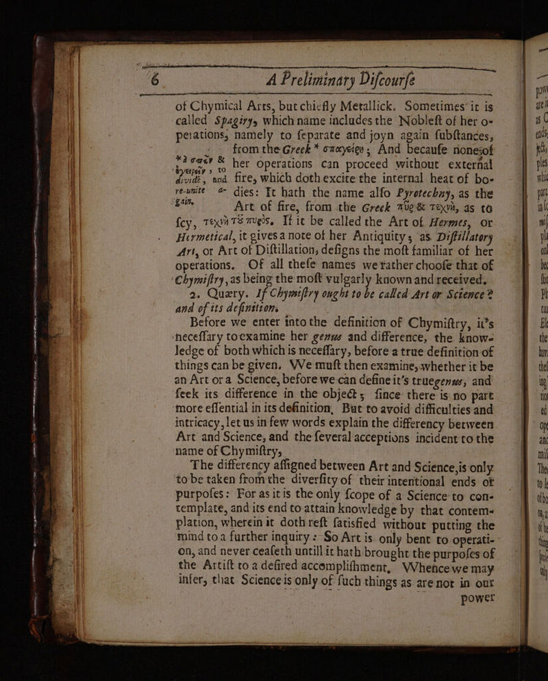CTS i RT RES aes RRO Tee anise BRE ere aR aR Gt Et cme SOROS SA RMR Ra ur a) Se See A Preliminary Difcourfe of Chymical Arts, butchicfly Metallick. Sometimes’ ic is called Spagiryy which name includes the Nobleft of her o- peiations, namely to feparate and joyn again fubftances, from the Greek * onayeien; And becaufe rionesof pleas &amp; her operations can proceed without external vide, and fire, which dothexcite the internal heat of bo- re-unite 4 dies: Tt hath the name alfo Pyretechny, as the Art of fire, from the Greek mug &amp; Texvà, as to fey, Teva Ts mugs, Tf it be calledthe Art of Hermes, or Hermetical, it gives a note of her Antiquity; as Diffillatery Art, or Art of Diftillation, defigns the moft familiar of her nen ade, 2. Query. If Chyiffry ought to be called Art or Science? and of its definition, es Before we enter intothe definition of Chymiftry, it’s Jedge of both which is neceflary, before a true definition of things can be given. We muft then examine; whether it be an Art ora Science, before we can define it’s truegenws, and intricacy, let us in few words explain the differency between Art and Science, and the feveral acceptions incident ro the The differency affigned between Art and Science, is only to be taken fromthe diverfity of their intentional ends of purpofes: For as itis the only {cope of a Science to con- template, and its end to attain knowledge by that contem- plation, wherein it doth reft fatisfied without putting the on, and never ceafeth untill it hath brought the purpofes of the Artift to a defired accomplifhment, Whence we may infer, that Science is only of fuch things as are not in our . HP re power